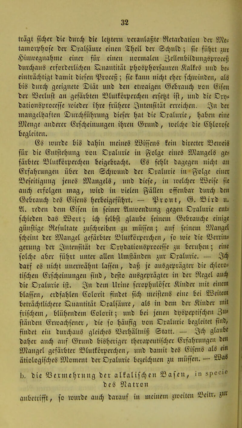 trägt f(d)ei- V\t buvd) bU lc|jtcrji i^cvanlafjtc 9tctavt>ation tcr Tic: taiUDV^>(;D[c bcv Dyatfduvc einen SJfjeil tcr <Scl)utb; fie fiitjvt jur .piniuegna^me einer für einen normalen BcHcnüiifcnngsiprDccy burct;anS erforberlidjen Önantität :p(;oäp()orfauren Äalf'cS nub 6es einträd)tigt baniit biefen ^rocc^; fic fann nic^t e^er fc^luinben, a(ä IjiS bnrd; geeignete ®iät unb ben etiuaigen ©eBrand) üon 6ifeu ber 93erhift an gefärfctcn 23Uit{'ijr\jerd}en erfejjt ift, unb bie Dri); bationSproceffc iuieber t^re frühere ^ntenfttät erreidjen. ^n ber mangelhaften ®nrd)fü(;rnng bicfer ^at bie ©raluric, l^aBen eine ^Ole\\QC anberer 6rfd}cinungen iljren ®rnnb, iueldje bie G^lorofe fccgleiteu. (Sä murbc 6iS ba^in mcincS SBiffenS fein birecter SBemciS für bie ®ntftel)nng toon Oralnrie in g-otge eineä ä)kngelS gc; färStcr 23lntf'örperd)en fceigeßradjt. ®ö fc^lt bagegcn nidjt au ©rfafjrungen üßer ben ©djiuunb ber Ojinlurie in §olge einer 23efeitignng jeneS SOIangelö, nnb biefe, in »ueld;er SSeife fie and) erfolgen mag, »uirb in Wielen fallen offenbar burd; ben ©etraud) beä ©ifeng ^crfceigefü^rt. — ^roitt, ®. 23irb u. Sl. rebcn bem (Sifen in feiner Shuuenbung gegen Dralnrie cntj f^ieben baS 2öort; id; fclüfl gtaulie feinem ®el3raud;e einige günflige 9tefultate jnfdjreiOen ju müffen; auf feinem ?Jfangel fd;eint ber SJiangel gefärbter 23tutför:perd;en, fo iuie bie SJerrin* gerung ber i^ntenfttät ber SDrljbatiouöproceffc ju berufen; eine fold;e aber fü^rt unter aHen Umftänben jnr Ojratnrie. — barf cS uidjt uner^uäljnt taffen, ba§ je an§gc^>rägter bie djloro? tifci^cn @rfd}einungen finb, bcfto ausgeprägter in ber Oicgel auc^ bie Dyalnvic i(}. Qu bem Uriuc fcropl;ulöfer Äinber mit einem blaffen, crbfa^len Kolorit finbet fid) meifienS eine bei Söcitcm beträd;tlid)erc Quantität Dralfäurc, al6 in bem ber ilinber mit frifd)em, blüljenbem ßolorit 5 unb bei jenen bi;ä^jeptifd;en 3«* ftänben ©rmadjfcner, bie fo tjäufig üou SDralurie begleitet fiiib, finbet ein burdjang gteidjeS «öerl^ältnifj ©tatt. — Sd) gf«^* bo^er and) auf ©runb biöfjeriger tl;eraveutifd)er erfaljrungcn ben a}?angel gefärbter 23lntför))erd)en, unb bamit beö (SifenS alö ein ätiologifdjeS ä)Joment ber Djralurie bcjeidjnen ju müffen. — 2öaS b. bic 83erme^rung ber alfalifdjcn 23afen, in specie bc8 SJatron anbetrifft, fo lourbe and} barauf in meinem j>oeiten 5öeitr. jut