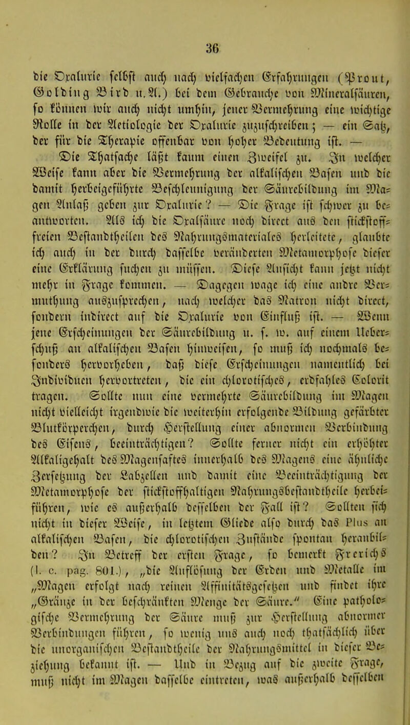 ©otbing $8irb it.St.) ßci bem ®c6raud;c üou SlJincralfäurm, fo fliniim Jüiv and) nid;t um^hi, jener S5eimet)rung eine andjUge Stolle m bev Sletiotogic bei; Orahai'c jujiifd;rcißen 5 — ein ®a^, ber für bte Slljcraptc offeuBar üdu l;ot)cr 23cbeutiaig tfl. — ®ic S:^at[ac^e täfjt faum einen 3>»^cifft 5«. melier SBctfc fami oter bie S3crme()rung ber nlfaUfdjcu 23a[cn unb bte banii't f)crljei'gcfn()rte 23efd)tcuni'gnng ber ©änretn'lbung im 9}^; gen 3(n(af5 gcßen jur SDralnric ? — ®ic gvnge ift fdjtücr jn üe? antlrtovten. SdS id; bie Ojcaifanve nod; bivect anö bcn ]lid'|iotf5 freien 23eftanbt(;eilen beä 9^af)rnng6mater^a^cö Ijcrlcitete, glanlitc id) and) in ber burd) bnffelbe üevänbertcn SJfctrtniDrptjofe biefer eine ©rflarnng fnd)en jn niiiffen. ®ic[e S(nfid)t fnnn jejjt nid}t ntefjr in S'^ngc f'onnnen. — ©ngegen luagc id; eine anbre S3er; nint^nng on8jnfpred;en, nad) )üeld)cr baö ^Jatron nid)t bivect, fonberu inbircct anf bie Oraluvic Won @infUi§ ifl. — SScnn jene ®rfd)einunge»t ber ©iänrefcilbnng n. f. iu. onf einem lUha- fd)n{5 an atf'alifd)en 23afen l;in»ucifen, fo mn§ id) nodjmalS tcs fonberS '^erüDvr^cüen, bafj bicfe ©rfdjcinnngcn namcntlid) fcci i^nbiiMbnen ^erüortreten , bie ein d;lorDtifd)cö, erbfafjieä ©olovit tragen. ©oßtc nnn eine ucrme(;rte ©änvcOilbnng im ä)iagen nid)t üicfleid)t irgenbiuie bie iüciter(;in erfolgcnbe Silbnng gefärbter 23Uitfi3vperd}en, bnrd) ^crflcfiung einer abnormen S3er6inbnng bes ©ifcnei, ljeeinträd}tigen? ©oflte ferner nic^t ein erJiLHjtcr SUfatigc^alt beä a?^agenfafte3 inncrfialG beS SJuigenö eine ä(;nlid}e 3fvfc!3niig ber Sabjcdcn nnb bamit eine 33ecinträd)tignng ber a}2etamDrpf)ofc ber ftict'ftofftjattigcn 9iaf}rnngätjeilanbt()cile fjerbeis führen, iuic eä anfjerfjalß bcffctben ber %aü ift? ®oi(ten iid) md)t in biefer SSeifc, in lebtcm ©liebe alfo bnrd) baS Plus on alfalifd;en 23afen, bie d)lDrDtifd)cn 3»iftfibe fpontan :^erantM'is ben? ^n 23etrcff ber crftcn g-rage, fo bemerft g-rerid)S (I. c. pag. 801.), „bie 5(uf(öfnng ber ®rben nnb älfetallc im „9)?agcn erfolgt imd) reinen 5(ffinitätögcfcj3en nnb finbet i^rc „©ränjc in ber befdjränftcn ä)fengc ber ®änrc. ®inc ^jatf}olos= gifdje S3ermc()rnng ber ©änre mnf) jnr C^cvftcdnng abnormer 93erbinbungcn fiUjrcn, fo loenig nnS and) nod; tt)atfäd)Iid) über bie nnorganifd)cn !ücflanbtf)ci(c ber 9Jaf)rungömittci in ticia S)e* jie()nng befannt ift. — Unb in 23ejng anf bic jmeitc grage, mnfj iitdjt im äliagcn baffelbe eintreten, ma3 anf?evf)alb befielbet«