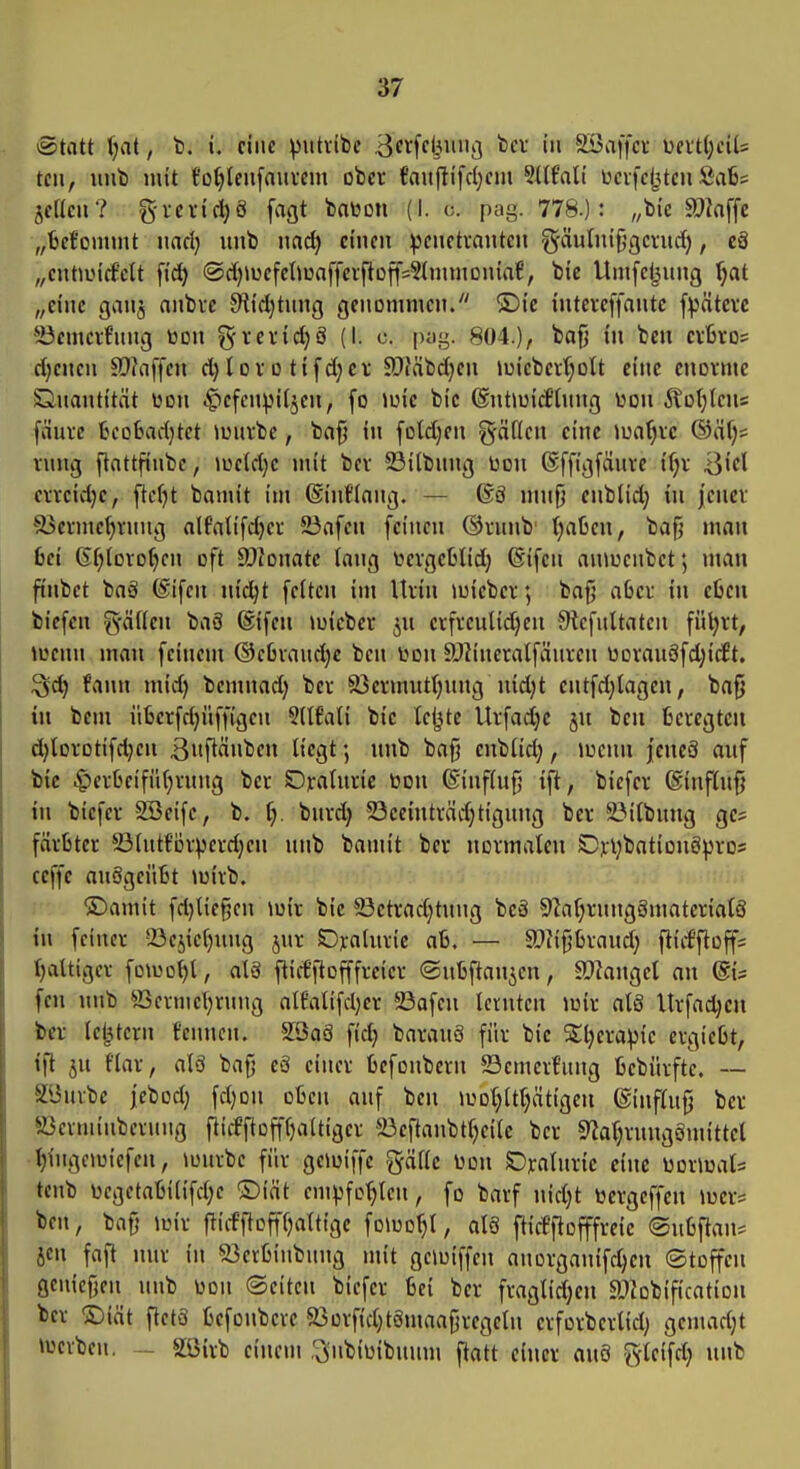 Statt Ijat, b. i. eine :|)utvibe B^tfcliuiii] fecr in SBaffct ueitljdls teil, iiub mit tDtyieiifauim ober faujlifcl^em 5llf'ali ücifc(3teu 8a6s jeKcu? g-vericl)ö fagt baüon (I. o. pag. 778.): „bie SDiaffc „fcef'onunt nacl} uiib nac^ einen :|3enctränten ^äutni^gerurf), cä „entancf'ctt fid) @d)»uefelJünfferfitüff=?tnnnDniaf, bie Umfeijnng '^at „eine ganj nnbre 9iid)tung genommen. ®ic intercffantc f:|)ätcre ä3emcrf'ung toon ^reric^ö (I. c. pyg. 804.), bafj tu bcn crbros djenen 9}?affcn d}lDr o tifd;er SOläbdjen iuiebcrf;oU eine enorme Quantität üon ^efcnpitjen, fo Jüic bie ©ntioiciflung üon ÄD(;Icns fäure fceoütad}tet iüurbe, ba§ in fotdjen gäden eine Junf;rc ®äf)s rung flattfinbc, »ucld)e mit ber 5öi(bnng Don ßffigfänre {f;r }^kl crreid)c, ftcfjt bamit im ©intlang. — 68 mufj enbtid; tn j'encv 93erme^rnng alfalifdjer 5Bafen feinen @runb' ()aßen, bafj man bei 6fjIoro()en oft SOionatc lang toergeMidj ©ifen anioenbet; num finbet bag (Sifen nic^t feiten im Urin mieber; baf} aber in eOen biefen %ätten baä ßifen »uicber ^u crfreulid)en JHefultaten fü^rt, »u^cun man feinem ©cßraudje ben l>on ällineralfänrcn üDrau8fd;tc£t. ^d) fann mid) bemnadj ber 33ermutt)ung uid)t entfd;lagen, bafj in bem ü6erfd}üff(geu 5(tt'ati bie tefjtc Urfadje ju beii Beregtcu d)lDrotifd;en ßnftänben liegt; unb ba§ cnbfid;, luciui jencö auf btc .£)erbeifüf)rung ber Oraturic toon @inf(u{j ift, biefcr @influ§ in biefer 2Beife, b. ij. burd; 23eeinträd)tigung ber ^itbung ge* färtter 23(ut{'Dr:^erdjen unb bamit ber normalen Dpljbationö^jros ceffe auägciifet \uirb. ©amit fd}Ite§en \oir bie 23etrad;tung bcä 91af;rung8materia(ö in feiner !öcjiet)iing jur SDraluric aß. — SOJipraud; fiiiffloffs faltiger foU)ol)l, alS flid'|lofffreicr ©ntftanjen, äJkngel an (Sis fen unb ^^ermel;rung alfalifdjer 23afen lernten mir alS Urfad^en t>«r letztem fenucn. 2öo8 fid} barauö für bie Sljerapie ergießt, ifl ju fiar, alä bafj eS einer fcefonbern Semert'ung fcebürfte. — 2i3urbc jebod} fdjon ofccn auf bcn lüot^it^ätigeu ©infhifj ber ffierniinberung fiicfftDfff)aitiger 33eftanbt()eile ber 9^al)rnnggmittel ■^ingouicfcn, »uurbe für geiuiffe gäfie Don SDralurie eine )ioxmU tenb üegetaljilifd)e ®iät empfohlen, fo barf nid)t ticrgeffen luer* ben, ba0 joir flicfftofffjalttgc fo\uo^t, atö fticfftofffreic ©uüfian^ Jen faft nur in ^erfcinbung mit geiuiffen anorganifdjen Stoffen geuiefjen unb üon (Seiten biefcr Bei ber fraglid)en ajiobification ber ©int ftetS tefonberc 93orfid;t8maafjregeIn erforberlid; gemad;t »werben. - SSirb ciuein ,v3'nbiijibuum flatt einer au8 gleifd; unb