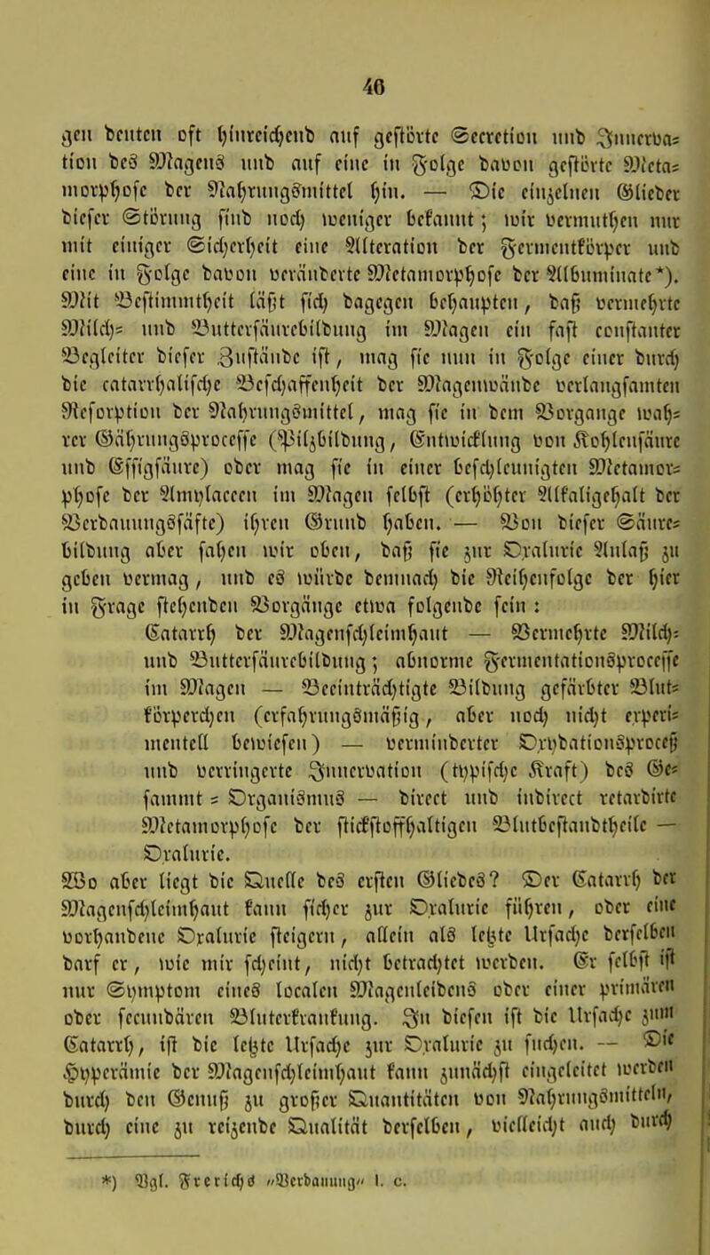 gen beuten oft t)invci'djcnb oiif gcftövte (Sccrctiou uiib :2(iiiicr»)a= ti'ou tfä ä)lagcnS unb auf ciuc in g-olgc baWiMi gcfUntc ä)fcta= moi-p^ofc t)cr 9laf)tunggmittel ^tn. — ®(c ciujclneu ©liebet biefev ©tövuug fi'nb uod) »ucutgev befaunt; lutv itevniutfjen nur mit ci'iugev ©i'd^evfieit eine SUteratiDU ber ge^'ftfLn))ev unb ciuc tu g-otge baUüii weväubevte SCictamorv^ofc ber 5((6uuuuatc*). S)Mt 33eftimiut()cit (ä^t fid) bagegeu Betjaupteu, baf? ücrnie()vte ä)?i(d)= unb 5öuttcvfäuvcbilbuug im SiJJagen ein fnft ccnftaiitet 23egleitei- biefev ßn^'^nbc ift, mag fic nun in ^'olge einer buvd) bie catavv{)altfd)e *üefd;affeu()eit bcv 9}Jagen\uäube iwlnngfamtcn 9iefoi%iticn ber 9Ja{)rnngöuiittel, mag fie in bcni ä?ovgauge ilm^s rer ©ä^rnngSproceffe (^^pil^liilbnug, ©uhuidlnng üdu ^o^leufmire unb (Sffigfduve) ober mag fic in einer ücfd;(cunigten SOJetamcv; :|3t)Dfe ber 9lmi)laceen im ä)Jngen fetbft (ertjbfjtcr Sllfalige^alt ber 93erbanuugöfäfte) iC;ven ©runb r;abcu. — äJon biefer ©äures üiibuug aber fafjen \v'\x oben, bafj fte jur Cralnric 5(n(afj ju geben üermag, unb eö tuürbc bemnad) bie 5Reif)enfoIgc ber ^ier in Srage ftcfjenbcn äJorgänge etiua folgenbc [ein : ßatarr^ ber SfJagenfd^leim^ant — 93erme^rte ^fJlM)' unb 23utterfäurcbilbung \ abnorme g'fvmeutationgproceffc im SJfagen — 93eeiuträd)tigte 23i(buug gefärbter 23lut5 för^)erd}en (erfa^rnugömäf^ig, aber uod) nid}t erperis menteü beiuiefcn) — terminberter Ori)batiou'3:|.irDcefi unb Dcrriugcrte i^nncrwation (ti)pifd)c Äraft) beö @e« fammt s SDrganiömuS — bireet unb inbirect retarbirte a>ictamorpf;Dfe ber fiirfftoffCjaltigen 23[utbeftanbtt)ei[c — Draüirie. SBo aber liegt bie Quefle beä erflen ©tiebeS? ©er ßatarr^ bet a)?agenfd)teim^aut faun fid)cr jur SDralnrie führen, ober eine üor^anbene OraUuie ftcigern, aflein al8 lebte Urfadje berfclbc« barf er, tuie mir fd)eint, nid}t bctrari)tet iuerben. ®r fclbft iji nur ®l)mptom cineä localen SJfagenleibeno ober einer priniäven ober fecunbären 23lnterfraufuug. Qu biefen ift bie Urfadje jum (Satarrt), i|! bie le^tc Urfad)e jur Draturie ju fiidjen. — ®>< .§l)perämie ber a)fagenfd)tcimr;aut faun jnuäd^ft eingeleitet loerben burd) beu ©enug ju groper Quantitäten uon 9iaf;rnugönu'tteln, burd) eine ju reijcube Qualität berfelben, iMclleid;t auri; buvt^ *) 53g(. Sreric^d SBctbaimng/' I. c.