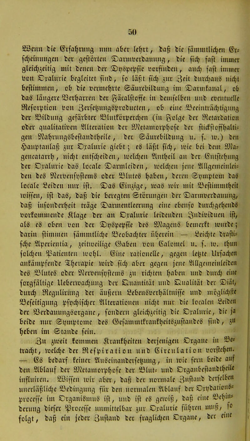 äöcini hie ©rffl^ritug mtn nfccv Ic^rt, t)of) bi'c [cimuitHdjcn fd^etmingcn bct gcftÖvtcii ©arniücrbninmi;, ti'c fid) faft immer gldcl}jeitig mit tcncn bcv ©ijäpc^fic üDvfi'ubcn, aud) fnft immer Don SDratiiric begleitet fiub, fo läfjt fid) jitr burdjaiiä nirfjt fccftimmeii, ob bic üermcf)vte ©äurebitbung im ©nrmfnual, ob taS längere 53crt)arren ber gäcolftoffe in bemfclben uiib ei^entiiellc Stcfcrption üoii ßerfe^ungS^n-obucten, ob eine l^eeiiiträdjtiguiig bcr ©ilbmig gefärbter 23lutfijt))erd)en (in ^üIqc bcr 9^etartation ober qualitativen SUteration ber SJktamor^j^Dfc bcr flicfftüjf^altis gen 9^aljrung8beftanbt^cite, ber <Säurebilbung u. f. lu.) beii ^auptanlaf; jur D;i'aliuie gicbt; eä lä§t fid), loic bei bem dJh: gencatarrl;, nid)t entfdjeiben, iueldjen 5(ntl)eil an ber ©ntftc^nng ber Oraluric baS localc ©armleiben, iocld}en jene Slllgemeinleis ben beä 9^crüenfi)ftem8 ober 23luteS ^aben, bereu ©i^mptom baä localc Scibcu nur ift. ®aö ©injige, maä »uir mit S^cftimmt^cit »üiffcu, ifl baö, baf) bic bercgteu (Störungen bcr ©armterbanuiig, ba^ iufonbcr^eit träge S>armcntlecrnng eine cbeufo burd)gcl)cnbä Dorfornmcnbc Älagc ber ou SDraluric leibenben ^nbiinbucu ift, als c8 oben L^on ber S)i)äv^e))fie beö SJfagcnö bemerft loiirbc; barin ftimmeu fämmtlidjc 23eobad)tcr übcrcin — Äcidjte brafti* fd}e Slpcrieutia, jeitmciligc ®abeu i>on ßalomcl u. f. m. tl;«n foldjcn ^aticntcn iuo^l. 6iuc rationelle, gfgeu Ic^tc Urfad)en aufämyfeubc St^craipic loirb fid) aber gegen jene 5ingcinciuleibcn bc8 23lutcS ober 5lcr\jenfi}ftcm8 ju ridjrcn ()abeu unb burd) eine forgfältige llcbermad;uug bcr Siuantität unb Eiitalität ber ®iät, burd) S^tegulirung bcr äuf?crn ScbcuSocrljältniffc unb möglid)flf 23cfcitigung ^ft)d)ifd)cr SUtcrationen uidjt nur bic localcn Seibcii ber 83erbauungöorganc, fonbern gleichzeitig bic Draluric, bic ja bcibc uur ®i)m:ptDmc beö ©cfammtfraufljcitojufiaubcS finb, i« ^cbeu im ©tanbc fein. ..i:;'Öu jmeit fommcn Äranfl;eitcn bcrjcnigcn Organe in 23«* trod;t, Joeldjc ber SRefpiratiou unb ßirculation vorftc^cit. — 68 bebarf feiner SluScinaubcrfc^nuig, in Wie fern bcibc auf ben Slblauf ber Sfictamorp^ofc ber 23lut5 unb Orgaubeflanbt^eilf influircn. SSiffeu iuir aber, bafj ber normale 3»f^'H'^ bcrfclbe« uncrläf^lidjc 23>ebiugung für ben normalen Slblauf bcr OnjbaticiiS* proceffc im £)rgani8mn8 ift, unb ift c6 geioif), bag eine ä3c^in* berung biefcr *^roccffc unmittelbar jur Oraluric fiil;rcn muf), fo folgt; bafj ein jcber .3»|1«»b bcr fraglid;eu Orgaue, bcr eine