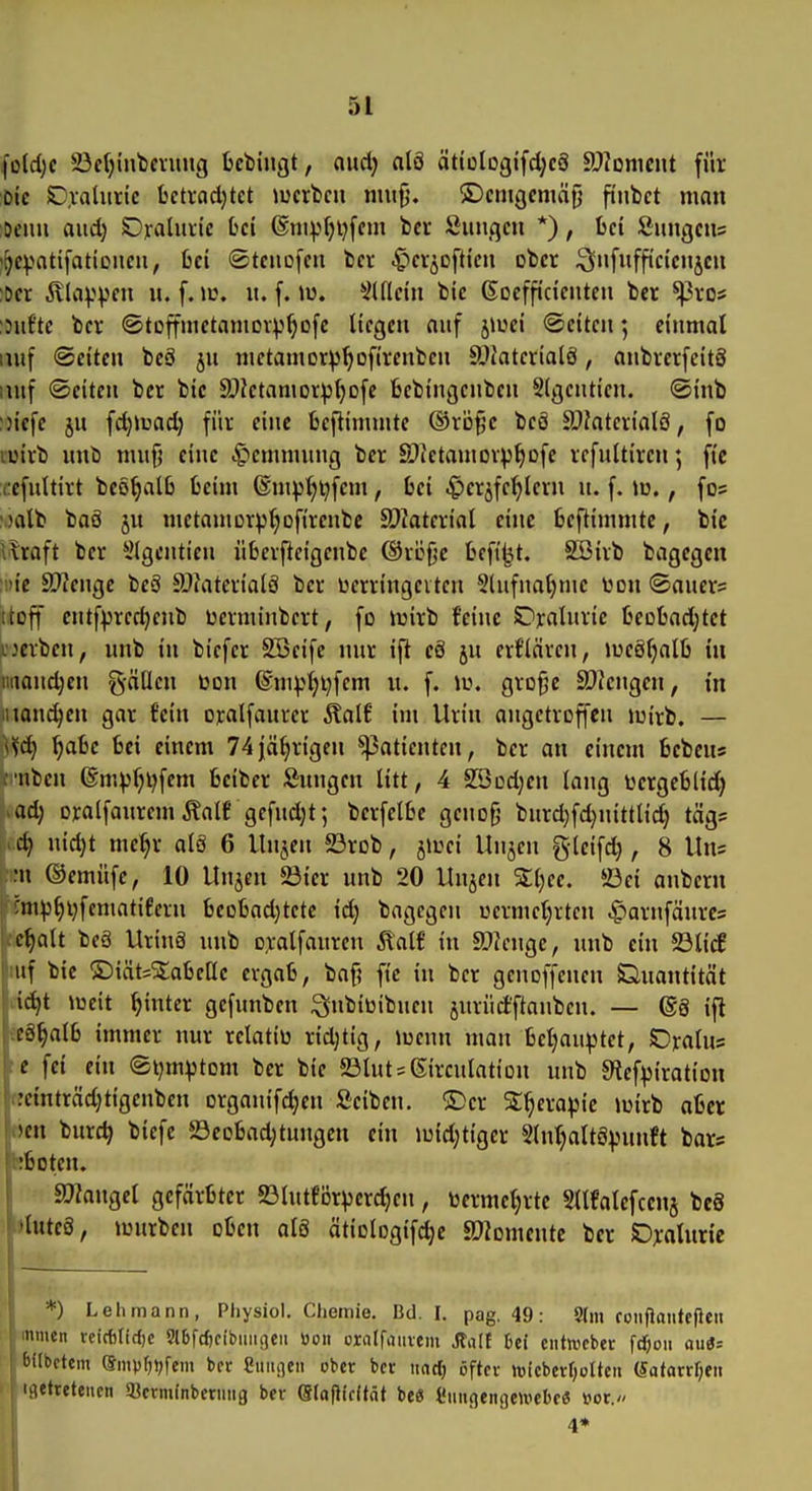 5t fo(d;c 23cl)int)ennig fccbiugt, and) nlö ättüIogtfd;c8 S)?Dnicnt für Die S),vaUiric bctvadjtct >ucrbcn mufj. ©cntQcmäfj finbct man Dcim and) Ojraluiic bei @nip[)i}fem bcr Sunden *), bei fiungcus ^^c))atifationeu, bei «Stenofen bev -gier^ofticn ober :3«ifffi'cicje« )Der jvla)>vcn u. f. w. it. f. lu. *il(lcin bie ßoefftdentcn bet ^vo? :3uf'te bei* ©toffmetamoriJ^Dfe liegen auf jiuei (Seiten; einmal lUif Seiten beö ju nictamor^'^ofirenben ä>Jaterialä, anbretfeitS lutf (Seiten ber bie ä^Jetamor^j^ofe bebingcnben Sigcnticn. (Sinb :3iefe jn fdjiuadj für eine bcjiimmte ©röfje beö ä)Jatevialö, fo lüivb unb mnfj eine Hemmung ber ©Jetamcv^^ofe refultircn; ft'e ücfnltirt beö^alb beim ®m^^t)fem, bei -gier^fc^lern n. f. iu., fos \5alb baö ju metauiDrp^ofirenbc SDJaterial eine beftimnite, bic vlroft ber 5lgenticn überfteigenbc ©röfje befi'^t. SBirb bagegen :!)ic 9['?enge beS älfaterialö ber Derringeitcn Slufna^nic Don <Bancx= ttcff cntf^rec^enb berminbert, fo tuirb feine SDxalnric beobod^tct >;jerbcn, unb in bicfer SSeife nur ifi cä ju erflären, lues^alb in iiiiandjen g-ätlen üon (S'nn>t)i)fem n. f. \i\ grofje ä)?cngen, in manchen gar fein oralfaurer ^alf int Urin angetroffen iuirb. — \^d) ^abe bei einem 74|ä^rigen Patienten, ber an einem bebeus cnben (Sm^f;i;fem beiber Snngen litt, 4 S53od;en lang tergeblid) ad) oralfanrem Äalf gefud;t 5 berfelbe genofi burd)fd}nittlid) tägs dj n\d)t me^r als 6 Unjen 23rob, jii^ei Unjen gteifd), 8 Uns ;n ©emüfe, 10 Uujen 5öier unb 20 Unjen Xljee. ©ei anbern :nip^l;fcmatifern becbad}tetc id) bagegen üermcljrtcn ^arnfäures ct)alt beä Uring unb oralfaurcn Äalf in SDicnge, unb ein S3licf iif bie ®iät=^abclle ergab, baf? fte in ber genoffenen Gnantität id}t lüeit hinter gefunben ^nbitiibuen jnrüd'ftanben. — ©8 ifl c§§alb immer nur relatiü ridjtig, luenn man betjauptct, Oralus e fei ein ®i;m^tom ber bic 23lnts6irculation unb 9^ef^iration :cinträd)tigenben organifc^en Seiben. ®cr St^erapic iuirb aber ^cn burc^ biefe ©cobad^tungen ein iuid;tiger Slnl^altS^^nnft bar? :boten. Iaikngel gefärbter «ölutförperc^en, bermet;rtc Sllfalefcenj bc8 »luteö, iLHirben oben al8 ätiologifdjc SDiomentc ber SDyalnric *) Lehmann, Pliysiol. Chemie, Bd. I. pag. 49: 9lm coiiflanfefieti nnicn rcicf)Ifd)C 9l6fcf)ribiiiuieii öoii orolfjuvem Stall bei ciitwcber ft^ou auö= bilbrtem Siitpf^i^fem ber Sunden ober ber iinrt) öfter toicberf;oUen (Safarrf;en ijietretenen 5»crminberuiig ber eiaflicitnt be« l'ungengemebe« i>ot. 4*