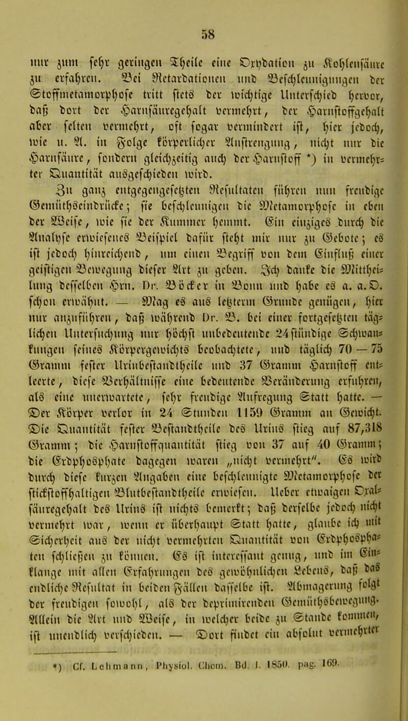 S8 nuv juni fcf)i- geringen %i)tik eine Ovi)baticii ju 5lof)(cniaute ju eifa()i-en. 53ci S^ctaitmtioncn iint) 23efd}lcuiiigiingcn in ©toffinctamDVptjofe tvitt ftctS bev lui'djtige Untcrfdji'cb (jciuor, trnfj tovt bev .§avnfäuvcgc^att ücvitictjrt, bcr .g)avnftDffgc^n(t o6cf feiten tievmcfjrt, oft fogav iteinunbevt ift, (;icr jcbod;, iuic lt. §1. tu g'olge fDV)Jcilid;cr 5(iifli-citgitiig, ttid)t nur bie .^avnfäitvc, fotibcrn gleid)jci'tt'g nitd) ber C)aittftDff *) in tennc^tJ tcr Quantität anägefdjicben Joivb. 3» gnti^ eittgegettgefc^ten 9lcfii(taten fütjven miit freubigc ®eniiitf)öetnbviic8e; fie befdjlcituigcn bic ä)Jetamovp^ofe iit eben bev SBcife, »uie fic bcv Äitnitncv fjemmt. ®in cin^igeä bnrc^ bie S(natl)fe enuicfcncS *-J3eifpicl bnfiiv fte^t miv nuv jtt ©eßote; eä ifl jebod} t;iiitcid;cnb, um eineit 23egviff üon bein @inf(ujj einer geiftigeit 23caiegung biefer 5(rt ju geben, ^d) banfc bie a^h'ttfjeis lung beffe(6cn .§rn. Dr. ©ijct'er iu ^ödiiu uitb ()a6e eä a. a.D. fd}on evU3äf)itt. — ä)?flg e§ auö lefetertn ®rnube genügen, I)icr nur nitjitfüljveu, ba§ lüäfjrenb Dr. 23. bei einer fortgcfe^Uen tag* lid}eu lluterfud)uug nur ^öd)fl uubebeutetibe 24fiünbige ©djiuatts fungen feiiteS Äürpergeu^id;tä beübcidjtete, nnb tnglid) 70 — 75 ©ratnni fefter Urinbeftanbtljeile itub 37 ©raiutn ^)arnftDft ettt? teerte, biefe 23er^ä(tniffe eilte bcbeutcnbe 93eränberung erfttt;reit, als eine uneriuartetc, fetjr freubtgc Shtfreguug Statt fjatte. — üDcr Äöi^^er üerlor in 24 ©tuuben 1159 ®ramin an ©eiuic^t. ®ic Quantität fcfter 23eftanbtf>ei(e beä Urinö flieg auf 87,318 ©ramm 5 bie ^»arnftoffquautität ftieg uon 37 auf 40 ©laium; bie @rbp()o§p()ate bagegen luaren „uid)t i>erinet)rt. ®ä lüirb bur^ btefe t'urieu eingaben eine befdjteuitigtc aJktainorv^Dfe bct ftitffloff^attigen 23lutbeflanbtt)ci(e enuiefcn. lieber etirmigen Cral* fäureget)alt beS llrinS ift uidjtö benierft; bag berfclbc jebodj iti^t tocrme^rt luar, luenu er überljaitpt «Statt (jatte, glaube idj niit @id}crl)eit au8 ber itid)t üertnel}rtcu Quantität üDii ©rbv^cö))^«* teil fdjliefjen ju föitnen. (58 ift inteveffaiit genug, unb im ®in* flange luit afleu (Srfaljrungen beö geiüöf)nlid)eu Sebeuö, bat! baä eitblid)e JHefultat iu beibcn g-äKcu baffelbe ift. ^Ibmagcruug folflt ber freitbigen fotuoljt, alö ber beprimirenben ©emt'it^öbetueguitg. Slllein bie ?(rt ititb SBeifc, in lueldjer beibc jn ©taube fontmcii, ift unenbiid) r^erfdjicbctt. — ©ort fiiibet ein abfoltit üerineljrter ») er. Lehmann, Physiol. Chcm. Bd. I. 1850. pag. 169.