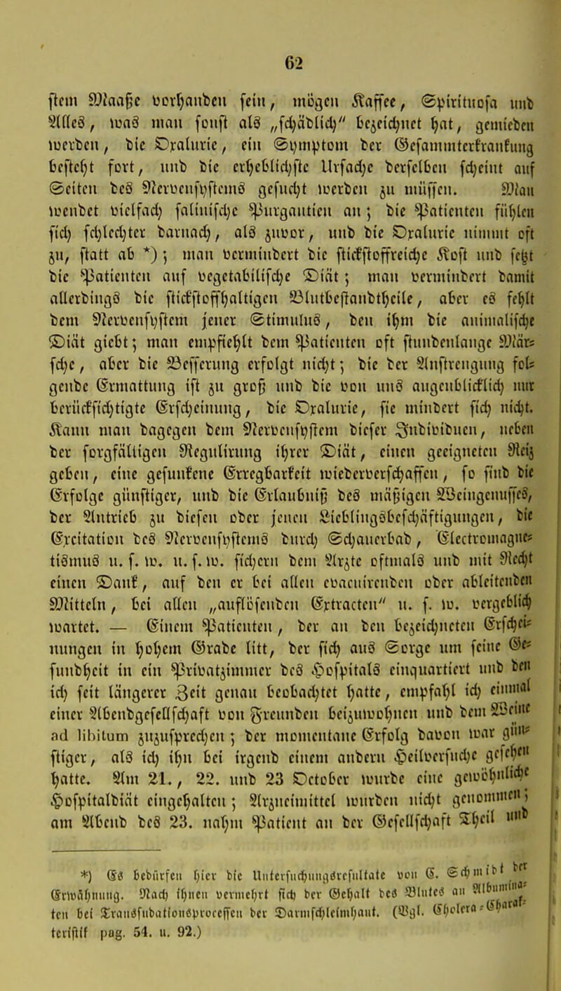 flem ©Jaa^e uoi-rjanbcu fein, 1110301 klaffte, (2).Mrituofa uub 5lf(c6, \mS mau foiifl al8 „fdjäblidj fceifidjiift ^nt, ijcmicbcii lücvbcu, tiic Ojralimc, ein @i;iiH)tom tev (Scfainuitcifranfung bcftc^t fort, uub bic cv()c6Ucl)ftc Uvfad^c betfcl6cii fdjciiit auf ©citeu bc8 9kvüciifi)ftciiiS gefud;t iLicvbcn ju iiiüffcu. äliaii iL'cnbct üielfad; [a(iiu'fd;c ^^uigaiiticu an; bic Patienten füllen fi'd) fd)lcd)ter bavnad), alä juwot, uub bie SDjcalun'c uiiunit oft JU, ftatt ab *) ; luau üctuuiibcrt bic ftiiffloffrcid)C Äoft uub fcjjt bic *'^aticuteu auf üecjctabiltfdjc ®iät 5 mau toeriuiubat baniit allcrbiugö btc fticfftoff^aUigcu Sölutbeffaubt^cilc, abcv cö fe^lt bem 9]eiücnfi)flem jeucr ©timuIuS, beu i^m bie auinialif^e ®iät gicbt; mau ciupfic'^lt bciu ^aticutcu oft ftuubculaugc ^Mn fd)C, aber bic Jßcffcvuug eifolgt uid)t *, bic bcr Sdiftvciiguiig fot gcubc (Svmattuug ift ju grofj uub bic i^oii uuS augcublid'lid) mit bcvücf'fidjtigtc ®i[d}cinuiig, bic Ojraluric, fic luiubcrt fid} uidjt. Äauu man bagcgcu bem 5?ciüciifi)flcm bicfcv ^^biLMbuen, neben bev forgfätligeu JReguHvuug i^rev ®iät, einen geeigneten 9tcij geben, eine gefnirfene ©vtegbarfeit njiebcrL^erfdjaffen, fo fi'ub bic 6vfoIgc günftigcr, uub bie ®vlaubui0 beS mät^igeu SBcingcuuifeä, bcr Stutricb ju biefcu ober jenen Sicbliugobcfdjäftigungen, bi« @>-citatiDn beä 9?evüenfi)fteuiö burd; ®d;auevbab, ©(cctvouiagnf» tiömuä u. f. ii\ u. f. lü. fid)cvn bem S(rjtc eftmalS unb mit dledjt einen ®ant, auf beu er bei allen ei^acuiveubcn cber ablcitenben SDiitteln, bei aßen „auf(öfcnben ^jctracten u. f. lu. uergebH(§ iuavtet. — ®inem Patienten, bcr an beu bejcidjueteu ©rfc^efe miiigeu in f)Qi)mx ©rabc litt, bcr fid) au8 (Sorge um feine ®«* funb^eit in ein ^riüatäimmer beä C'>cf)3italö einquartiert unb bcn id} feit längerer Qdt genau bcobadjtet Ijatte, cm^^fal;l id; ciiniial einer SlbcnbgefcQfdjaft üoit greuuben bei^uiuol^nen unb bem 23ei«c ad libitum jujufprcd)en; bcr momentane (Srfolg ballen luar g»* ftiger, alS id) if)n bei trgeub einem anbcru ^eilLvrfndjc gcfe^e« ^atte. Slm 21., 22. unb 23 SDetcber luurbe eine geu)ij^Ii*J ^ofpitalbidt eingct)alteu; Slrjneimittel imirbcn uid)t genoninten; am Slbenb beä 23. uar)m ^atimt an ber ®efellfd)aft S:t;eil *) e« 6cbürfcii r)icv bic Untcrfuf^iiiuidvrfiiltatc «cii 6. gd^niiM emfiOiiiimj. mcid) xi)im\ ucvmcf;rt firtj bcv©cr)rtlt HS a31iifc<J oii Jllbiim'««-' teil bei SEvaiiafiibatioiiöpioccffcii bcv !Diumfd;ldmf;aut. (Sl)cUxa''Si} tcviftif pag. 54. II. 92.)