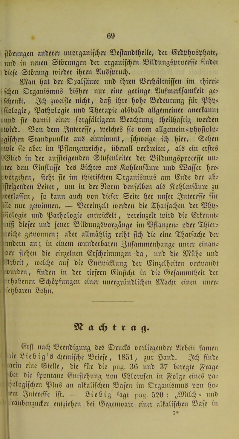 fionmgcu anbercr unovganifdjcr 23cfianbt^cilc, b« ©tb^^oö^^atc, 1 luib tu mmi ©tcnuigcn bet orgauifd)cn 23t(bitng8^tocc[fc fi'nbct  bi'efc (Stöntug miebei: t^reii Stuäf^vud). fUJlan ^at bcr C)n:alfäui-c mib i^rcn 93cr^Itntffcu tm t^icri* 'fcf;eu SDrgantömvtS iii^ct nur ci'uc geringe Slitfmerffamfcit gcs ifd)enft. ^d) jiueiftc nic^t, bafj i^re ^o'^e 23ebcittung für ^tjl^s ifiologie, ^at^otogic itnb S^^era^ic alöüatb aUgemeiucr aiierfanitt iimb ftc bamit einer forgfcittigcrn 5Bcad;tung t^cil^oftig luerben Inuirb. S3on bem i^ntercffc, tt3etd>e8 fi'c bom atigemein5:|3^^ftDlo= i,igifd)cn ©tanbpunfte auä einnimmt, fd;Jücigc i^ f;icr. ©etjen (Hüir fie a6cr im ^f(anjenrcid)c, üBcratt uerBreitet, alS ein erftcS ti®licb in ber auffteigenben ©tufenlciter bcr 23itbnng8prDceffc nn* ji tcr bem ©inftuffc beS fiid)tc8 auö Äo^lenfäurc unb SBaffcr ^ers itoorge^en, fte^t fie im t^ierifdjen OrganigmuS am ®nbc ber aß* fleigenben Seiter, um in ber SRorm betifclßen aU ^lo'^tenfäurc ju oerlaffcu, fo fann and) üon biefcr ®eitc (jcr nnfer ^ntereffc für ric nur genjinnen. — SSereinjelt iuerbcn bie SStjatfadjen ber ^t;t)= iologie unb ^at^otogic entiüi^ctt, üereinjclt iüirb bie ©rfennts ti^ bicfer nnb Jener 23ilbnng§tiorgängc im ^ffanjcus ober Stf;icrs ieid;c gciuDunen; afcer atimä^tig reifet fid) bie eine Sl^atfadjc ber mbern an; in einem iunnberljaren 3itf«ttn«en^nge unter einaus |)er flehen bie einzelnen ®rfd)cinungen ba, nnb bie ffflM)t unb s Urtcit, iueld;c auf bie (Sntiuidtung ber ®injelf;citcn wcrJuaubt s inirbcn, fiubcu in ber tiefem ©infidjt in bie ©cfammtfjcit ber v^aüeneu (Sdjüpfungeti einer unergrünblidjen ^Olad)t einen nuer= ' cijBareu So^n. I ^ a ^ t t a (frfl nad) 23eeubtgnug beö ®rud'8 ijorliegeuber ^itrüett famen ür Stetig'8 d)emifd)c 23ricfc, 1851, jur .?)aub. ^d) fiubc arin eine ©tcric, bie für bie \y,\a,. 36 nnb 37 fceregtc gragc |[6er bie fpontanc ©ntftc^ung üon (S()(orDfen in golge cineS pas )üIogifd)en ^üt8 an alfaüfd)cn 93afen im Örgant8mn8 Don f;o:= ;m ^ntereffe ift. — Sic feig fagt 520: „mM)^ nnb vautenjurfer entjic()cn M ©egcuiuart einer atfalifdjcn !öafc in