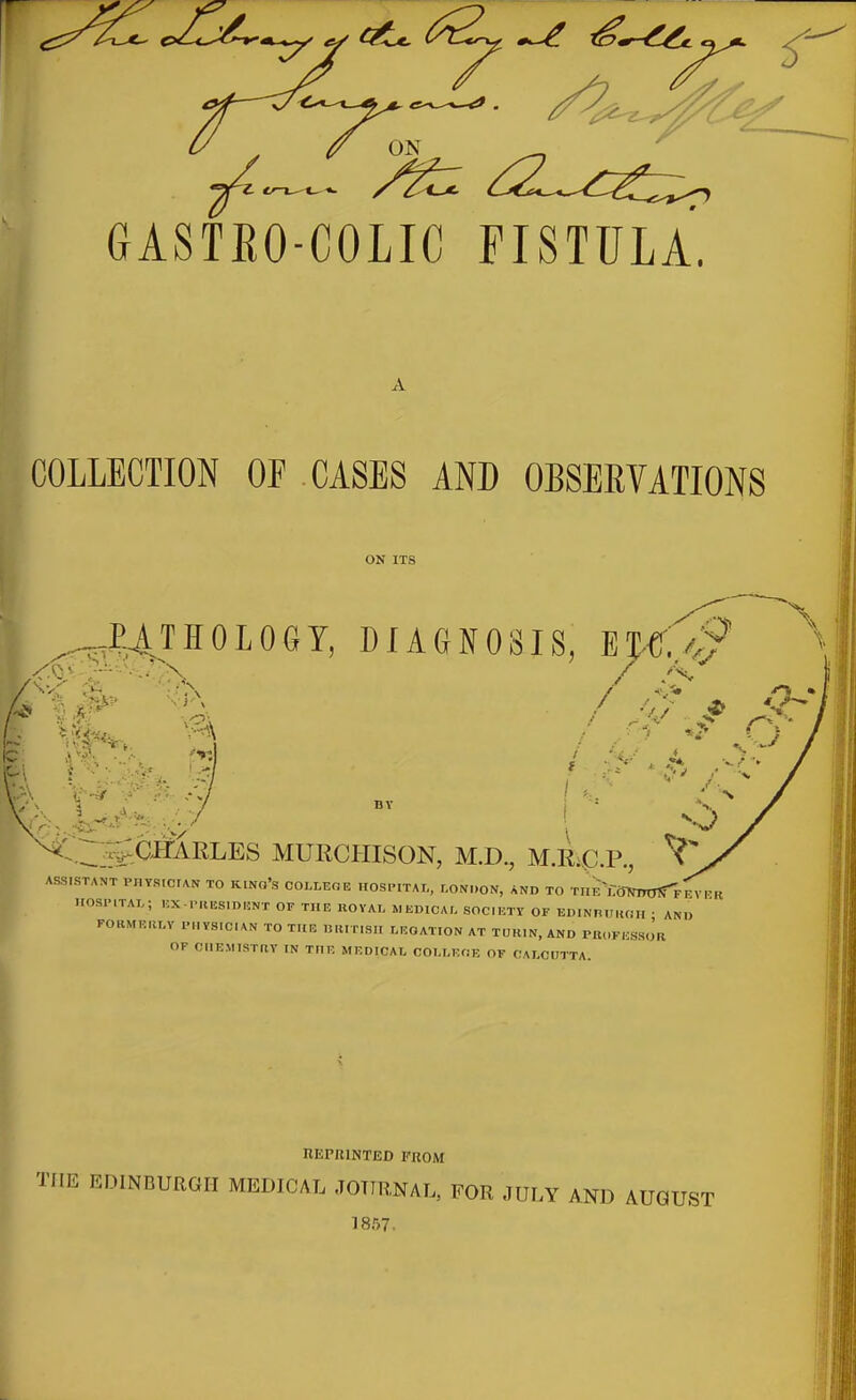 ^ ON GASTEO-COLIC FISTULA. COLLECTION OF CASES AND OBSERVATIONS ON ITS ^J|4TH0L06Y, DIAGNOSIS, ET-<4 / V,,/ DY ^-^■i^-H^^KI^ES MURCHISON, M.D., M.Rip.P., ^ ASSISTANT PnVSlCrAN TO KlNo's COLLEOE HOSl-ITAL, LON.,ON, AND TO TnE^fTOTmOtrF^Vl^R nOSPlTAI.; HX.PUESIDUNT OF THE UOVAT, MEDICA;, SOCIETY OF EDINnUIKil. • AND FOKNfEIU.Y IM.YS.CIAN TO TI[R IMtlTlSII LEGATION AT TURIN, AND PR.IFICSSOR OF CHEMISTHV in the medical COLLEOE of CALCUTTA. nurniNTED from THE EDINBURGH MEDICAL JOURNAL, FOR JULY AND AUGUST 1857.