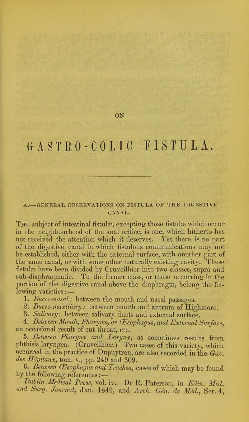 ON GASTEO-COLIC FISTULA. A.—GENERAL OBSERVATIONS ON FISTULA OF THE DIGESTIVE CANAL. The subject of intestinal fistulse, excepting those fistula3 which occur in the neighbourhood of the anal orifice, is one, which hitherto has not received the attention which it deserves. Yet there is no part of the digestive canal in which fistulous communications may not be established, either with the external surface, with another part of the same canal, or with some other naturally existing cavity. These fistulte have been divided by Cruveilhier into two classes, supra and sub-diaphragmatic. To the former class, or those occurring in the portion of the digestive canal above the diaphragm, belong the fol- lowing varieties:— 1. Bucco-nasal: between the mouth and nasal passages. 2. Bucco-maxillary: between mouth and antrum of Highmore. 3. Salivary: between salivary ducts and external surface. 4. Between Mouth, Pharynx, or (Esophagus, and External Surface, an occasional result of cut throat, etc. b. Between Pharynx and Larynx, as sometimes results from phthisis laryngea. (Cruveilhier.) Two cases of this variety, which occurred in the practice of Dupuytren, are also recorded in the Gaz. des Ilopitaux, torn, v., pp. 249 and 309. 6. Betioeen (Esophagus and Trachea, cases of which may be found by the following references:— Dublin Medical Press, vol. iv. Dr R. Paterson, in Edin. Med. and Surg. Journal, Jan. 1849, and Arch. G(^n. de MM., Ser. 4,