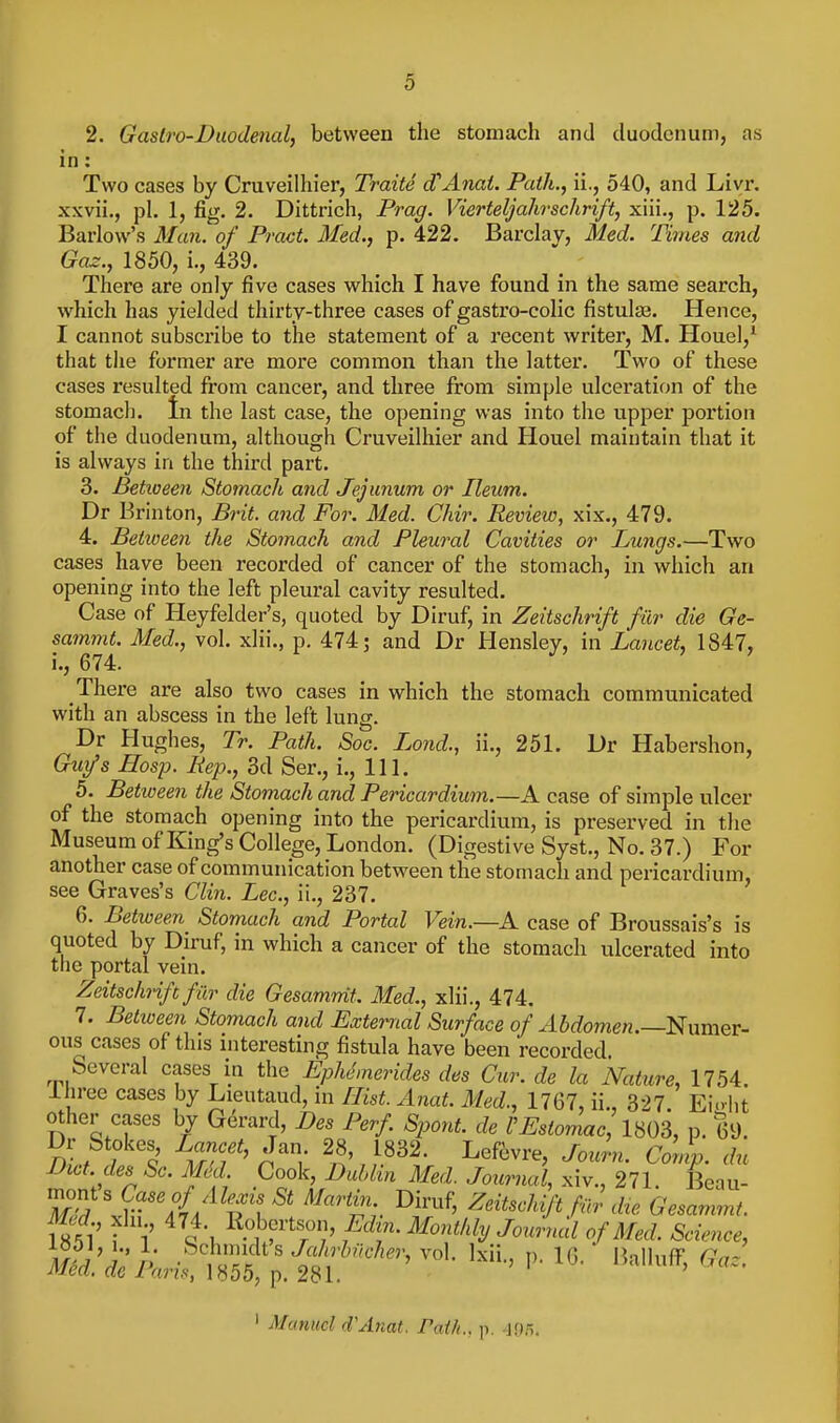 2. Gastro-Duodenal, between the stomach and duodenum, as in: Two cases by Cruveilhier, Traite cTAnai. Path., ii., 540, and Livr. xxvii., pi. 1, fig, 2. Dittrich, Prag. Vierteljahrschrift, xiii., p. 125. Barlow's Man. of Pract. Med., p. 422. Barclay, Med. Times and Gaz., 1850, i., 439. There are only five cases which I have found in the same search, which has yielded thirty-three cases of gastro-colic fistute. Hence, I cannot subscribe to the statement of a recent writer, M. Houel,^ that tlie former are more common than the latter. Two of these cases resulted from cancer, and three from simple ulceration of the stomacli. In the last case, the opening was into the upper portion of the duodenum, although Cruveilhier and Houel maintain that it is always in the third part. 3. Betioeen Stomach and Jejunum or Ileum. Dr Brinton, Brit, and For. Med. Chir. Review, xix., 479. 4. Betioeen the Stomach and Pleural Cavities or Lungs.—Two cases have been recorded of cancer of the stomach, in which an opening into the left pleural cavity resulted. Case of Heyfelder's, quoted by Diruf, in Zeitschrift fur die Ge- sammt. Med., vol. xlii., p. 474; and Dr Hensley, in Lancet, 1847, i., 674. There are also two cases in which the stomach communicated with an abscess in the left lung. Dr Hughes, Tr. Path. Soc. Lond., ii., 251. Dr Habershon, Gurfs Hosp. Rep., 3d Ser., i.. 111. 5. Between the Stomach and Pericardium.—A case of simple ulcer of the stomach opening into the pericardium, is preserved in the Museum of King's College, London. (Digestive Syst., No. 37.) For another case of communication between the stomach and pericardium, see Graves's Clin. Lee, ii., 237. 6. Betioeen Stomach and Portal Vein.—A case of Broussais's is quoted by Diruf, in which a cancer of the stomach ulcerated into the portal vein. Zeitschrift far die Gesamnit. Med., xlii., 474. 7. Betioeen Stomach and External Surface of .45rfome«.—Numer- ous cases of this interesting fistula have been recorded. Several cases in the EpMmerides des Cur. de la Nature, 1754. Ihree cases by Lieutaud, in Hist. Anat. Med., 1767, ii., 327. Ei.-ht other cases by Gerard, Des Perf Spont. de I'Estomac lHOS, p. 69. Dr Stokes Lancet, Jan. 28 1832. Lef6vre, Journ. Conip. du Diet, des Sc. mi Cook, Dublin Med. Journal, xiv., 271. Beau- mont s Case of Alexis St Martin Diruf, Zeitschift filr die Gesammt. Med xln 474. Robertson, Edin. Monthly Journal of Med. Science, ml:dipJ:^;'^^''''''^-^'^^fl^ ' Manuel d'Anat. Path., p. .]05.