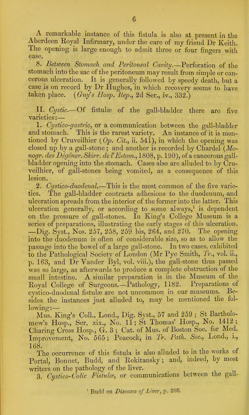 A reraarkcable instance of this fistula is also at present in the Aberdeen Royal Infirmary, under the care of my friend Dr Keith. Tlie opening is large enough to admit three or four fingers with ease. 8. Between Stomach and Peritoneal Cavity.—Perforation of the stomach into the sac of the peritoneum may result from simple or can- cerous ulceration. It is generally followed by speedy death, but a case is on record by Dr Hughes, in which recovery seems to have taken place. (Guy's liosp. Rep., 2d Ser., iv., 332.) II. Cystic.—Of fistulas of the gall-bladder there are five varieties:— 1. Cystico-gasttic, or a communication between the gall-bladder and stomach. This is the rarest variety. An instance of it is men- tioned by Cruveilhier {Op. Cit, ii. 541), in which the opening was closed up by a gall-stone; and another is recorded by Chardel {Mo- nogr. des Degener. Skirr. de VEstom., 1808, p. 190), of a cancerous gall- bladder opening into the stomach. Cases also are alluded to by Cru- veilhier, of gall-stones being vomited, as a consequence of this lesion. 2. Cystico-duodenal.—This is the most common of the five varie- ties. The gall-bladder contracts adhesions to the duodenum, and ulceration spreads from the interior of the former into the latter. This ulceration generally, or according to some always,' is dependent on the pressure of gall-stones. In King's College Museum is a series of preparations, illustrating the early stages of this ulceration. —Dig. Syst., Nos. 257, 258, 259 bis, 264, and 270. The opening into the duodenum is often of considerable size, so as to allow the passage into the bowel of a large gall-stone. In two cases, exhibited to the Pathological Society of London (Mr Pye Smith, Tr., vol. ii., p. 163, and Dr Vander By\, vol. viii.), the gall-stone thus passed was so large, as afterwards to produce a complete obstruction of the small intestine. A similar preparation is in the Museum of the Royal College of Surgeons.—Pathology, 1182. Preparations of cystico-duodenal fistulae are not uncommon in our museums. Be- sides the instances just alluded to, may be mentioned the fol- lowing:— Mus. King's Coll., Lond., Dig. Syst., 57 and 259 ; St Bartholo- mew's Hosp., Ser. xix., No. 11; St Thomas' Hosp., No. 1412; Charing Cross Hosp., G. 3 ; Cat. of Mus. of Boston Soc. for Med. Improvement, No. 565; Peacock, in Tr. Path. Soc, Lond., i., 168. , . „ The occurrence of this fistula is also alluded to m the works of Portal, Bonnet, Budd, and Rokitansky; and, indeed, by most writers on the pathology of the liver, 3. Cystico-Colic Fisiidw, or communications between the gall- ' Budd on Diseases of Liver, p. 208.