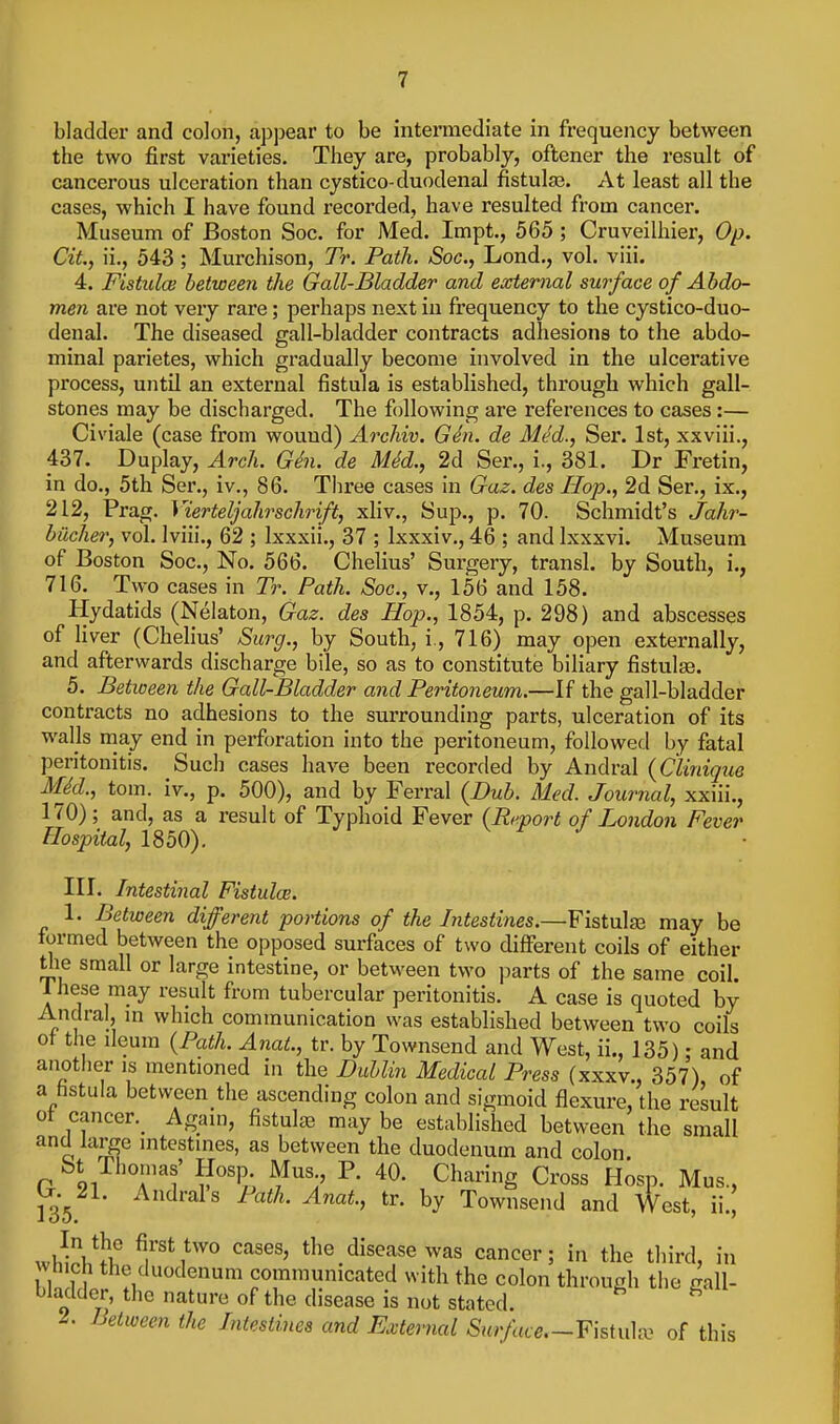 bladder and colon, appear to be intei'mediate in frequency between the two first varieties. They are, probably, oftener the result of cancerous ulceration than cystico-duodenal fistulte. At least all the cases, which I have found recorded, have resulted from cancer. Museum of Boston Soc. for Med. Impt., 565 ; Cruveilhier, Op. Cit., ii., 543; Murchison, Tr. Path. Soc, Lend., vol. viii. 4. FistulcB between the Gail-Bladder and external surface of Abdo- men are not very rare; perhaps next in frequency to the cystico-duo- denal. The diseased gall-bladder contracts adhesions to the abdo- minal parietes, which gradually become involved in the ulcerative process, untU an external fistula is established, through which gall- stones may be discharged. The following are references to cases:— Civiale (case from wound) Archiv. Gdn. de Med., Ser. 1st, xxviii., 437. Duplay, Arch. Gin. de MM., 2d Ser., i., 381. Dr Fretin, in do., 5th Ser., iv., 86. Three cases in Gaz. des Hop., 2d Ser., ix., 212, Prag. Vierteljahrschrift, xliv.. Sup., p. 70. Schmidt's Jahr- bilcher, vol. Iviii., 62 ; Ixxxii., 37 ; Ixxxiv., 46 ; and Ixxxvi. Museum of Boston Soc, No. 566. Chelius' Surgery, transl. by South, i., 716. Two cases in Tr. Path. Soc, v., 156 and 158. Hydatids (Nelaton, Gaz. des Hop., 1854, p. 298) and abscesses of liver (Chelius' Surg., by South, i., 716) may open externally, and afterwards discharge bile, so as to constitute biliary fistulse. 5. Between the Gall-Bladder and Peritoneum.—If the gall-bladder contracts no adhesions to the surrounding parts, ulceration of its walls may end in perforation into the peritoneum, followed by fatal peritonitis. Such cases have been recorded by Andral (Clinique M6d., tom. iv., p. 500), and by Ferral {Bub. Med. Journal, xxiii., 170); and, as a result of Typhoid Fever (Report of London Fever Hospital, 1850). III. Intestinal Fistulce. 1. Between different portions of the Intestines.—Fistulje may be formed between the opposed surfaces of two difierent coils of either tlie small or large intestine, or between two parts of the same coil, ihese may result from tubercular peritonitis. A case is quoted by Andral, m which communication was established between two coils of the ileum {Path. Anat., tr. by Townsend and West, ii., 135): and anotfier is mentioned in the Duhlin Medical Press (xxxv., 357) of a fistula between the ascending colon and sigmoid flexure, the result ot cancer._ Ag;nn, fistulge may be established between the small and large intestines, as between the duodenum and colon. St Thomas' Hosp Mus P. 40. Charing Cross Hosp. Mus., 135 ^^^'^Is tr. by Townsend and West, ii.| ^^ses, the disease was cancer; in the third, in vtnch the duodenum communicated with the colon through the call- bladder, the nature of the disease is not stated. ^ ^. Between the Intestines and External Surface.-Y\sin\^^^ of this