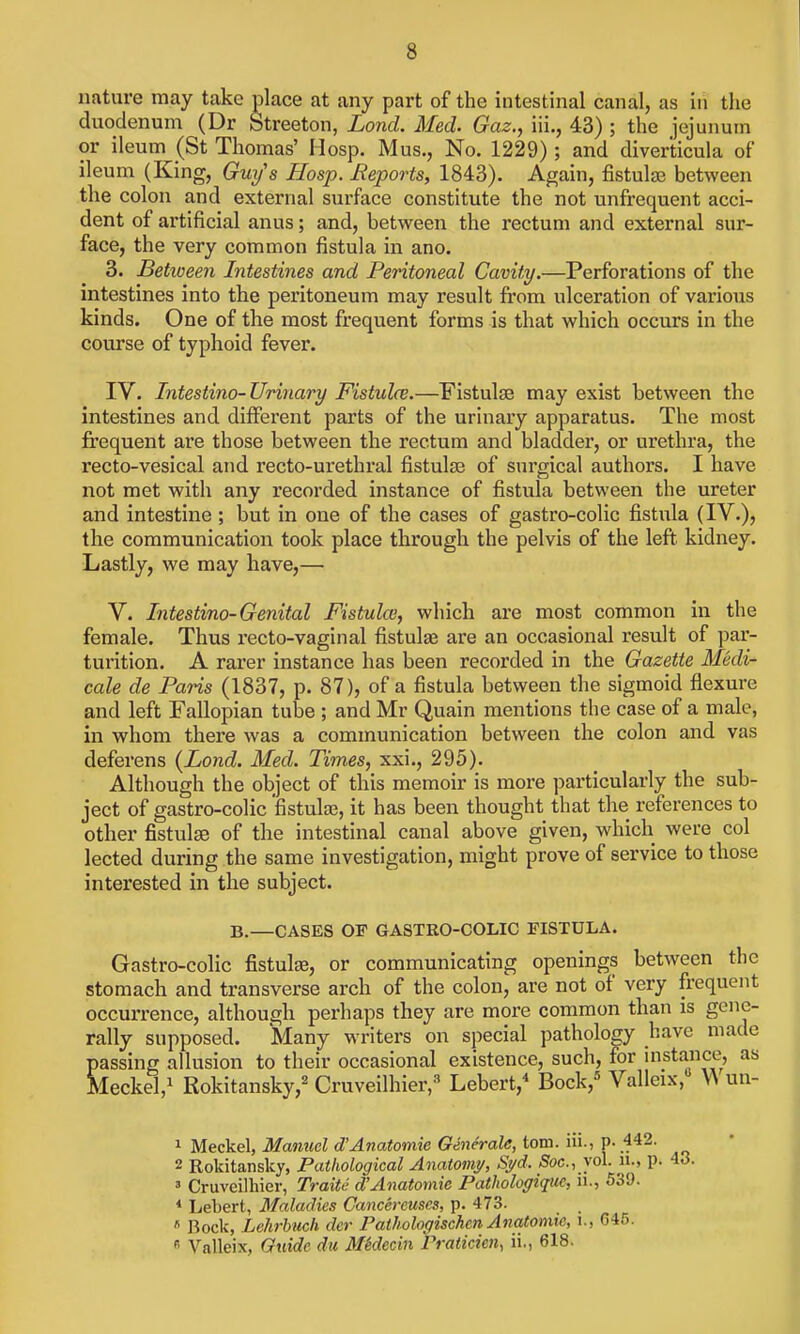 nature may take place at any part of the intestinal canal, as in the duodenum (Dr Streeton, Lond. Med. Gaz., iii., 43) ; the jejunum or ileum (St Thomas' Hosp. Mus., No. 1229); and diverticula of ileum (King, Gui/'s Hosp. Reports, 1843). Again, fistulas between the colon and external surface constitute the not unfrequent acci- dent of artificial anus; and, between the rectum and external sur- face, the very common fistula in ano. 3. Betioeen Intestines and Peritoneal Cavity.—Perforations of the intestines into the peritoneum may result from ulceration of various kinds. One of the most frequent forms is that which occurs in the course of typhoid fever. IV. Intestino-Urinary Fistulce.—Fistulse may exist between the intestines and different parts of the urinary apparatus. The most frequent are those between the rectum and bladder, or urethra, the recto-vesical and recto-urethral fistulas of surgical authors. I have not met with any recorded instance of fistula between the ureter and intestine ; but in one of the cases of gastro-colic fistula (IV.)? the communication took place through the pelvis of the left, kidney. Lastly, we may have,— V. Litestino-Genital Fistulas, which are most common in the female. Thus recto-vaginal fistulas are an occasional result of par- turition. A rarer instance has been recorded in the Gazette Medi- cale de Paris (1837, p. 87), of a fistula between the sigmoid flexure and left Fallopian tube ; and Mr Quain mentions the case of a male, in whom there was a communication between the colon and vas deferens {Lond. Med. Times, xxi., 295). Although the object of this memoir is more particularly the sub- ject of gastro-colic fistulae, it has been thought that the references to other fistulae of the intestinal canal above given, which were col lected during the same investigation, might prove of service to those interested in the subject. B.—CASES OF GASTRO-COLIC FISTULA. Gastro-colic fistulas, or communicating openings between the stomach and transverse arch of the colon, are not of very frequent occurrence, although perhaps they are more common than is gene- rally supposed. Many writers on special pathology have made passing allusion to their occasional existence, such, for mstance, as Meckel,! Rokitansky,^ Cruveilhier,* Lebert,^ Bock,'^ Valleix, ^^ un- 1 Meckel, Manuel d'Anatomic Generate, torn, iii., P-.f42. 2 Rokitansky, Pathological Anatomy, Sj/d. Soc., vol. n., p. ' Cruveilhier, Traite d'Anatomic Pathologiquc, ii., 539. < Lebert, Maladies Cancereuses, p. 473. ^ Rock, Lehrbucfi der Pathologischen Anatomic, i., 646. « Valleix, Guide du MMecin Praticien^ ii., 618.