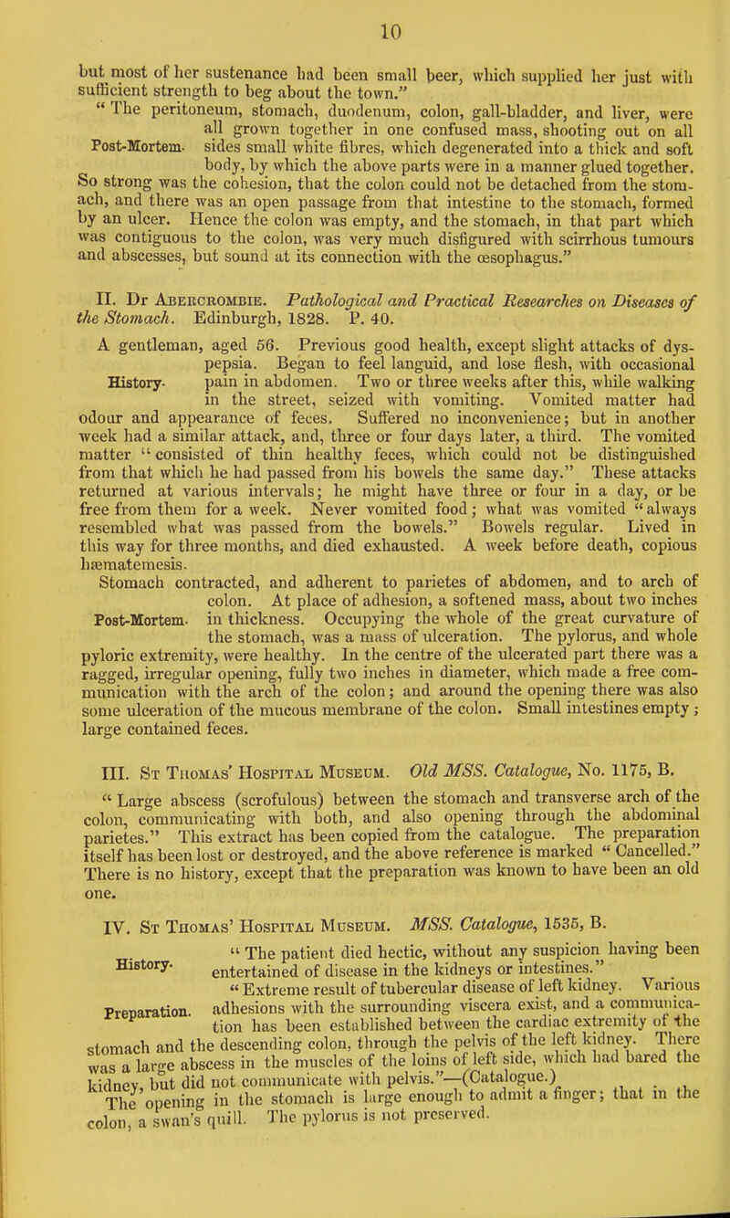 but most of her sustenance had been small beer, which supplied her just with sufficient strength to beg about the town.  The peritoneum, stomach, duodenum, colon, gall-bladder, and liver, were all grown together in one confused mass, shooting out on all Post-Mortem- sides small white fibres, which degenerated into a thick and soft body, by which the above parts were in a manner glued together. So strong was the cob.esiou, that the colon could not be detached from the stom- ach, and there was an open passage from that intestine to the stomach, formed by an ulcer. Hence the colon was empty, and the stomach, in that part which was contiguous to the colon, was very much disfigured with scirrhous tumours and abscesses, but sound at its connection with the oesophagus. II. Dr Abercrombie. Pathological and Practical Researches on Diseases of the Stomach. Edinburgh, 1828. P. 40. A gentleman, aged 56. Previous good health, except slight attacks of dys- pepsia. Began to feel languid, and lose flesh, with occasional History. pain in abdomen. Two or three weeks after this, while walking in the street, seized with vomiting. Vomited matter had odour and appearance of feces. Suffered no inconvenience; but in another ■week had a similar attack, and, three or four days later, a third. The vomited matter  consisted of thin healthy feces, which could not be distinguished from that which he had passed from his bowels the same day. These attacks returned at various intervals; he might have three or four in a day, or be free from them for a week. Never vomited food; what was vomited  always resembled what was passed from the bowels. Bowels regular. Lived in this way for three months, and died exhausted, A week before death, copious hrematemesis. Stomach contracted, and adherent to parietes of abdomen, and to arch of colon. At place of adhesion, a softened mass, about two inches Post-Mortem. in thickness. Occupying the whole of the great curvature of the stomach, was a mass of ulceration. The pylorus, and whole pyloric extremity, were healthy. In the centre of the ulcerated part there was a ragged, irregular opening, fully two inches in diameter, which made a free com- munication with the arch of the colon; and around the opening there was also some ulceration of the mucous membrane of the colon. Small intestines empty ; large contained feces. III. St Thomas' Hospital Museum. Old MSS. Catalogue, No. 1175, B.  Large abscess (scrofulous) between the stomach and transverse arch of the colon, communicating with both, and also opening through the abdominal parietes. This extract has been copied from the catalogue. The preparation itself has been lost or destroyed, and the above reference is marked « Cancelled. There is no history, except that the preparation was known to have been an old one. rV. St Thomas' Hospital Museum. MSS. Catalogue, 1635, B.  The patient died hectic, without any suspicion having been History. entertained of disease in the kidneys or intestines.  Extreme result of tubercular disease of left kidney. Various Prenaration adhesions with the surrounding viscera exist, and a commumca- tion has been established between the cardiac extremity of the stomach and the descending colon, through the pelvis of the left kidney. There w-is a large abscess in the muscles of the loins of left side, which had bared the kidney, but did not coimnunicate with pelvis.--(Catalogue.) The opening in the stomach is large enough to admit a finger; that m the colon, a swan's quill. The pylorus is not prcseived.