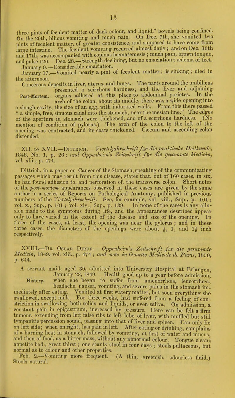 three pints of feculent matter of dark colour, and liquid, bowels being confined. On the 29th, bilious vomiting and much pain. On Dec. 7th, she vomited two pints of feculent matter, of greater consistence, and supposed to have come from large intestine. The feculent vomiting recurred almost daily; and on Dec. 16th and 17th, was accompanied with copious hasmatemesis; much pain, brown tongue, and pulse 120. Dec. 28.—Strength declining, but no emaciation ; oedema of feet. January 9.—Considerable emaciation. January 17. Vomited nearly a pint of feculent matter; is sinking; died in the afternoon. Cancerous deposits in liver, uterus, and lungs. The parts around the umbilicus presented a scirrhous hardness, and the liver and adjoining Post-Mortem. organs adhered at this place to abdominal parietes. In the arch of the colon, about its middle, there was a \yide opening into a slough cavity, the size of an egg, with indmvated walls. From this there passed  a simple, free, sinuous canal into the stomach, near the mesian line. The edges of the aperture in stomach were thickened, and of a scirrhous hardness. (No mention of condition of pylorus.) The arch of the colon to the left of the opening was contracted, and its coats thickened. Ctecum and ascending colon distended. XII. to XVII.—DiTTRiCH. Vierteljahrschrift fur die praktiscJie Heilhmde, 1848, No. 1, p. 2G; and Oppmlieim's Zeitschrift fur die gesammte Mcdicin, vol. xlii., p. 474. Dittrich, in a paper on Cancer of the Stomach, speaking of the communicating p.issages which may result from this disease, states that, out of 160 cases, in six, he had found adhesion to, and perforation of, the transverse colon. Short notes of the post-mortem appearances observed in these cases are given by the same author in a series of Reports on Pathological Anatomy, published in previous numbers of the Vierteljahrschrift. See, for example, vol. viii., Sup., p. 101 ; vol. X., Sup., p. 101 ; vol. xiv., Sup., p. 139. In none of the cases is any allu- sion made to the symptoms during life, and the appearances described appear only to have varied in the extent of the disease and size of the opening. In three of the cases, at least, the opening was near the pylorus ; and in these three cases, the diameters of the openings were about ^, 1, and \^ inch respectively. XVIII.—Dr Oscar Diruf. Oppenhemi's Zeitschrift fur die gesammte Medicin, 1849, vol. xhi., p. 474; and note in Gaeette Medicale de Paris, 1850, p. 644. A servant maid, aged 30, admitted into University Hospital at Erlangen, January 23,1849. Health good up to a year before admission, History. when she began to suffer from amenorrhcea, leucorrhoea, headache, nausea, vomiting, and severe pains in the stomach im- mediately after eating. Vomited at first watery matter, but soon everything she swallowed, except milk. For three weeks, had suffered from a feeling of con- striction in swallowing both solids and liquids, or even saliva. On admission, a constant pain in epigastrium, increased by pressure. Here can be felt a firm tumour, extending from left false ribs to left lobe of liver, with muffled but still tympanitic percussion sound, passing into that of liver and spleen. Can only lie on left side; when on right, has pain in left. After eating or drinking, complains of a burning heat in stoniach, followed by vomiting, at first of water and mucus and then of food, as a bitter mass, without any abnormal colour. Tongue clean; appetite bad; great thirst; one scanty stool in four days ; stools pidtaceous, but normal as to colour and other properties. Feb. 2.—Vomiting more frequent. (A thin, greenish, odourless fluid.) Stools natural.