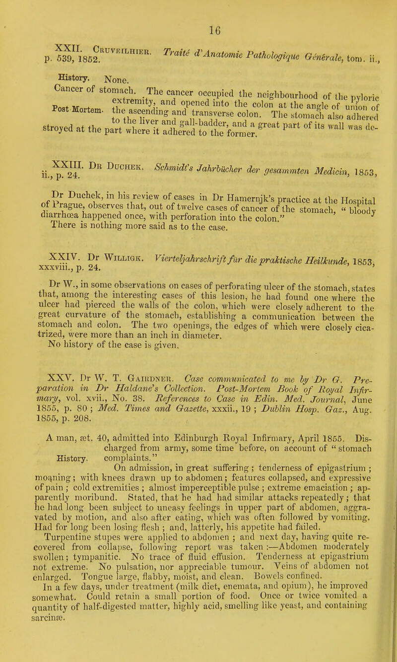 p. ™\86?''''''''''- ^''^'^ Anatomic Pathohg^uc GMtralc, ton,, ii.. History. None. Cancer of stomach. The cancer occupied the neighbourhood of tl,e pyloric Po,t ivr . f-^^tremity and opened into the colon at the angle of uJJon if Post Mortem. l>e ascendmg and transverse colon. The stomac' at, a h ec stroked at the pl^thij^t^^S^'^:.^'^ - ii.,™? ^''^'^^idt's Jahriucher der gemmmten Medicin, 1863, Dr Duchek, m Ins review of cases m Dr Hamernjk's practice at the Hospital of Prague, observes that, out of twelve cases of cancer of the stomach, « blK diarrhoea happened once, with perforation into the colon. ^ There is nothing more said as to the case. XXIV. Dr WiLLiGK. Vierteljahrschrift fur die praktische Heilhinde, 18&3 xxxviu., p. 24. ' Dr W., in some observations on cases of perforating ulcer of the stomach, states that, among the interesting cases of this lesion, he had found one where the ulcer had pierced the walls of the colon, which were closely adherent to the great curvature of the stomach, establishing a communication between the stomach and colon. The two openings, the edges of which were closely cica- trized, were more than an inch in diameter. No history of the case is given. XXV. Dr W. T. Gaiudneu. Case communicated to me by Br Q. Pre- paration in Dr Haldanc's Collection. Post-Mortem Book of Royal Infir- mary, vol. xvii., No. 38. References to Case in Edin. Med.' Journal, June 1856, p. 80 ; Med. Times and Gazette, xxxii., 19 ; Dublin Hosp. Oaz., Aug. 1865, p. 208. A man, jet. 40, admitted into Edinburgh Royal Infirmary, April 1856. Dis- charged from army, some time before, on account of  stomach History. complaints. On admission, in great suffering; tenderness of epigastrium ; moiining; with knees drawn up to abdomen; features collapsed, and expressive of pain ; cold extremities ; almost imperceptible pulse ; extreme emaciation ; ap- parently moribund. Stated, that he had had similar attacks repeatedly; that he had long been subject to uneasy feelings in upper part of abdomen, aggra- vated by motion, and also after eating, wliich was often followed by vomiting. Had for long been losing flesh ; and, latterly, his appetite had failed. Turpentine stupes were applied to abdomen ; and next day, having quite re- covered from collai)se, following report was taken :—Abdomen moderately swollen; tympanitic. No trace of fluid eflfusion. Tenderness at epigastrium not extreme. No pulsation, nor appreciable tumour. Veins of abdomen not enlarged. Tongue large, flabby, moist, and clean. Bowels confined. In a few days, under treatment (milk diet, enemata, and opium), he improved somewhat. Could retain a small portion of food. Once or twice vomited a quantity of half-digested matter, highly acid, smelling like yeast, and containing sarcinse.