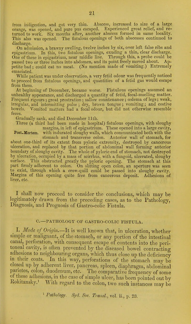 from indigestion, and got very thin. Abscess, increased to size of a large orange, was opened, and pure pus escaped. Experienced great relief, and re- turned to work. Six months after, another abscess formed in same locality. This also was opened. The fistulous openings of both abscesses continued to discharge. On admission, a brawny swelling, twelve inches by six, over left false ribs and epigastrium. In this, two fistulous openings, exuding a thin, clear discharge. One of these in epigastrium, near middle line. Through this, a probe could be passed two or three inches into abdomen, and its point freely moved about. Ap- petite bad; could eat no meat. (No mention made of vomiting.) Extremely emaciated. While patient was under observation, a very fetid odour was frequently noticed to proceed from fistulous openings, and quantities of a fetid gas would escape from them. At beginning of December, became worse. Fistulous openings assumed an unhealthy appearance, and discharged a quantity of fetid, fecal-smelling matter. Frequent rigours; great prostration; sallow countenance; oedema of legs; weak, irregular, and intermitting pulse ; dry, brown tongue; vomiting; and costive bowels. Vomited matters had a fecal odour, but did not otherwise resemble feces. Gradually sank, and died December 11th. Three (a third had been made in hospital) fistulous openings, with sloughy margins, in left of epigastrium. These opened into a large cavity, Post-Mortem. with indurated sloughy walls, which communicated both with the stomach and transverse colon. Anterior wall of stomach, for about one-third of its extent from pyloric extremity, destroyed by cancerous ulceration, and replaced by that portion of abdominal wall forming anterior boundary of sloughy cavity. The whole of pyloric end of stomach, not destroyed by ulceration, occupied by a mass of scirrhus, with a fungoid, ulcerated, sloughy surface. This obstructed greatly the pyloric opening. The stomach at this part firmly adherent to colon. On slitting open colon, an aperture was seen to exist, through which a crow-quill could be passed into sloughy cavity. Margins of this opening quite free from cancerous deposit. Adhesions of liver, etc. I shall now proceed to consider the conclusions, which may be legitimately drawn from the preceding cases, as to the Pathology, Diagnosis, and Prognosis of Gastro-colic Fistula. C.—PATHOLOGY OF GASTEO-COLIC FISTULA. _ I. Mode of Origin.—It is well known that, in ulceration, whether simple or malignant, of the stomach, or any portion of the intestinal canal, perforation, with consequent escape of contents into the peri- toneal cavity, is often prevented by the diseased bowel contracting adhesions to neighbouring organs, which thus close up the deficiency in their coats. In this way, perforations of the stomach may be closed up by adherent liver, pancreas, spleen, diaphragm, abdominal parietes, colon, duodenum, etc. The comparative frequency of some of these adhesions, in the case of simple ulcer, has been pointed out by Kokitansky.' With regard to the colon, two such instances may be 1 PatMogy. Si/d. Soc. Transl, vol. ii., p. 23.