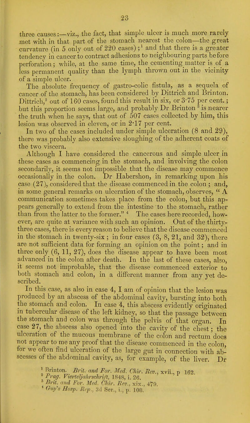 three causes:—viz., the fact, that simple ulcer is much more rarely met with in that part of the stomach nearest the colon—the great curvature (in 5 only out of 220 cases) ;^ and that there is a greater tendency in cancer to contract adhesions to neighbouring parts before perforation; while, at the same time, the cementing matter is of a less permanent quahty than the lymph thrown out in the vicinity of a simple ulcer. The absolute frequency of gastro-colic fistula, as a sequela of cancer of the stomach, has been considered by Dittrich and Brinton. Dittrich,^ out of 160 cases, found this result in six, or 3-75 per cent.; but this proportion seems large, and probably Dr Brinton ^ is nearer the truth when he says, that out of .007 cases collected by him, this lesion was observed in eleven, or in 2'17 per cent. In two of the cases included under simple ulceration (8 and 29), there was probably also extensive sloughing of the adherent coats of the two viscera. Although I have considered the cancerous and simple ulcer in these cases as commencing in the stomach, and involving the colon secondarily, it seems not impossible that the disease may commence occasionally in the colon. Dr Habershon, in remarking upon his case (27), considered that the disease commenced in the colon ; and, in some general remarks on ulceration of the stomach, observes,  A communication sometimes takes place from the colon, but this ap- pears generally to extend from the intestine to the stomach, rather than from the latter to the former. * The cases here recorded, how- ever, are quite at variance with such an opinion. Out of the thirty- three cases, there is every reason to believe that the disease commenced in the stomach in twenty-six ; in four cases (3, 8, 21, and 32), there are not sufficient data for forming an opinion on the point; and in three only (6, 11, 27), does the disease appear to have been most advanced in the colon after death. In the last of these cases, also, it seems not improbable, that the disease commenced exterior to both stomach and colon, in a different manner from any yet de- scribed. In this case, as also in case 4, I am of opinion that the lesion was produced by an abscess of the abdominal cavity, bursting into both the stomach and colon. In case 4, this abscess evidently originated in tubercular disease of the left kidney, so that the passage between the stomach and colon was through the pelvis of that organ. In case 27, the abscess also opened into the cavity of the chest; the ulceration of the mucous membrane of the colon and rectum does not appear to me any proof that the disease commenced in the colon, for we often find ulceration of the large gut in connection with ab- scesses of the abdominal cavity, as, for example, of the liver. Dr 1 Brinton. Brit, and For. Med. Chir. Rev., xvii. p 162 ^ Frag. Vierteljahrschrift, 1848, i. 26. ' ' Brit, and For. Med. Chir. Rev., xix.. 479. * (rvy's Hasp. Jlrp.^ Ser., i., p. 108.'
