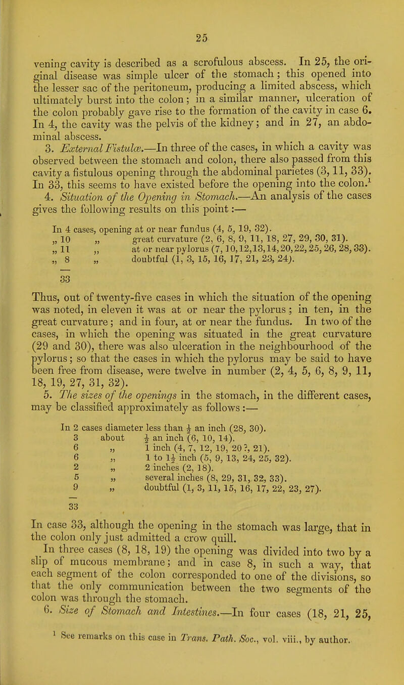 vening cavity is described as a scrofalons abscess. In 25, tbe ori- ginal disease was simple ulcer of the stomach; this opened into the lesser sac of the peritoneum, producing a hmited abscess, which ultimately burst into the colon ; in a similar manner, ulceration of the colon probably gave rise to the formation of the cavity in case 6. In 4, the cavity was the pelvis of the kidney; and in 27, an abdo- minal abscess. 3. External Fistulce.—In three of the cases, in which a cavity was observed between the stomach and colon, there also passed from this cavity a fistulous opening through the abdominal parietes (3,11, 33). In 33, this seems to have existed before the opening into the colon.^ 4. Situation of the Opening in Stomach.—An. analysis of the cases gives the following results on this point:— In 4 cases, opening at or near fundus (4, 6, 19, 82). „ 10 „ great curvature (2, 6, 8, 9, 11, 18, 27, 29, 30, 31). „11 „ ator near pylorus (7,10,12,13,14,20,22,25,26,28,33). „ 8 „ doubtful (1, 3, 15, 16, 17, 21, 23, 24}. 33 Thus, out of twenty-five cases in which the situation of the opening was noted, in eleven it was at or near the pylorus ; in ten, in the great curvature; and in four, at or near the fundus. In two of the cases, in which the opening was situated in the grea,t curvature (29 and 30), there was also ulceration in the neighbourhood of the pylorus; so that the cases in which the pylorus may be said to have been free from chsease, were twelve in number (2, 4, 5, 6, 8, 9, 11, 18, 19, 27, 31, 32). 5. The sizes of the openings in the stomach, in the different cases, may be classified approximately as follows:— In 2 cases diameter less than ^ an incli (28, 30). 3 about J an inch (6, 10, 14). 6 „ 1 inch (4, 7, 12, 19, 20 ?, 21). 6 „ 1 to li inch (5, 9, 13, 24, 25, 32). 2 „ 2 inches (2, 18). 5 „ several inches (8, 29, 31, 32, 33). 9 „ doubtful (1, 3, 11, 15, 16, 17, 22, 23, 27). 33 In case 33, although the opening in the stomach was large, that in the colon only just admitted a crow quiU. In three cases (8, 18, 19) the opening was divided into two by a slip of mucous membrane; and in case 8, in such a way, that each segment of the colon corresponded to one of the divisions, so that the only communication between the two segments of the colon was through the stomach. 6. Size of Stomach and Intestines.—In four cases (18, 21, 25, • See remarks on this case in Trans. Path. Soc, vol. viii., by author.