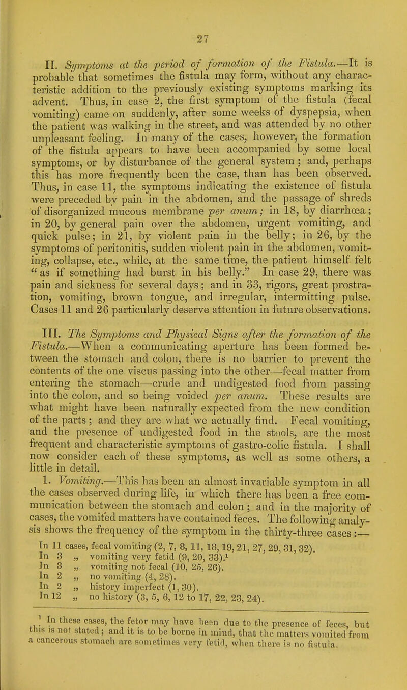 II. Si/mptonis at the period of formation of the Fistula.—It is probable that sometimes the fistula may form, without any charac- teristic addition to the previously existing symptoms marking its advent. Thus, in case 2, the first symptom of the fistula (fecal vomiting) came on suddenly, after some weeks of dyspepsia, when the patient was walking in the street, and was attended by no other unpleasant feeling. In many of the cases, however, the formation of the fistula appears to have been accompanied by some local symptoms, or by disturbance of the general system ; and, perhaps this has more frequently been the case, than has been observed. Thus, in case 11, the symptoms indicating the existence of fistula were preceded by pain in the abdomen, and the passage of shreds of disorganized mucous membrane per anum; in 18, by diarrhoea; in 20, by general pain over the abdomen, urgent vomiting, and quick pulse; in 21, by violent pain in the belly; in 26, by the symptoms of peritonitis, sudden violent pain in the abdomen, vomit- ing, collapse, etc., while, at the same time, the patieut himself felt  as if something had burst in his belly. In case 29, there was pain and sickness for several days; and in 33, rigors, great prostra- tion, vomiting, brown tongue, and irregular', intermitting pulse. Cases 11 and 26 particularly deserve attention in future observations. III. The Symptoms and Physical Signs after the formation of the Fistula.—When a communicating aperture has been formed be- tween the stomach and colon, there is no barrier to prevent the contents of the one viscus passing into the other—fecal matter from entering the stomach—crude and undigested food from passing into the colon, and so being voided per anum. These results are what might have been naturally expected from the new condition of the parts ; and they are what we actually find. Fecal vomiting, and the presence of undigested food in the stools, are the most frequent and characteristic symptoms of gastro-colic fistula. I shall now consider each of these symptoms, as well as some others, a little in detail. 1. Vomiting.—This has been an almost invariable symptom in all the cases observed during life, in which there has been a free com- munication between the sfomach and colon; and in the majority of cases, the vomited matters have contai ned feces. The following analy- sis shows the frequency of the symptom in the thirty-three cases: In 11 cases, fecal vomiting (2, 7, 8,11, 18,19, 21, 27, 29, 31,32). In 3 „ vomiting very fetid (9, 20, 33).i In 3 „ vomiting not fecal (10, 26, 26). In 2 „ no vomiting (4, 28). In 2 „ history imperfect (1, 30). In 12 „ no history (3, 5, 6, 12 to 17, 22, 23, 24). In these cases, the fetor may have been due to the presence of feces, but this IS not stated; and it is to be borne in mind, that the matters vomited from a cancerous stomach are sometimes very fetid, when tiiere is no fistula.