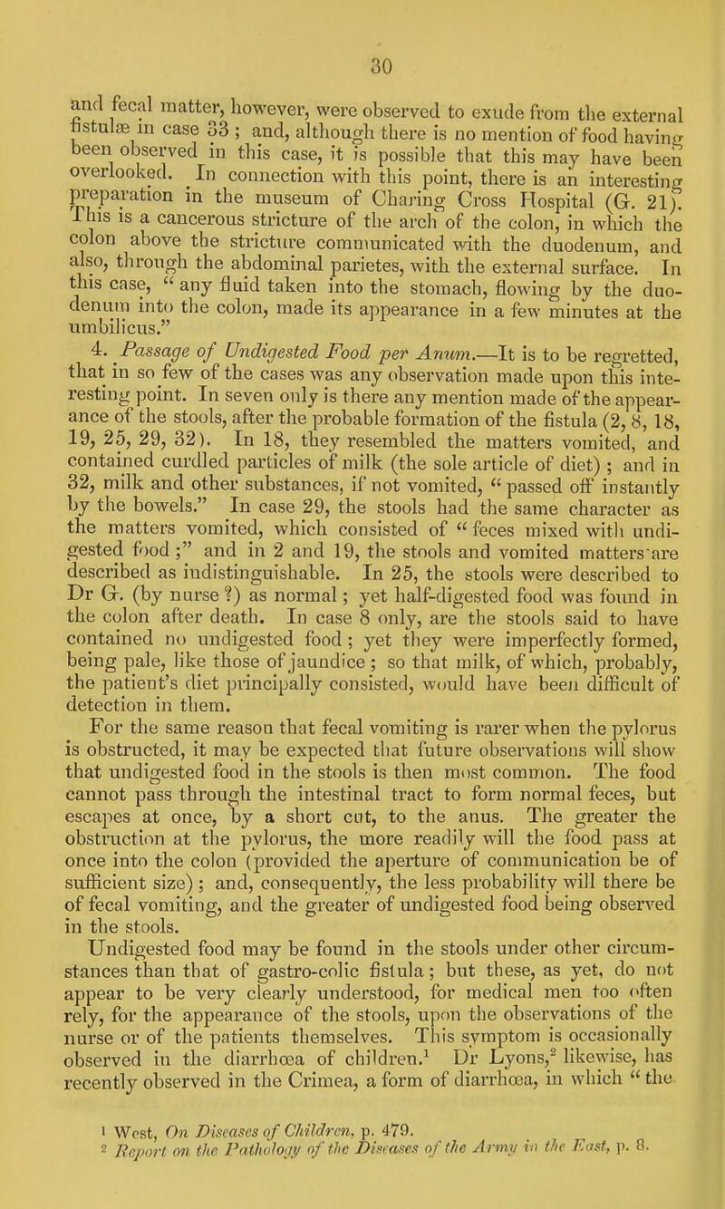 and fecal matter, however, were observed to exude from the external fistulge m case 33 ; and, although there is no mention of food havinij been observed m this case, it is possible that this may have been overlooked. In connection with this point, there is an interesting preparation m the museum of Charing Cross Plospital (G. 21). ihis IS a cancerous stricture of the arch of the colon, in which the colon above the stricture communicated with the duodenum, and also, through the abdominal parietes, with the external surface. In this case,  any fluid taken into the stomach, flowing by the duo- denum into the colon, made its appearance in a few minutes at the umbilicus. 4. Passage of Undigested Food per Anum.—It is to be regretted, that in so few of the cases was any observation made upon this inte- resting point. In seven only is there any mention made of the appear- ance of the stools, after the probable formation of the fistula (2, 8, 18, 19, 25, 29, 32). In 18, they resembled the matters vomited, and contained curdled particles of milk (the sole article of diet) ; and in 32, milk and other substances, if not vomited,  passed off instantly by the bowels. In case 29, the stools had the same character as the matters vomited, which consisted of  feces mixed witli undi- gested food; and in 2 and 19, the stools and vomited matters are described as indistinguishable. In 25, the stools were described to Dr G. (by nurse ?) as normal; yet half-digested food was found in the colon after death. In case 8 only, are the stools said to have contained no undigested food ; yet they were imperfectly formed, being pale, like those of jaundice ; so that milk, of which, probably, the patient's diet principally consisted, w<mld have been difficult of detection in them. For the same reason that fecal vomiting is rarer when the pylorus is obstructed, it may be expected that future observations will show that undigested food in the stools is then most common. The food cannot pass through the intestinal tract to form normal feces, but escapes at once, by a short cut, to the anus. The greater the obstruction at the pylorus, the more readily will the food pass at once into the colon (provided the aperture of communication be of sufficient size) ; and, consequently, the less probability will there be of fecal vomiting, and the greater of undigested food being observed in the stools. Undigested food may be found in the stools under other circum- stances than that of gastro-colic fistula; but these, as yet, do not appear to be very clearly understood, for medical men too often rely, for the appearance of the stools, upon the observations of the nurse or of the patients themselves. This symptom is occasionally observed in the diarrhoea of children.^ Dr Lyons,^ likewise, has recently observed in the Crimea, a form of diarrhoea, in which  the. 1 West, On Diseases of Children, p. 479. 2 Bcport on the Pathologi/ of the Diseases of l/ic Army in the East, p. 8.