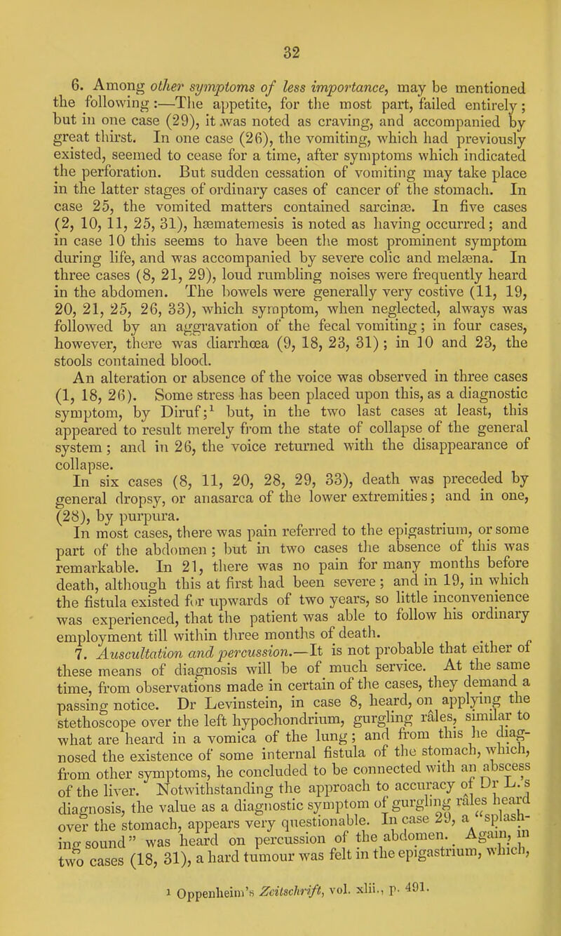 6. Among other symptoms of less importance, may be mentioned the following:—Tlie appetite, for the most part, failed entirely; but ill one case (29), it .was noted as craving, and accompanied by great thirst. In one case (26), the vomiting, which had previously existed, seemed to cease for a time, after symptoms which indicated the perforation. But sudden cessation of vomiting may take place in the latter stages of ordinary cases of cancer of the stomach. In case 25, the vomited matters contained sarcinse. In five cases (2, 10, 11, 25, 31), hsBmatemesis is noted as having occurred; and in case 10 this seems to have been the most prominent symptom during life, and was accompanied by severe colic and melsena. In three cases (8, 21, 29), loud rumbling noises were frequently heard in the abdomen. The bowels were generally very costive (11, 19, 20, 21, 25, 26, 33), which symptom, when neglected, always was followed by an aggravation of the fecal vomiting; in four cases, however, there was diarrhoBa (9, 18, 23, 31); in 10 and 23, the stools contained blood. An alteration or absence of the voice was observed in three cases (1, 18, 26). Some stress has been placed upon this, as a diagnostic symptom, by Diruf;^ but, in the two last cases at least, this appeared to result merely fi'om the state of collapse of the general system; and in 26, the voice returned with the disappearance of collapse. In six cases (8, 11, 20, 28, 29, 33), death was preceded by general dropsy, or anasarca of the lower extremities; and in one, (28), by purpura. In most cases, there was pain referred to the epigastrium, or some part of the abdomen ; l)ut in two cases the absence of this was remarkable. In 21, tliere was no pain for many months before death, altliough this at first had been severe ; and in 19, in which the fistula existed fi.r upwards of two years, so little inconvenience was experienced, that the patient was able to follow his ordinary employment till within three months of death. 7. Auscultation and percussion.—li is not probable that either ol these means of diagnosis will be of much service. At the same time, from observations made in certain of the cases, they demand a passing notice. Dr Levinstein, in case 8, heard, on applying the stethoscope over the left hypochondrium, gurgling rdles, similar to what are heard in a vomica of the lung; and fi-om this he diag- nosed the existence of some internal fistula of the stomach, which, from other symptoms, he concluded to be connected with an abscess of the liver. Notwithstanding the approach to accuracy ot Ur 1^. s diagnosis, the value as a diagnostic symptom of gurghng rales heard oveT- the stomach, appears very questionable. In case 29, a Josh- ing sound was heard on percussion of the abdomen Again, n two cases (18, 31), a hard tumour was felt in the epigastrium, whicli, 1 Oppenheim'.s Zdtschrtft, vol. xlii., r- 491-
