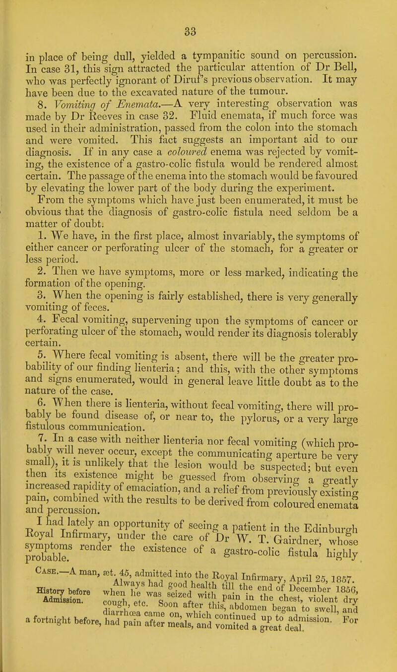 in place of being dull, yielded a tympanitic sound on percussion. In case 31, this sign attracted the particular attention of Dr Bell, who was perfectly ignorant of Dinif's previous observation. It may have been due to the excavated nature of the tumour. 8. Vomiting of Eiiemata.—A very interesting observation was made by Dr Reeves in case 32. Fluid enemata, if much force was used in their administration, passed from the colon into the stomach and were vomited. This fact suggests an important aid to our diagnosis. If in any case a coloured enema was rejected by vomit- ing, the existence of a gastro-colic fistula would be rendered almost certain. The passage of the enema into the stomach would be favoured by elevating the lower part of the body during the experiment. From the symptoms which have just been enumerated, it must be obvious that the diagnosis of gastro-colic fistula need seldom be a matter of doubt. 1. We have, in the first place, almost invariably, the symptoms of either cancer or perforating ulcer of the stomach, for a greater or less period. 2. Then we have symptoms, more or less marked, indicating the formation of the opening. 3. _ When the opening is fairly established, there is very generally vomiting of feces. 4. Fecal vomiting, supervening upon the symptoms of cancer or perforating ulcer of the stomach, would render its diagnosis tolerably cei-tain. b. Where fecal vomiting is absent, there will be the greater pro- bability of our finding lienteria; and this, with the other symptoms and signs enumerated, would in general leave little doubt as to the nature of the case. 6. When tliere is lienteria, without fecal vomiting, there will pro- bably be found disease of, or near to, the pylorus, or a very large fastulous communication. 7. In a case with neither lienteria nor fecal vomiting (which pro- baby wilUever occur, except the communicating aperture be vei-y small). It IS unlikely that the lesion would be suspected; but even then Its existence might be guessed from observing a greatly mcreased rapidity of emaciation, and a relief from previously existing andVerussbn. ^'''^ colom-ed enematf I had lately an opportunity of seeing a patient in the Edinburgh Eoyal Infirmary, under the care of Dr W. T. Gairdner whose ^^^^^^^^ ^ gastro-colic XlX' highly Case—A man, ^et 45, admitted into the Royal Infirmary, April 25, 1857 Histor. Wore whlnTe^w^s feiS d'S f ^ ^ ^--^^ a fortni^Ht .e.re, = i^^^ S ^f^f ^