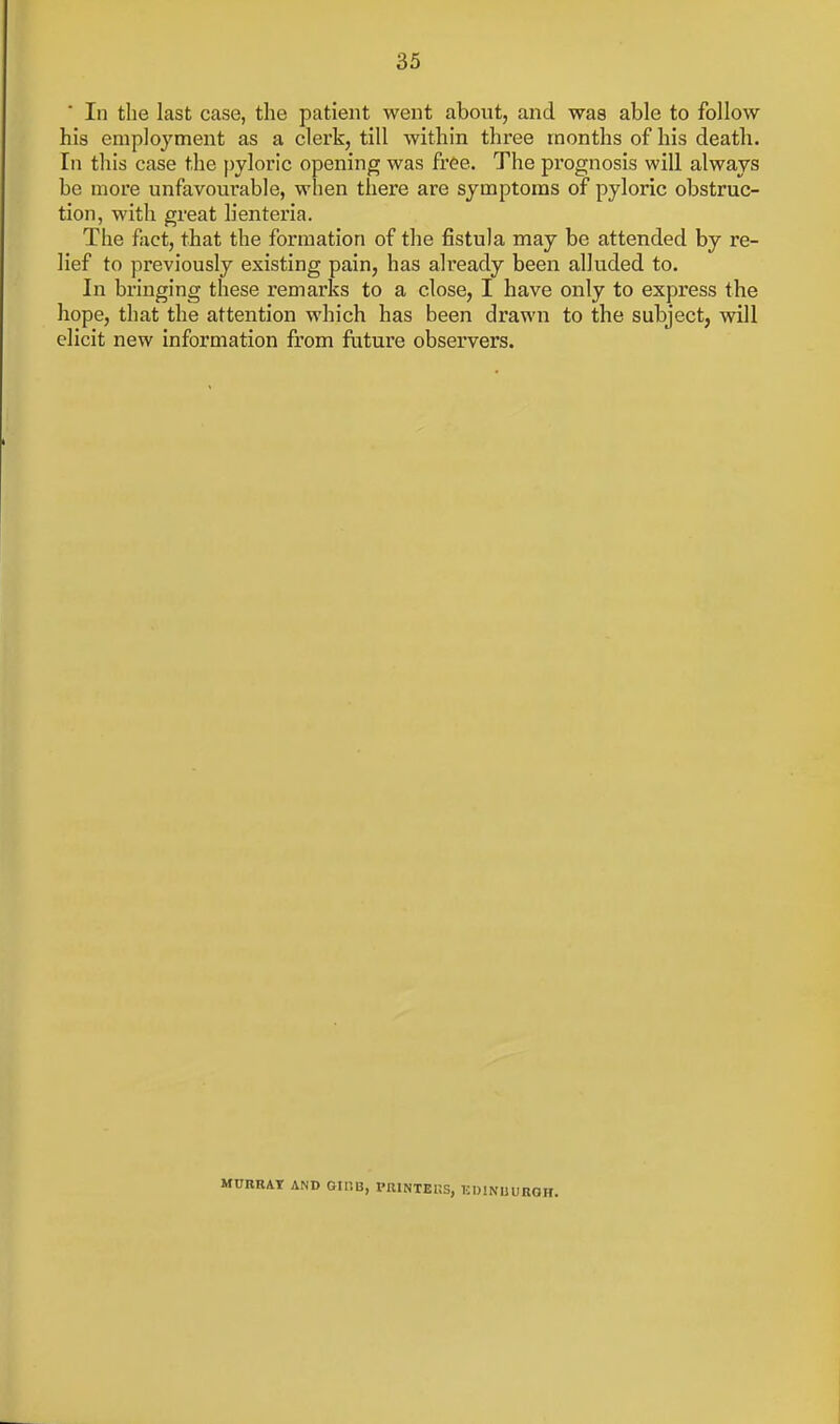 In the last case, the patient went about, and waa able to follow his employment as a clerk, till within three months of his death, [n this case the pyloric opening was free. The pi'ognosis will always be more unfavourable, when there are symptoms of pyloric obstruc- tion, with great lienteria. The fact, that the formation of the fistula may be attended by re- lief to previously existing pain, has already been alluded to. In bringing these remarks to a close, I have only to express the hope, that the attention which has been drawn to the subject, will elicit new information from future observers. MURR4T AND Gir.B, PUINTEKS, KDINUURGH.