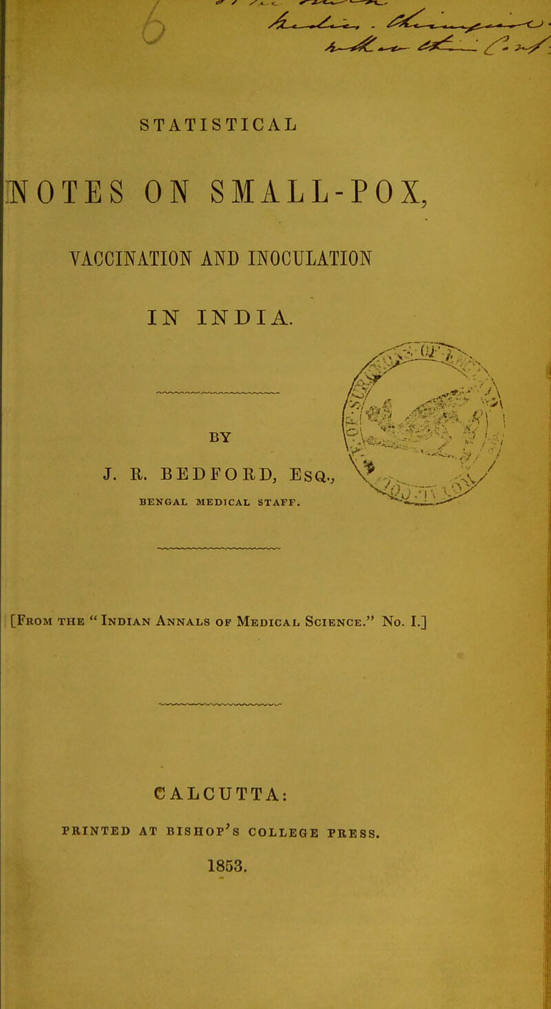 STATISTICAL TtfOTES ON SMALL-POX, VACCINATION AND INOCULATION IN INDIA. BY J. R. BEDFORD, ESQ., v BENGAL MEDICAL STAFF. [From the  Indian Annals of Medical Science. No. I.] CALCUTTA: PRINTED AT BISHOP'S COLLEGE PRESS. 1853.