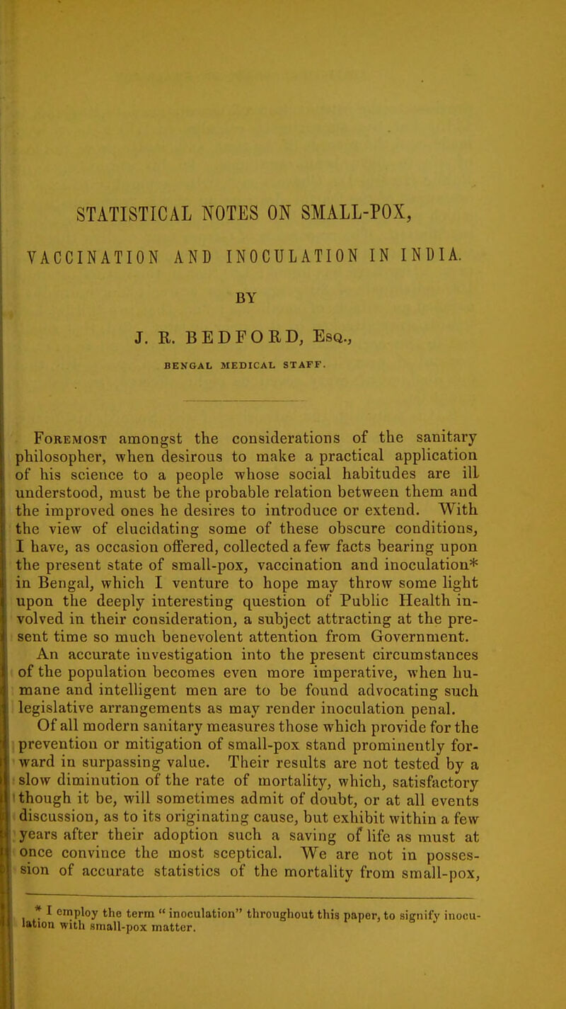 STATISTICAL NOTES ON SMALL-POX, VACCINATION AND INOCULATION IN INDIA. BY J. R. BEDFORD, Esq., BENGAL SIEDICAL STAFF. Foremost amongst the considerations of the sanitary philosopher, when desirous to make a practical application of* his science to a people whose social habitudes are ill understood, must be the probable relation between them and the improved ones he desires to introduce or extend. With the view of elucidating some of these obscure conditions, I have, as occasion offered, collected a few facts bearing upon the present state of small-pox, vaccination and inoculation* in Bengal, which I venture to hope may throw some light upon the deeply interesting question of Public Health in- volved in their consideration, a subject attracting at the pre- sent time so much benevolent attention from Government. An accurate investigation into the present circumstances of the population becomes even more imperative, when hu- mane and intelligent men are to be found advocating such legislative arrangements as may render inoculation penal. Of all modern sanitary measures those which provide for the prevention or mitigation of small-pox stand prominently for- ward in surpassing value. Their results are not tested by a slow diminution of the rate of mortality, which, satisfactory though it be, will sometimes admit of doubt, or at all events discussion, as to its originating cause, but exhibit within a few years after their adoption such a saving of life as must at once convince the most sceptical. We are not in posses- sion of accurate statistics of the mortality from small-pox, * I employ the term  inoculation throughout this paper, to signify inocu- tion with small-pox matter.