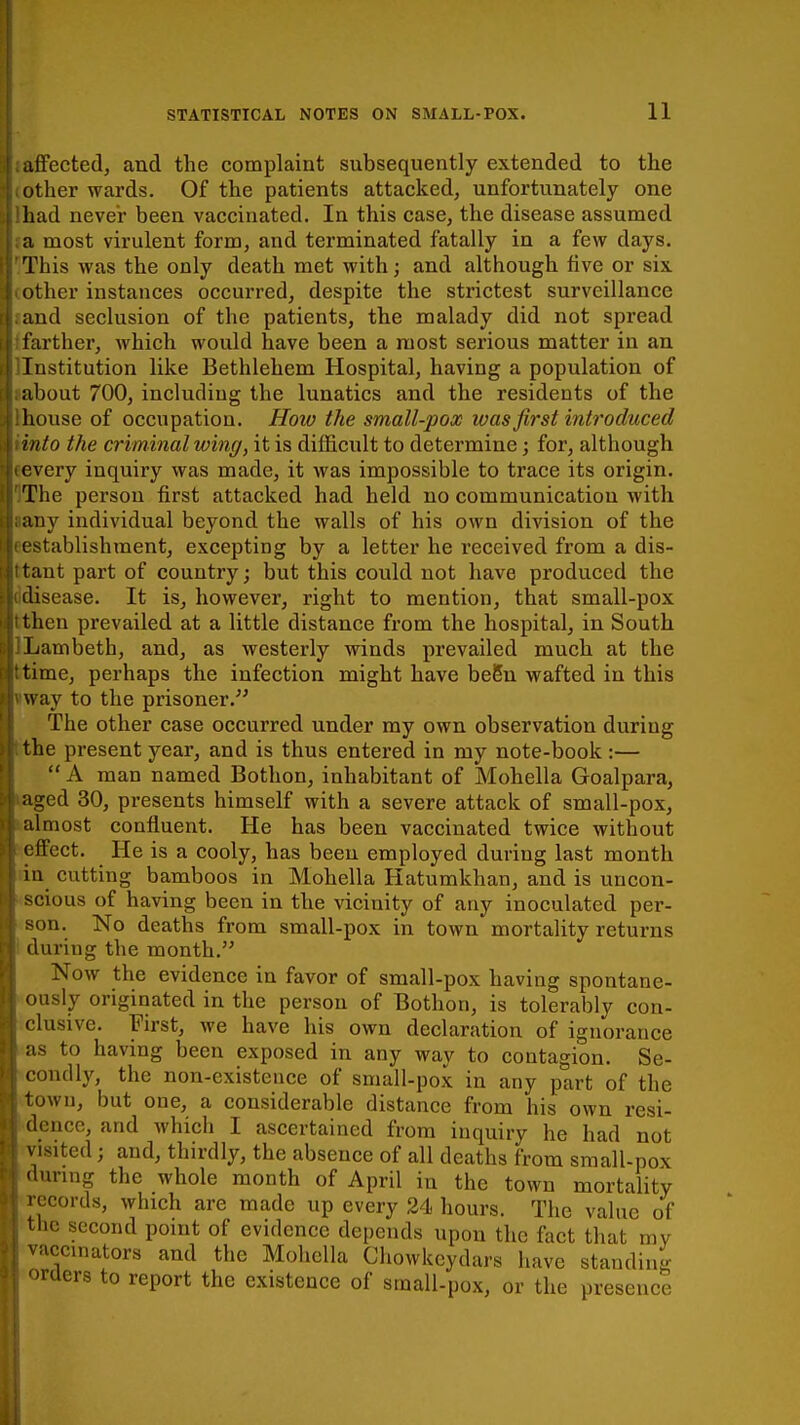 affected, and the complaint subsequently extended to the other wards. Of the patients attacked, unfortunately one had never been vaccinated. In this case, the disease assumed a most virulent form, and terminated fatally in a few days. This was the only death met with; and although five or six other instances occurred, despite the strictest surveillance and seclusion of the patients, the malady did not spread farther, which would have been a most serious matter in an Institution like Bethlehem Hospital, having a population of about 700, including the lunatics and the residents of the house of occupation. How the small-pox was first introduced into the criminal wing, it is difficult to determine; for, although every inquiry was made, it was impossible to trace its origin. The person first attacked had held no communication with any individual beyond the walls of his own division of the establishment, excepting by a letter he received from a dis- tant part of country; but this could not have produced the disease. It is, however, right to mention, that small-pox then prevailed at a little distance from the hospital, in South Lambeth, and, as westerly winds prevailed much at the time, perhaps the infection might have be6n wafted in this way to the prisoner. The other case occurred under my own observation during the present year, and is thus entered in my note-book :—  A man named Bothon, inhabitant of Mohella Goalpara, aged 30, presents himself with a severe attack of small-pox, almost confluent. He has been vaccinated twice without effect. He is a cooly, has been employed during last month in cutting bamboos in Mohella Hatumkhan, and is uncon- scious of having been in the vicinity of any inoculated per- son. No deaths from small-pox in town mortality returns during the month. Now the evidence in favor of small-pox having spontane- usly originated in the person of Bothon, is tolerably con- clusive. First, we have his own declaration of ignorance as to having been exposed in any way to contagion. Se- condly, the non-existence of small-pox in any part of the town, but one, a considerable distance from his own resi- dence, and which I ascertained from inquiry he had not visited; and, thirdly, the absence of all deaths from small-pox during the whole month of April in the town mortality records, which are made up every 24 hours. The value of the second point of evidence depends upon the fact that my vaccinators and the Mohella Cliowkcydars have standing orders to report the existence of small-pox, or the presence o