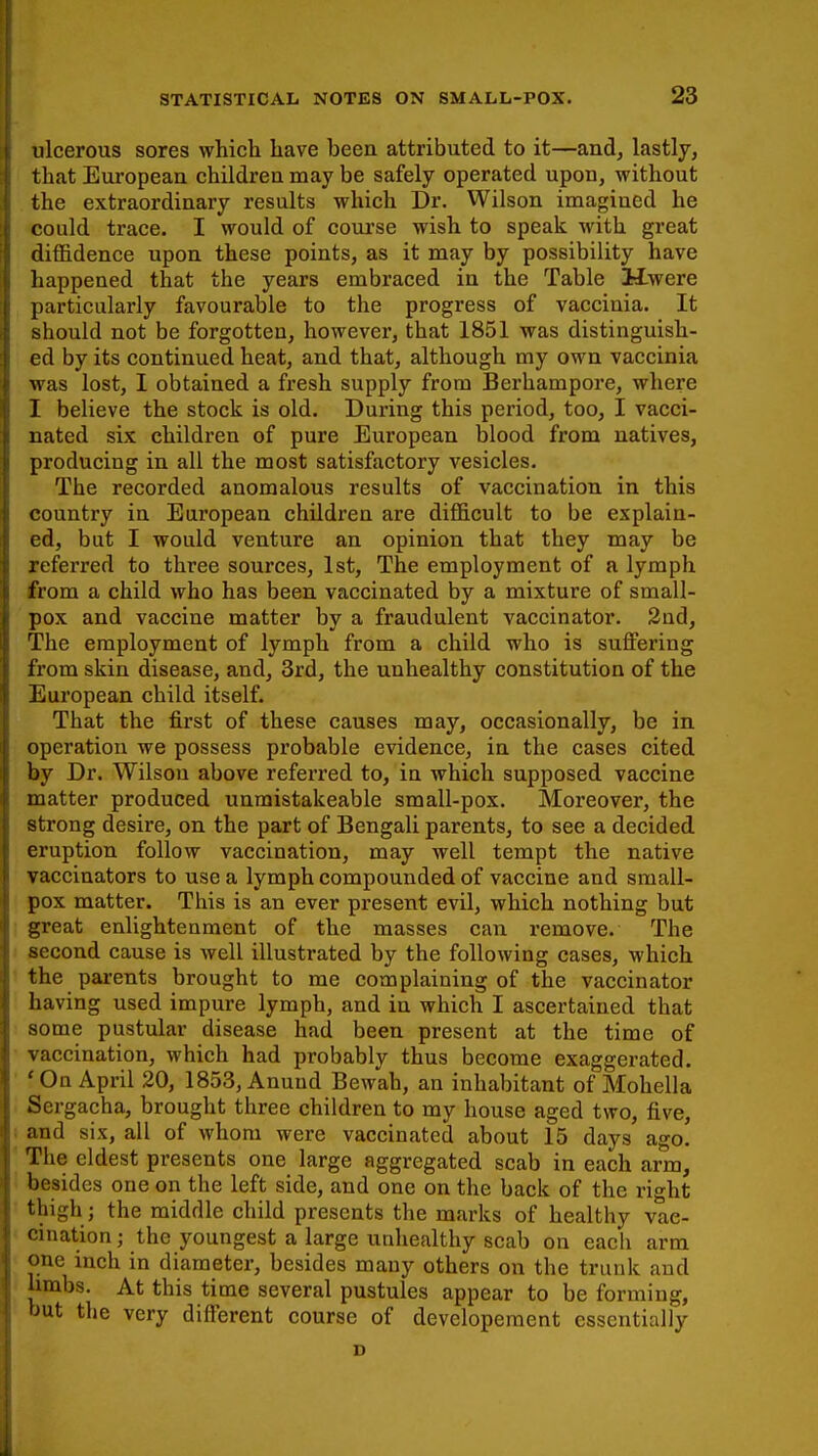ulcerous sores which have been attributed to it—and, lastly, that European children may be safely operated upon, without the extraordinary results which Dr. Wilson imagined he could trace. I would of course wish to speak with great diffidence upon these points, as it may by possibility have happened that the years embraced in the Table Hwere particularly favourable to the progress of vaccinia. It should not be forgotten, however, that 1851 was distinguish- ed by its continued heat, and that, although my own vaccinia was lost, I obtained a fresh supply from Berhampore, where I believe the stock is old. During this period, too, I vacci- nated six children of pure European blood from natives, producing in all the most satisfactory vesicles. The recorded anomalous results of vaccination in this country in European children are difficult to be explain- ed, but I would venture an opinion that they may be referred to three sources, 1st, The employment of a lymph I from a child who has been vaccinated by a mixture of small- pox and vaccine matter by a fraudulent vaccinator. 2nd, The employment of lymph from a child who is suffering from skin disease, and, 3rd, the unhealthy constitution of the European child itself. That the first of these causes may, occasionally, be in | operation we possess probable evidence, in the cases cited by Dr. Wilson above referred to, in which supposed vaccine matter produced unmistakeable small-pox. Moreover, the strong desire, on the part of Bengali parents, to see a decided eruption follow vaccination, may well tempt the native j vaccinators to use a lymph compounded of vaccine and small- pox matter. This is an ever present evil, which nothing but tl great enlightenment of the masses can remove. The 1 second cause is well illustrated by the following cases, which the parents brought to me complaining of the vaccinator having used impure lymph, and in which I ascertained that some pustular disease had been present at the time of vaccination, which had probably thus become exaggerated, f On April 20, 1853, Anund Bewah, an inhabitant of Mohella Sergacha, brought three children to my house aged two, five, ;j and six, all of whom were vaccinated about 15 days ago. The eldest presents one large aggregated scab in each arm, besides one on the left side, and one on the back of the right thigh ; the middle child presents the marks of healthy vac- cination ; the youngest a large unhealthy scab on each arm one inch in diameter, besides many others on the trunk and limbs. At this time several pustules appear to be forming, but the very different course of developement essentially D
