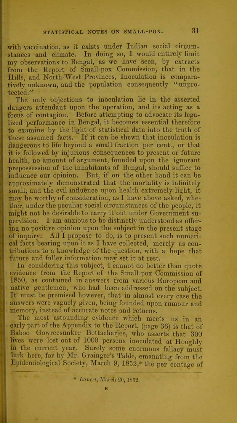 with vaccination, as it exists under Indian social circum- stances and climate. In doing so, I would entirely limit my observations to Bengal, as we have seen, by extracts from the Report of Small-pox Commission, that in the Hills, and North-West Provinces, Inoculation is compara- tively unknown, and the population consequently  unpro- tected. The only objections to inoculation lie in the asserted dangers attendant upon the operation, and its acting as a focus of contagion. Before attempting to advocate its lega- lized performance in Bengal, it becomes essential therefore to examine by the light of statistical data into the truth of these assumed facts. If it can be shewn that inoculation is dangerous to life beyond a small fraction per cent., or that it is followed by injurious consequences to present or future health, no amount of argument, founded upon the ignorant prepossession of the inhabitants of Bengal, should suffice to influence our opinion. But, if on the other hand it can be approximately demonstrated that the mortality is infinitely small, and the evil influence upon health extremely light, it may be worthy of consideration, as 1 have above asked, whe- ther, under the peculiar social circumstances of the people, it might not be desirable to carry it out under Government su- pervision. I am anxious to be distinctly understood as offer- ing no positive opinion upon the subject in the present stage of inquiry. All I propose to do, is to present such numeri- cal facts bearing upon it as I have collected, merely as con- tributions to a knowledge of the question, with a hope that future and fuller information may set it at rest. In considering this subject, I cannot do better than quote evidence from the Report of the Small-pox Commission of 1850, as contained in answers from various European and native gentlemen, who had been addressed on the subject. It must be premised however, that in almost every case the answers were vaguely given, being founded upon rumour and memory, instead of accurate notes and returns. The most astounding evidence which meets us in an early part of the Appendix to the Report, (page 36) is that of Baboo Gowreesunker Bottacharjee, who asserts that 300 lives were lost out of 1000 persons inoculated at Hooghly in the current year. Surely some enormous fallacy must lurk here, for by Mr. Grainger's Table, emanating from the Epidemiological Society, March 9, 1852,* the per centage of * Lancet, March 20, 1852. E