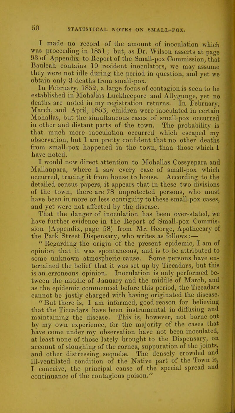 I made no record of the amount of inoculation which was proceeding in 1851; but, as Dr. Wilson asserts at page 93 of Appendix to Report of the Small-pox Commission, that Bauleah contains 19 resident inoculators, we may assume they were not idle during the period in question, and yet we obtain only 3 deaths from small-pox. Iu February, 1852, a large focus of contagion is seen to be established in Mohallas Luckheepore and Allygunge, yet no deaths ai*e noted in my registration returns. In February, March, and April, 1853, children were inoculated in certain Mohallas, but the simultaneous cases of small-pox occurred in other and distant parts of the town. The probability is that much more inoculation occurred which escaped my observation, but I am pretty confident that no other deaths from small-pox happened in the town, than those which I have noted. I would now direct attention to Mohallas Cossyepara and Mallanpara, where I saw every case of small-pox which occurred, tracing it from house to house. According to the detailed census papers, it appears that in these two divisions of the town, there are 78 unprotected persons, who must have been in more or less contiguity to these small-pox cases, and yet were not affected by the disease. That the danger of inoculation has been over-stated, we have further evidence in the Report of Small-pox Commis- sion (Appendix, page 58) from Mr. George, Apothecary of the Park Street Dispensary, who writes as follows :—  Regarding the origin of the present epidemic, I am of opinion that it was spontaneous, and is to be attributed to some unknown atmospheric cause. Some persons have en- tertained the belief that it was set up by Ticcadars, but this is an erroneous opinion. Inoculation is only performed be- tween the middle of January and the middle of March, aud as the epidemic commenced before this period, the Ticcadars cannot be justly charged with having originated the disease.  But there is, I am informed, good reason for believing that the Ticcadars have been instrumental in diffusing and maintaining the disease. This is, however, not borne out by my own experience, for the majority of the cases that have come under my observation have not been inoculated, at least none of those lately brought to the Dispensary, on account of sloughing of the cornea, suppuration of the joints, and other distressing sequelae. The densely crowded and ill-ventilated condition of the Native part of the Town is, I conceive, the principal cause of the special spread and continuance of the contagious poison.