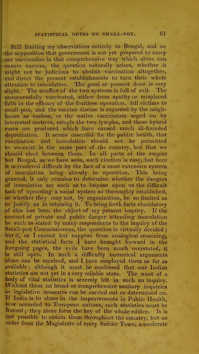 Still limiting ray observations entirely to Bengal, and on the supposition that government is not yet prepared to carry out vaccination in that comprehensive way which alone can ensure success, the question naturally arises, whether it might not be judicious to abolish vaccination altogether, and direct the present establishments to turn their whole attention to inoculation. The good at present done is very slight. The conflict of the two systems is full of evil. The unsuccessfully vaccinated, either from apathy or misplaced faith in the efficacy of the fruitless operation, fall victims to small-pox, and the vaccine disease is regarded by the neigh- bours as useless, or the native vaccinators urged on by interested motives, mingle the two lymphs, and those hybrid cases are produced which have caused much ill-founded depreciation. It seems essential for the public health, that vaccination and inoculation should not be permitted to co-exist in the same part of the country, but that we should elect between them. In all parts of the empire but Bengal, as we have seen, such election is easy, but here it is rendered difficult by the fact of a most extensive system of inoculation being already in operation. This being granted, it only remains to determine whether the dangers of inoculation are such as to impose upon us the difficult task of uprooting a social system so thoroughly established, or whether they may not, by organization, be so limited as to justify us in retaining it. To bring forth facts elucidatory of this has been the object of my present inquiry. If the amount of private and public danger attending inoculation be such as stated by many respondents to the inquiry of the Small-pox Commissioners, the question is virtually decided ; but if, as I cannot but suppose from analogical reasoning, and the statistical facts I have brought forward in the foregoing pages, the evils have been much overstated, it is still open. In such a difficulty numerical arguments alone can be received, and I have employed them as far as available; although it must be confessed that our Indian statistics are not yet in a very reliable state. The want of a body of vital statistics is severely felt in such an inquiry. Without them no broad or comprehensive sanitary inquiries or legislative measures can be carried out or determined on. If India is to share in the improvements in Public Health, now accorded to European nations, such statistics must be framed ; they alone form the key of the whole edifice. It is not. possible to obtain them throughout the country, but an order from the Magistrate of every Sudder Town, a moderate