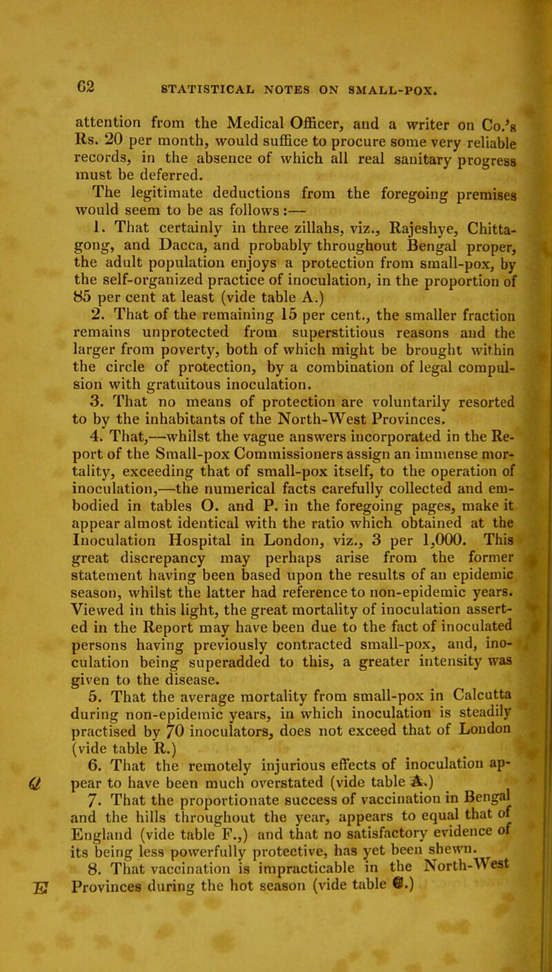 G2 attention from the Medical Officer, and a writer on Co.'a Rs. 20 per month, would suffice to procure some very reliable records, in the absence of which all real sanitary progress must be deferred. The legitimate deductions from the foregoing premises would seem to be as follows:— 1. That certainly in three zillahs, viz., Rajeshye, Chitta- gong, and Dacca, and probably throughout Bengal proper, the adult population enjoys a protection from small-pox, by the self-organized practice of inoculation, in the proportion of 85 per cent at least (vide table A.) 2. That of the remaining 15 per cent., the smaller fraction remains unprotected from superstitious reasons and the larger from poverty, both of which might be brought within the circle of protection, by a combination of legal compul- sion with gratuitous inoculation. 3. That no means of protection are voluntarily resorted to by the inhabitants of the North-West Provinces. 4. That,—whilst the vague answers incorporated in the Re- port of the Small-pox Commissioners assign an immense mor- tality, exceeding that of small-pox itself, to the operation of inoculation,—the numerical facts carefully collected and em- bodied in tables O. and P. in the foregoing pages, make it appear almost identical with the ratio which obtained at the Inoculation Hospital in London, viz., 3 per 1,000. This great discrepancy may perhaps arise from the former statement having been based upon the results of an epidemic season, whilst the latter had reference to non-epidemic years. Viewed in this light, the great mortality of inoculation assert- ed in the Report may have been due to the fact of inoculated persons having previously contracted small-pox, and, ino- culation being superadded to this, a greater intensity was given to the disease. 5. That the average mortality from small-pox in Calcutta during non-epidemic years, in which inoculation is steadily practised by 70 inoculators, does not exceed that of London (vide table R.) 6. That the remotely injurious effects of inoculation ap- pear to have been much overstated (vide table A.) 7. That the proportionate success of vaccination in Bengal and the hills throughout the year, appears to equal that of England (vide table F.,) and that no satisfactory evidence of its being less powerfully protective, has yet been shewn. 8. That vaccination is impracticable in the North-West Provinces during the hot season (vide table ©.)