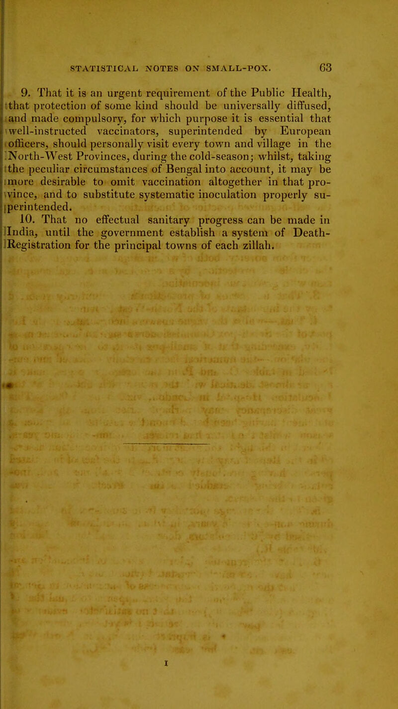 9. That it is an urgent requirement of the Public Health, that protection of some kind should be universally diffused, and made compulsory, for which purpose it is essential that well-instructed vaccinators, superintended by European officers, should personally visit every town and village in the North-West Provinces, during the cold-season; whilst, taking the peculiar circumstances of Bengal into account, it may be more desirable to omit vaccination altogether in that pro- vince, and to substitute systematic inoculation properly su- perintended. 10. That no effectual sanitary progress can be made in India, until the government establish a system of Death- IRegistration for the principal towns of each zillah. i