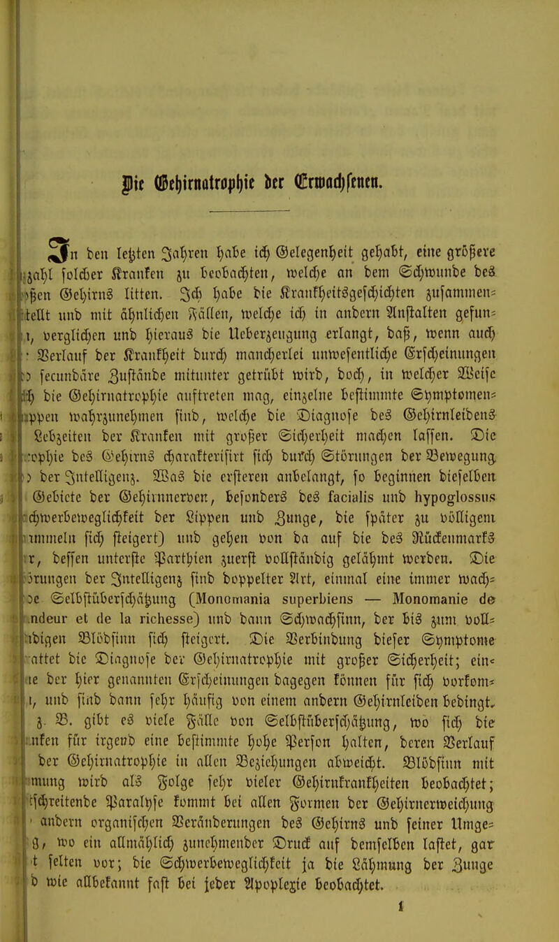 pit ({Bel)irnQtr0pi)ie ber (Crmadjfenen. bell lefjten %il)xen l)ciU iä) ®elegent)eit gehabt, eine griJperc : jal)l i'üIAer Jlraufen jit tcoBac^ten, mldje an bem @d)ttmnbe beä ^j3cn ®el)irng litten. 3* l)at>e bie 5franf^citögefd;id;ten jnfanunen- teilt nnb mit äf)nli(^en 5\äi(en, weld)e iä) in anbcrn 2lnjialten gefun= \, üerglidjcn nnb I)icrau§ bie Ueberjengnng erlangt, baf, tuenn aud) • 3SerIanf ber Jlranfl)eit bnrc^ mand;erlei nnuie[cntlid)e (Srfdjeinnngen ? fecunbavc 3uftanbe mitunter getrüBt vrirb, bocf), in treld^er 2l5cifc l) bie ®el)irnatrc))l)ie auftreten mag, einzelne Beftimmte ©r)m^3tomen* ippeu n?at)rjunel)nien [iub, n>cld)e bie 'Diagnose be§ ©el)irnleibenS ßcBjeiten ber itraufen mit großer ©id)erl)eit nmdjcn laffen. iDic •opI)ie be§ ©e^irng diarafterifirt fiel) bnfd) (Sti3rungen ber 93eir)egung. ) ber Sntelligenj. SCBaä bie cvfteren angelangt, fo Beginnen biefelBeit ©eBicte ber ©e^ivnnerDcn, befünberä beä facialis nnb hypoglossiis c§n)erben)egli(^feit ber Sippen nnb ^unge, bie fpäter ju PüHigeni immeln [id; fieigert) nnb get)en toon ba auf bie be§ 9iüdenmarB r, beffen untcrfie ^artljien juerjl üoUfiänbig gelähmt vwerbcn. £)ie jrungen ber ^ntcUigenj finb boppelter 5Irt, einmal eine immer Wad)- 3c ©elbftüBcrfdjä^ung (Monomania superbiens — Monomanie de ndeur et de la richesse) nnb bann @d)it5a(^finn, ber £i3 jitm Pott= ibigen 23Iöbfinn fic^ ficigcrt. !Die SSerBinbung biefer ©tmiptome attet bie iDiaguofe ber ©et}irnatrcpl)ie mit großer ©i(^ert}eit; ein« le ber t)ifr genannten @rfd)einungen bagegen fönnen für fic^ Porfom* t, unb [inb bann fe^r I)äufig V)on einem anbern ®el)irnlciben Bebingt, j. 33. gibt eä üicle gälle Pen ©elBftüBerfd^a^ung, n)o fid; bie nfen für irgenb eine Befiimmte I)oI)e ^erfon Ratten, bereu SSerlauf ber ©et)iruatropI)ie in allen 33cjicl)ungen ahveid}t. 581übfinn mit mung ujirb aU golge fcl)r toieler @el)irufranfl)eiten Beobad;tet; :fd)Teitenbe ^5arali)fe fommt bei allen goimen ber @et)irnertt)eid;nng ' anbcrn organifd;en SSeränbernngcn be8 ©e^irnä unb [einer Umge; g, voo ein aümäljlid) juncBmenber ©rnd auf bcmfelBen laflet, gar t feiten üor; bie ©d;n)erben5eglic^feit ja bie 8dl;mung ber 3»9e b wie aQbcfannt fafl bei Jeber SIpoplejte beoBad;tet.