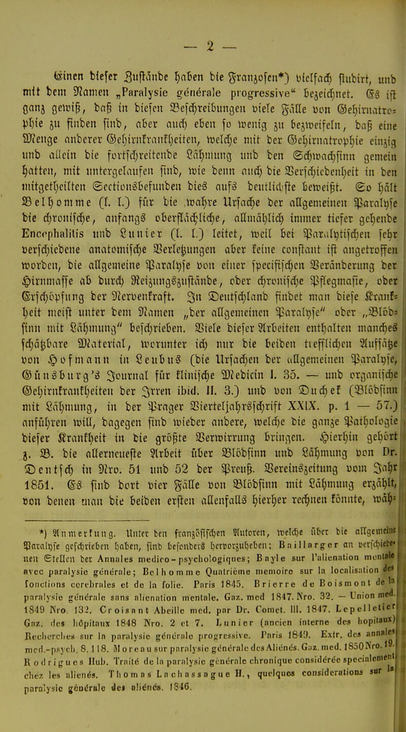 (äincn bfefcr Siifli^nbc l)alen bfe ^ranjofcn*) ülclfac^ flitbirt, unb mit bem Spanien „Paralysie generale progressive Bejeidjnet. (g§ ifl flnnj geiuifj, ba^ in btefcn 33eic[;reitiingen ötete g^iöe »on @el)iruatro-- Vl)ie ju fluben ftnb, fiBer aud) eben fo ipeuig ju bejmeifeln, ba^ eine 2J(enge anberer ®ef)trnfranfl)eitcn, meldje mit ber ©cl^irnatropljie einjig unb allein bie füvtfd)reitcnbe Cnlinutng unb ben ©cftn)ad;[inn gemein Ratten, mit untergelaufen pnb, UJte benn mä) bie 2Ser)d;icben[}eit in ben m{tgett;cilten ©cction^kfunben bie6 aufä beutlicl>f}e Bettieijjt. @o l)ält SBelt^omme (I. I.) für bie Waljxe Urfnd)e ber allgemeineu 5ßaral^fe bie d)rcnifd)e, anfangt oberfIM;iid}e, aHmäl)Iid) immer tiefer gcl}enbe Enccphalilis unb Sunier (I. I.) leitet, tueil bei $arvi(^tifd)en fe^r üerfdjiebcne anatomifd)e 2?erle^nngen aber feine conftant i^^ angetroffen »orbcn, bie allgemeine 5ßaral^fe üon einer fpecififd;en 33eränberung ber ^irnmaffe ab burd) Slei^ungöjultänbe, ober d)Tonifdje ^pegmafte, ober 6rfd;i.>pfnng ber S^erüenfraft. 3 ®entfd;tanb finbct man biefe Sranf« Ijeit mcift unter bem Spanien „ber allgemeinen 5parnlt)fe ober „SBIöbs finn mit Sä^mung befd;rieben. SSiele biefer ?lrbeitcn cnttjalten nmnc^eä fdjä^bare 9)iaterial, ivcvunter id) nur bie bciben tiefflid;cn Sluffa^e üon Jpofmann in ScubuS (bie Urfad}en ber ungemeinen iparal^fe, ©unöburg'^ Journal für flinii(^e a)^ebicin 1. 35. — unb organifi^^ ©el)irnfranft)eiteH ber ^rren ibid. II. 3.) unb üon ©ud;ef (Slöbrinn mit Säl}mung, in ber ^rager 2SierteIjaI)rgfd;rift XXIX. p. 1 — 57.) anfül)ren will, bagegen finb wieber anbere, nield)e bie ganje gsati^ologic; biefer Ä'ranft)eit in bie größte SSerttjirrnng bringen. Jpiertiin gebort j. S5. bie aOernenefte 5lrbeit über 33Iobfinn unb 8äl)mung toon Dr. ©cntfd) in 9Jro. 51 unb 52 ber g^reu^. SSerein^seitung «om Sa^t 1851. fmb bort »ier gätte öon 93Iobfinn mit 2ä^)mung erjä^It, Bon benen man bie beiben erfien aHenfaUä l)iexl)ex rer^nen fönnte, m^)' *) Slnmerfung. Unter ben franä^rift^« Slutoren, weldyt übet bie nUgeinetae 5l3ara[t)fe gefct)vieben [)al)en, fmb bcfcnbcvS l)crt5orju[)eben; B.TÜlargcr an in-rfc^i^ nen €tfllcn ber Annales mediro-psycliologiqnes; Bnyle sur l'alienation mon^ avec paralysie generale; Bei ho mm e Quatrieme memoire sur la localisation ?*» fonclions ecrebrales et de la folie. Paris 1845. Brierre de Boismont de 1» paralysie generale sans alicnation mentale. Gaz. med 1847. Nro. 32. — Union med. 1849 Kro. 132. Croisant Abeille med. par Dr. Comct. III. 1847. Lepelleticr Gnz. des liOpitaux 1848 Nro. 2 et 7. Lunier (nncien interne des liopitaux) Reclic-rclies snr In paralysie gdnerale progressive. Poris 184'J. Extr. des annüle» mcd.-psych. 8.118. Moreau snr paralysie genc'ralcdcsAlicncs.Giiz.med. l850Nro.i9- Rodrigucs Hub. Traitd de In paralysie geniSralc clironique considdrde specialenient chez les aliends. Thomas Lncliassague H., quelques considcralions snr paralysie gcDdrulo dei olidnös. IS 16.