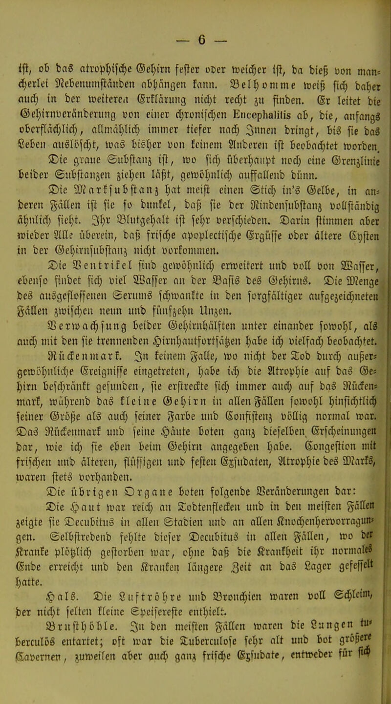 iji, ob ba§ atvopt)ifcE)e ®et}i'rn fef}er ocer ireid^er ift, ba bte^ üon man* d)erlei 9^cljenumflänben nb^iiiißen fann. 93eII)omme iceip \id) ba^et nitd) in ber vceiterci ©rfläruiig nid)t redjt ju ftnben. (Sr leitet bie @el)irnijcränbeniiig ücn einer d^ronifdjcn Encephalilis ab, bie, nnfangg oBcrfiädjIid;, nOmätilii^ immer tiefer nad) Siinen bringt, big fie bog ßeben auglßfdjt, ivaö bigt;er uon feinem Slnberen ift becbnd^tet h)orben. $Die graue ©ubftanj ifl, «jo fiel; überl^aiipt wd) eine ©renilinie beiber ©nbfianjen jicl^cn Iäj3t, gen)cl)nlicl; auffalfenb biinn. üDic SKarffubftanj l^at meifi einen ®tid) in'g @elbe, in an-- bercn gäUen ifl fie fo bunfet, bap fie ber Dlinbenfnbjianj üoüftdnbig fl^nlid) fiel}t. 3l)r 231utget)alt ifl \d)x üerfc^ieben. JDarin ftimmen aber TOieber SlUe überein, bap frif(f;e a^oplectifc^e ®rgüffe ober ditere ßtjfien in ber ®el)irnfubflanj nidjt Dorfommen. Sie SSentrifel finb ge4v5f)nlid; ericeitert unb botl üon SBaffer, ebenfo finbct fid; ijiel SBaffer an ber SSafig beg @el)irng. ©ie 2D?enge' be^ auggcfioffenen ©erumä fd;TOanfte in ben forgfältiger aufgejeid^netcn gällen jiüifdjcn nenn unb fiinfsetm Unjen. 95ern)ac^fung beiber ®et)irnl)älftcn unter einanber fowoH, alg and} mit ben fie trennenben §irnI)autfortfä^en ^abe id) uielfad; beobad;tet. 9Ut(fenmarI. 3» feinem gaöe, wo nid)t ber Sob burc^ an^er* gcn)5f)nlid)e ©reigniffe eingetreten, I}abe ic^ bie 2ltropf)ie auf baö @ej ll)irn befd)rdnft gefunben, fie erftredte fic^ immer and; auf ba§ Diürfen* marl, n?üt)renb ba6 fleine @et;irn in allen Böllen foscol}! ^infid;tli(^ feiner ©rope aU aud) feiner '^axhe. unb ßonfifienj boHtg normal ttsar. Siaä Siiidenmarf unb feine ^äute boten ganj biefelben ®rfd)cinungeit bar, h)ie id; fie eben beim ©et}irn angegeben I;abe. ßongeftion mit frifd;en unb älteren, ftiiffigen unb feften (Ijfnbaten, 5ltrop:^ie beg TlaxU, waren ftetg üor^anben. ÜDie übrigen Drgane boten folgenbc SBeränberungen bar: 2)ie §aut roar xeid) an Sobtenfleden unb in ben meiften gäUcn jeigte fie ®ecubitu§ in allen ©tabien unb an allen 5£nüd;enI)erüorrngun» gen. ©elbftrcbenb feljlte bicfer ©ccubitnä in alten gälten, n^o ber ßranfe plö^Iid; geftorben iwar, ol;ue bafj bie ßranf[)eit il)r normale^ ®nbe erreidjt unb ben Traufen längere Qcit an baö ßager gefeffelt I)atte. ^alS. jDie 8uftröl;re unb 23rond;ien »aren boH Sc^lcint/ ber nid)t feiten fleinc €pciferefte entl)ielt. 33ruftl)6ble. 3n ben meiften %äUcn mrcn bie Sun gen tu* Berculög entartet; oft joar bie Suberculofc fel)r alt unb bot größere jSoijernen, luroeiUn aber and} qan^ frifd)e (gjfubate, «ntwcber für ji4