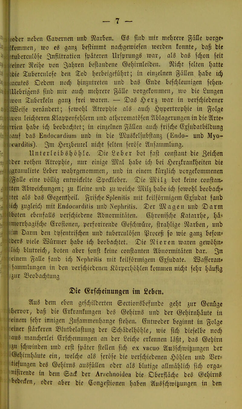 ober netcn Saöernen unb 9?arBen. ®^ fmb mir mehrere gälle borge» foinmcii; m e$ ganj Bcfttmmt nac^gen)iefen tuerben fonnte, bnp b(c tubcrculöfe ^nfiltratton fpäteren Urfprungö war, all bag fd;on feit einer 9?eif)e üon Salären h'fianbene ©e^irnleibeii. 9Zld;r feiten t;atte oie SuBercuIüfe ben Sob I;erbetgefii^rt; in einzelnen gäUen Ijcile i6) acutes SDebem nod) Einzutreten unb baö @nbe befd;teunigen fe^eu- Uebrigen§ fmb mir aud; mel)rere gcitte »orgcfonimen, iwo bie Sungen on ^überfein ganj frei icaren. — ©al ^erj n?ar in üerfd;iebener eife üeränbert; \\>\vol)l 9ltro^)t)ie nl^ aud; Jpt)pertropI;ie in golge 'DtMi Icidjteren i?ln^)^)enfcl)lcrn unb att)cromatofcn 2(blagerungen in bie 3lrte' rien t)abe id; beobadjtet; in einjelnen ^^iiöc ^incl) frifdje ©gfubatbilbung auf baS Endocardium unb in bie ^Diuöfelfubftanj (Endo- unb Myo- cardilis). 3m .Iperjbeurel nid;t feiten ferofe 2lnfannnlung. UnterIeibiSE5I;Ic. ©le ßeber bot faft coufiaut bie Qeii^en ber rotl^en 2ttro^3l;ie, nur einige 'Mal I;abc id) bei ^erjfranfl)eiten bie rauutirte Seber iüal^rgenonuncn, unb in einem furslid; ücrgefcmmenen aOe eine üöllig entioidelte ©pedleber. ®ie 2)iilj bot feine conftan- en 3lbtDei(^ungen; ju fleinc uub ju ii>eid)e 'üÄifj I}abe iä) fotoei)! beobai^» et alö baS ©egentl^eil, §rifd)e Splenilis mit feilförmigem ©jfubat fanb iä) jugleid; mit Endocnrdilis unb iNeplirilis. 2)er 2l?ageu imb ©arm üten ebcnfaüö toerfd)iebene 21bnormitäten. (S;i)rouifd}e 5?ataul)e, l)a' iorrf;agifd;e ©rofionen, pcrfortrenbe ©efcbmüre, f}rat)Iige Diarben, unb m Darm ben bt)fentrifd)en unb tuberculöfen ^roce^ fo trie ganj befou* erl üiele Stürmer ^abe id) becbadjtet. ©ie Spieren »waren getrß^n» lid) blutreid), boten aber fonj^ feine conftanten Stbnormitäten bar. 3 einem ^-atlc fanb id; Nophrilis mit feilförmigem ©jfubate. SSafferait» fammlungen in ben oerfdjicbenen ^?örperb6t)leu fommen md;t fel;r l;äuftg jur 33eobad;tung S)tc (Erft^cinungen im ßcbcn. Slug bem eben gefd;ilbertcn ©ectionSbefunbe ge^t jur ©enüge beroor, bap bie (Srfranfungcn be§ ©e^irnö unb ber ©el^irnljaute in einem fef)r innigen 3ufammcnl)ange ftel^en. ßnttoeber beginnt in golge einer fiarferen $8lutbelaftung ber ©d;äbell}öl}le, \vk fid) biefelbe noc^ aus mand;erlei (Srfi^cmuugen an ber Mä)e crfennen la§t, baS ©eljirn JU fdjioinben unb crfi f^)äter ftcKen fid; cx vacuo 2lu3fd)n)i^ungen ber ®el)irnt;äute ein, iueldjc alS ferofe bie Derfd}iebenen <p5l)Ien uub SSer= tiefungen beS ©eI;irnS auSfiiden ober aU blutige aamat)Iid; fid; orga« ifirenbe in bem ©acE ber Anichnoidea bie Oberfläche beS @el}irn8 bebcden, ober aber bie ©ongeflionen I;aben 2lu8fc^n)i^ungen in ben