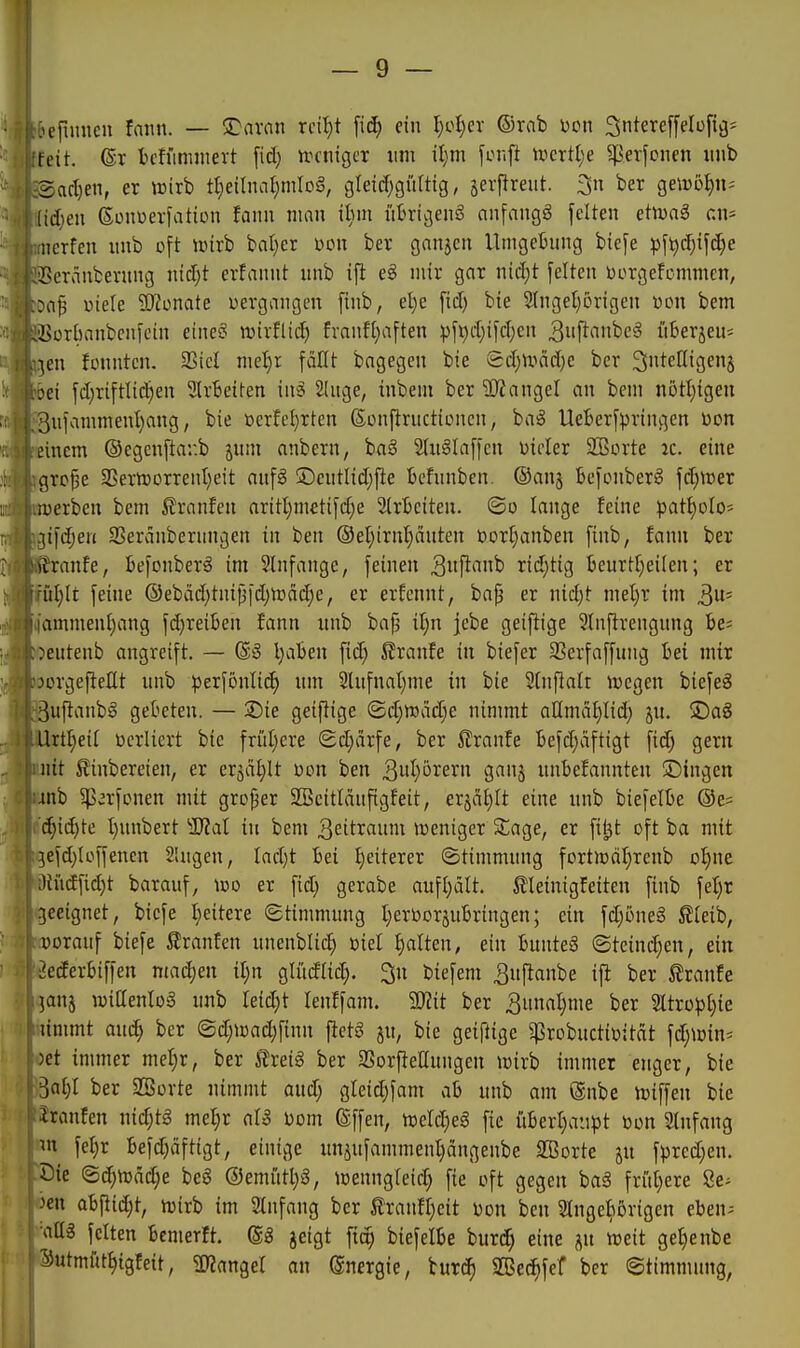 jefuincu fmtn. — S^arfin rci^t \iä) ein l;oI;er ©rab Den ^nterePüfiij- feit. ©r bchmimert fid) n.H'tiigcr um il)m \in\\t tt)crtl;e ^erfonen imb Bcid)en, er t»irb tI;eilna{;mIoä, glei(f;gürttg, jerflreut. 3u ber geirö^n? [td)eu ßoiiDerfatton fann man iinn übrigens anfangt feiten etinaS an* aierfen nnb oft unrb bal)er üon ber ganjcn Umgebung bicfe pf^d)ifd;e ißcranbevung ntd)t erfannt unb ift e§ mir gar nid)t feiten üorgefcmmcn, >a^ »iele Monate vergangen finb, el}e fid) bie 9Inget)5rigen von bem ,'SürImnbcnfcin eine? njirflicf) franfl;aften pft)d;ifd;en 3«fi(int'eS it6erjeu= ■jen fonntcn. 2Sicl me^r fciUt bagegen bie £d;iväd)c ber ^nteKtgenj Jtbei fd)riftlic^en SlrBeiten in§ 2[nge, inbem ber SJJangel an bem n5tl)tgeu '3ufammenl)ang, bie ßerfel)rten ßDnftructionen, baS UeBerfpringen üon einem ©egenftar.b jum anbern, baö 21uglaffen üioler 255orte ic. eine grc^e 3Serrt)orrent)eit auf§ ®cutlid;fie bcfnnben. ©anj befoiiberg fc^trer merben bem 5?rnnfen aritl)metifd)e SlrBciten. ©o lange feine patI)oIo= ifc^eri SServinbernngen in ben ®et)irni)einten üorI)anben finb, fann ber ranfe, befonberS im 3Infangc, feinen ^itfi'^^ rid)tig beurtl}eilen; er üljlt feine ®ebäd)tnti3id)H?äd;e, er erfcnnt, ba{j er nid)t mel)r im 3' iiamment)ang fd}reiBen fann itnb bafj tljn jebe geiflige Stnftrengnng fee= eutenb angreift. — @3 l}al3en fid) ßranfe in biefer 5ßerfaffung hei mix orgefieüt unb pex\bnliä) um 3lufnat)me in bie Wnfialt njcgen biefeö uftanbg gebeten. — 3)ie geiflige (Sd;TOäd;e nimmt aHmä^Iid) ju. ÜDaS 'Urtl)eil ücrliert bie früljere (Sd;cirfe, ber ^Jranfe I>efd)dfttgt fid^ gern uit ^'inbereien, er erjcil^It üon ben 3wl)örern ganj unbefannten Singen 4nb ^v'rfonen mit großer 2BcitIänfigfeit, erjalilt eine nnb biefelbe ©e= c^id)te I)nnbert Tlal in bem ^eitiflimi tvenigcr Stage, er fi^t oft ba mit jefd;Ioffenen Singen, Iad)t bei :^eiterer Stimmung fort)oäl)renb o^ne ;lUidfid)t barauf, ico er fid; gerabe auft)ält. Äleinigfeiten finb fel)r geeignet, biefe I;eitere ©timnuing I;erOorjubringen; ein fd)oneg S?Ieib, vorauf biefe Slranfen unenblic^ oiel galten, ein bunteö @teind)en, ein ^ederbiffen madjen il;n gliidlid). 3n biefem ^nfianbe ifl ber ^ranfe janj wiaenlog unb Ieid)t lenffam. 50?it ber 3unal)me ber %txüpl)ie limmt auc^ ber <Bd)mä)\inn ftetg ju, bie geiftige g?robucti\jitdt fdjißin^ )et immer met)r, ber 5freig ber 3SorfteIlungen loirb immer enger, bie SnI)I ber SBovte nimmt and; gleid;fam ab unb am @nbe njiffen bie iranfen nid;tg mel)r aU ijom (gffen, toeId;eS fie iiberl;aiipt bon Stnfang m \el)x befd;äftigt, einige uniufammenl)ängenbe SBorte ju fpred;en. öie @(^n)ä(^e beS @emittl)3, loenngleid; fie oft gegen bag friil)ere 8e- ^en a^iä)t, M im 3tnfang ber fitanfljeit üon ben Slnge^torigen eben^ feiten bemerft. jeigt fic^ biefelbe huxdi) eine ju weit gef)enbe Sutmfit^tgfeit, manQel an Energie, iuxä) SBec^fef ber (Stimmung,