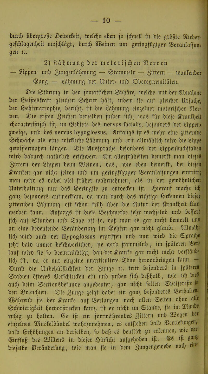 bimf) fiBergrope ^efterfeit, m\ä)C eBen fo \6)ncU in bfe größte 9tieber- gefc[;Iagent)eit iimfi^Iägt, burc^ SBeinen um geringfügiger aSeranlaffiins gen k. 2) Sä^mung ber motorifc^en 5?cröen — Sippen^ itr.b 33£KIjnning — ©tnmnieln — ^iWern — toanfenbei ©ang — 8ät}mung ber Unter; unb Dberejtreniitätcn. 3Die ©tornng in ber fDntat:if(^en ©pl)äre, welcf^e mit ber SlbnaBme ber ©eifteSfraft gleid)cn ©d)ritt t)ält, inbem fie cin\ Qleiä)ex Urfai^e, ber ®c^irnatropI)ie, berul^t, ifi bie Sä^mung einjelner motorifc^er '^hxr. Den. 25te erfien ^eidjen berfelben fiuben ftd), ivag für biefe ßrnnft)eit c^aracterifiifd) ift, im ©cbiete be§ nervus facialis, bcfonberä ber Sip^jeu« jttjeigc, unb beS nervus Iiypoglossus. 2Infang§ ift eS mcljx eine jittcrube ©c[jn)äcf;e alS eine wirfliclje 8a[}mung unb er^ allmnl}lid) unrb bie Sippe gewiffermn{3en länger. 25ie 2lugfprnd;e bcfonberg ber öippenbncbflaben )üirb baburd) natürlid; erfd)n)ert. 2lm allerfrüf)eflen Bemerft man bie)c3 3ittern ber Sippen Beim SBeinen, baS, tttie eben Bcmerft, Bei biefen ß'ranfen gar nid)t feiten unb um geringfügiger SSeranlaffungen eintritt; man Wixh eg baBei üiel frül)er tüal}rnet)men, aU in ber genjö^nlic^en Unterf)altung nur baS ©eringfie ju entbeden ift. ,!pierauf nia^e i^ ganj Befonber§ aufmerffam, ba man burd) ba§ rid;tigc ©rfenneu biefer jitternben 8äl;mung oft fd;on frü^ über bie Statur ber ^ranf()eit flar »Derben fann. 2fnfang3 ifl biefe S3ef(^n)erbe fel)r mcd}felnb unb beffert ftd; auf ©tunben unb Sage oft fo, ba^ man e§ gar nidjt bemcvft unb an eine Bebeutenbe SSeränberung im ©el}irn gar nid;t gfauBt. Slflmäf)^ liiS) tüirb and) ber Hjpoglossus ergriffen unb nun wirb bie ©prac^e fef)r Balb immer Befr^werlid;er, fie wirb jlammelnb , im fp»iteren SSer* lauf njirb fie fo becinträd)tigt, ba)3 ber ^ranfe gar nid)t mcl)r ücrftäüb' lid; ifi, ba er nur einzelne unarticulirte Zone ^eroorbvingcn Unn. — 25urd) bie llnbet)ülfrid;feit ber Snnge ic. tritt bcfonberS in fpätcren ©tabien öftere^ Süerfd^htden ein unb finben fid; be^l)alb, iuie id; bic^ aud; beim ©ection^befunbe angebeutet, gar nid;t feiten ©pcifcrcfie in ben a3rond;ien. ®ie 3unge jeigt babci ein ganj bcfonbercö a?erbaltcn. 2Bät}rcnb fie ber Traufe auf «Bcrlangen nad) aflen ©eitcn oI)ne alle ©(^wierigfeit I)erüorfireden fann, ifi er nii^t im ©taube, fic im iliunbe ruljig ju I}altcn. (Sä ifi ein fortuniI;rcnbc8 gittern unb Sßogcn ber einjelnen 2)?uäfclbünbel wal)rsunel;mcn, eä entfielen Balb Sßcrticfungeii, Balb (Srl;öl)ungcu an bcrfclben, fo baf) cS bcutlid) ju erfcnncn, wie ber (Siuflup beg SBiEcng in biefer ^)infid;t aufgel^oBeu tfl. ifi go/'i bicfelBe SBcranberung, tine man ftc in bem 3ungongen?cBc nnc^ ««'