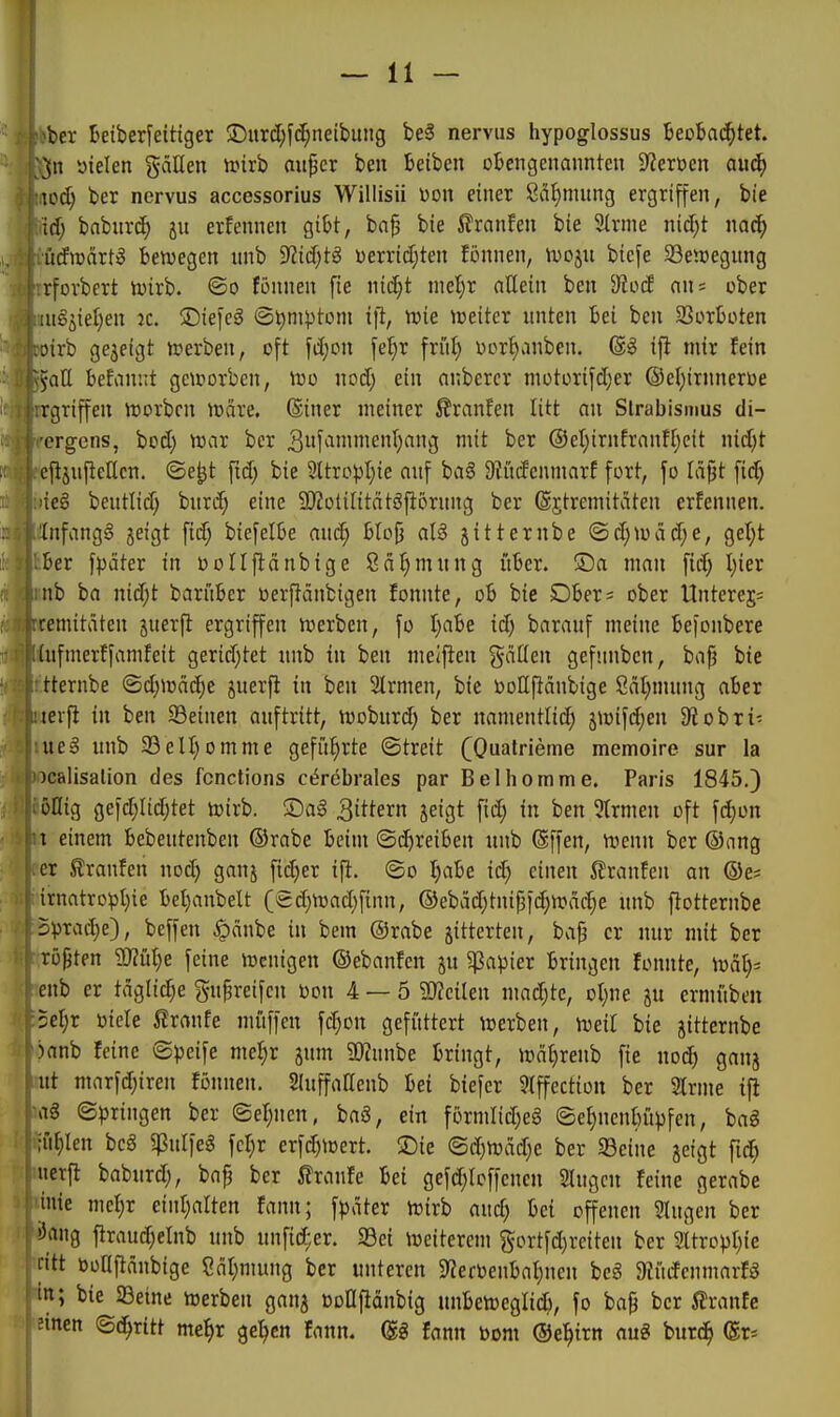 ^ber Betber^eitiger ©urd;fi^neibung beä nerviis hypoglossus BeoBai^tet. ](n yielen gdUen irirb nu^cr beit Reiben obengenannten 9?ert)cn auä) \üd) ber nervus accessorius Willisii x>on einer 8dl)mung ergriffen, bie id) bnburc^ ju erfennen gibt, bap bie ilranfen bie 9lrme nicfit m6) üdwcixti bewegen nnb ^id)t^ uerridjten fonnen, U)ojn biefe SSenjegnng rforbert ivirb. ©o fönnen fie md)t md)x allein ben ^Jiod an= ober lagäietien ic. ©iefeä (Sl)nivtom ift, Wie weiter nnten bei ben SSorboten oirb gejeigt werben, oft fiijon \ei)x frii^ t>Drt)anben. @g ifl mir fein 5att befanut geworben, wo nod; ein anberer niotorifdjer ©el^irnneroe rgriffen worbcn wäre. (Siner meiner ßranfen litt an Slrabismus di- ergens, bcd) war ber 3f^i'e^a lit ^cr ®el;irnfranf[;eit nid)t cftänjieÜcn. ©e^t fid; bie 2ltropt)ie auf baö Siitdenmarf fort, jo läpt \id) 'ieg bentlid; burd; eine SJZotiHtätöfiörung ber Sjtremitäten erfennen. üifangg jeigt fid; biefelbe and) blofj al§ jitternbe (Sd;wäd;e, get;t ber fpäter in bollfiänbige Säfinntng über. ®a man fid) I)ier nb ba nid;t barüber üerf!änbigen fonnte, ob bie Obers ober Unterej; remitdten juerfi ergriffen werben, [o I;abe id) baranf meine befonbere [ufmertfamfeit geridjtet nnb in ben meifien gdüen gefnnbcn, bafj bie tternbe ©djwäc^c juerfl in ben SIrmen, bie tooHfiänbige 8äl;mung aber teifi in ben 23einen auftritt, woburd; ber namentlid) jwifdjen 9?obri- weB unb 23eII)omme gefit^rte ©treit (Qualrieme memoire sur la icalisalion des fcnctions cerebrales par Belhomme. Paris 1845.) öHig gefd;Iid)tet wirb, ©ag gittern jeigt fid; in ben 5trmen oft fd)on \ einem bebeutenben ©rabe beim ©d)reiben unb (Sffen, wenn ber ©ang er Eranfen noc^ ganj fidjer ift. ©o I;abe id) einen brauten an ©e; irnatropI)ie bet)anbelt (ed}Wad;fian, ®ebäd}tni{3id)Wdd;e unb flotternbe 5pTad;e), beffen ^cinbe in bem ©rabe jitterten, bap er nur mit ber rotten Sfflülje feine Wenigen ©ebanfen jn 5]ßapier bringen fonnte, ■mäl)= enb er täglidje gnpreifen oon 4 — 5 ?0?eilen mad;tc, oljin gu crmiiben 5el)r ijiele ^xmte miiffen fc^on gefüttert werben, weit bie jitternbe )anb feine ©peife mel)v jum SOZunbe bringt, wä^renb fie nod) ganj ut marfd;iren fönnen. Sluffallenb bei biefcr 3lffectiün ber 2lrme t|l a§ ©bringen ber ©ef^ncn, baö, ein formIid)eg ©e^nenbüpfen, bag ;fif)Ien bcä ^jßulfeg fcl^r erfd)Wert. ®ie ©d)Wäd)e ber Seine jetgt [id) netfi baburd), bafj ber i?ranfe bei gefd;Ioffencn Singen feine gerabe inie mel)r einl^alten fann; fpdter wirb aud) bei offenen Singen ber !5ang ftraud;elnb unb unfid;er. 33ei weiterem §ortfd)reiten ber 2ltrDpI)ie ritt boflfläubige Cat;mung ber unteren 9'?ertenbal}nen beg 9liidenmarfg bie SBeine Werben ganj üDUfldubig unbeweglicb, fo bap ber ßranfe ;inen ©d^ritt me^r gelten fann. (gg fann bom ©e^irn aug butc^ (gr=