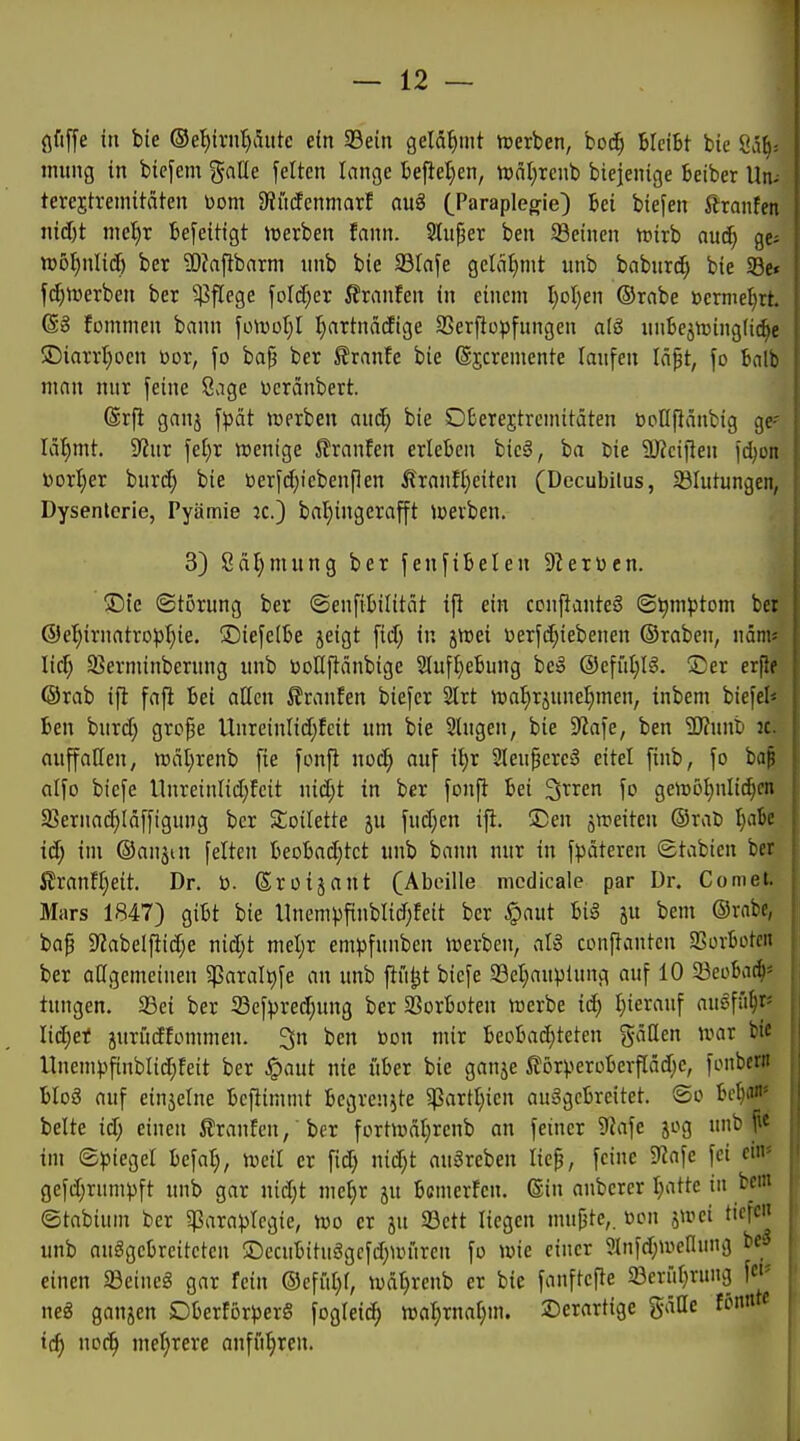 ßfiffe in bie ©e'^ivn^Aiite e(n 93ein gelähmt nscrben, boi^ bleibt bie Öä^; iming in bicfem galle feiten lange befielen, tcnl^renb biejenige beiber Un- terejtremitäten üom 9?ii(fcnmarf auö (^Paraplegie) bei biefen ßranfen nid)t nte^r beseitigt iuerben fann. Huper ben SSeinen tt>irb auä) ge^ tt»6t)nlic[) ber 3)?afibarni unb bie 23Iafe geicifimt unb babnrc^ bie §8e« fdjtüerbeu ber Pflege foId;er ßranfen in einem I;oI)en ®rabe »erniel)rt. (S§ fommen bann foiuül}! tjattnädige SSerpo^jfungen alS unbejttjinglic^e SDiarrt)oen üor, fo ba§ ber ^ranfe bie ©jcremente laufen läft, fo bnlb man nur feine 8age Dcränbert. (Bx\t ganj fpät »werben and; bie Oberejtremitäten bollftänbig ge- lähmt. 9?ur fef)r wenige 5?ranfen erleben bic§, ba tie 9}?cifien \ä}on üoxljn burd; bie ßerfdjtebenPen ^franfl^eiten (Decubitus, Blutungen, Dysenterie, Pyämie ic.) bal)ingerafft »»erben. 3) ßa^mung ber fenfibelen 9?erDen. $Die (Störung ber ©enfibilität ifi ein ccnftanteg (Symptom ber ®el)irnatro:|3l)ie. ©iefelbe jeigt fid; in jicei Derfi^iebenen ©raben, näm« lid) 5Berminberung unb üoüftänbige 3iuff)ebung be» @effit)Ig. Ser erfte ©rab ifl fafi bei aticn ß!ranEen biefcr 2trt nja^rjuneljmen, inbem biefel« ben burd; grcpe Unrcinlid}fcit um bie 2lugen, bie D^afe, ben 2J?unb k. auffallen, tt)äl)renb fie fonfi noc^ auf i^r 2leuperc3 eitel finb, fo baß alfo biefe llnreinlid}feit nid;t in ber fonft bei 3rren fo geiDöt)nIid)cn SBernac^Iäffigung ber Soilette ju fud;en ift. üDen äweiten ©rat) I)abc iä) im ©anjtn feiten beobad;tct unb bann nur in fpäteren ©tabien ber firanH)eit. Dr. b. ßroijant (Abeille mcdicale par Dr. Com et. Mars 1847) gibt bie llnempfinblidjfeit ber .^aut bii§ ju bem ©rabe, bap 9labelf}id;e nid;t mel)r empfunben lüerben, aU conftantcn 2Sorbotcn ber aügemeiuen 5ßaralt)fe an unb fiul^t biefe 33et}auplung auf 10 23eobac^= tungen. 23ei ber 23ef^^red;ung ber SJorboten ttjerbe ic^ I)ierauf auöfü^r« licEjet jurüdfonmien. 3n ben »on mir beobad)teten gäßen mx bt« Vlnem))finblid;feit ber ^mt nie über bie ganje ilörperoberfIäd;c, fonbcrn btoö auf cinjelne befiimmt begrenzte ^artl;icn ausgebreitet. So bc^a' belte iä) einen iüranfcn, ber fortiodI)rcnb an feiner 9iafe jog unb f« im ©piegel befal), njcil er fid; nid;t auSreben liep, feine 92afe fei ein- gefd;rumpft unb gar nid;t me^r ju bcmcrfen. ©in anberer I)atte in bf« ©tabium ber gJarapIegie, tüo er ju 93ctt liegen mupte,. öcn ^wci tiefe« unb ausgebreiteten !Dccubituögcfd;niuren fo wie einer 9Infd;wenung bes einen Seincg gar fein ©efüt}(, wäljrcnb er bie fanftefte löcrül^rung f' neö ganjen Dberför^jerS \ßQleiä) ml)xm\)m, Derartige gäße fön« t(^ w(f) mel;rere anführen.