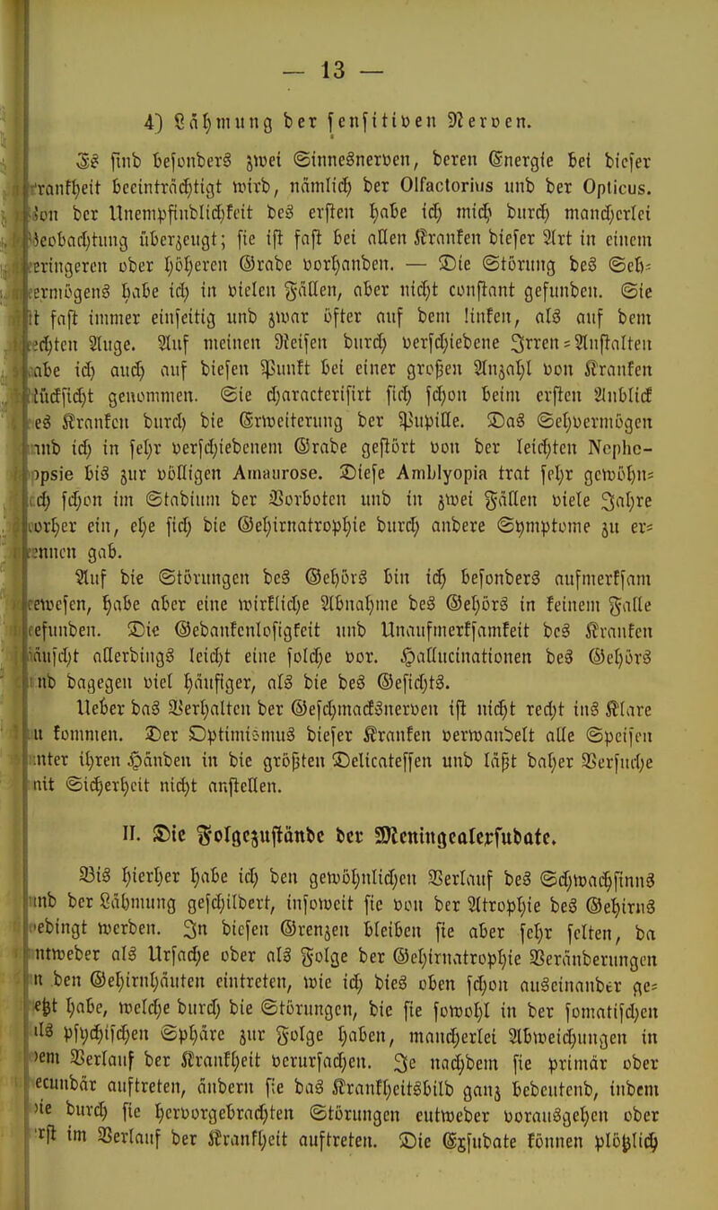 4) 8äl)niung ber fenfitiüen Sternen. M [u\h bejonberS j^uei ©innegnerüen, beren (Snergle Bei bicfer tanft)eit bceintröc^tigt unrb, nämlid) ber Olfactorivis unb ber Opticus. Süll ber Unempfinblid^fdt beg evfieit ^ate id) miä} hnxd) mandjcriei kcbad)tiing überzeugt; fie ifl fajl bei aHen i^rnnfen biefer 2lrt in einem eringeren ober (;6f)eren ©rabe Dor^anben. — üDte (Störung be6 ©eb- erniögenä biibe id) in bielen gällen, ciber nic^t conftant gefunben. ©ie t [aft immer einseitig unb jivnr öfter auf bem ünfen, alä auf bem ;d)tcn Sluge. Sluf meinen 9Jeifen burd; oerfd;iebene ^i^i^en s Sluftolten abe id} and) auf biefeu ^sunft bei einer großen 3lnjal)l oon Traufen tud[id)t genommen. (Sie d)aracterifirt fid; fcf)on beim evficn Slnblid eg ^rnnfcu burd) bie (gnveiterung ber §t>u))ille. 3)ag (Setjoermögcn nnb id) in fel)r t)erfd;iebenem (Srabe gefiort oon ber leidsten Ncphc- )psie hiß 5ur üöüigen Amaurose. £)iefe Amblyopia trat fpl)r getv5t)ns d) fd;cn im ©tabium ber Sorbotcu unb in jtüei gaHen oiele 3at)re ,ort)cr ein, d)e \id) bie ®eI;irnatropI)ie burd; anbere ©^mptome ju er= mucn gab. §luf bie ©tovungen be§ ®el)öig bin id) befonberg aufmerffam eivefen, ^abe aber eine UMrf(id)e 2lbnal)me beS ®el;ör§ in feinem gaile efunben. 5Dic ©ebanfenlofigfcit unb Unaufmerffamfeit bei 5?vanfen äufd;t aderbingg Ieid)t eine foId;e üor. ^aöucinationen be§ @el)örg nb bagegen üiel I)äufiger, alg bie beä ©efidjtä. Heber ba^ a5ert}alten ber ©efc^mad^neroeu ifi nid)t red)t in§ ^lave u fommen. J)er D))timiemu§ biefer £ranfen üermanbett aüe ©peifen nter il^ren Jpänbeu in bie größten S^elicateffen unb läpt bal;er SSerfud;e lut ©id)eTf)cit nid)t anftcllen. II. !5)ic S'olgcjuflottbc bei* SKcmngcalejrfubafe. I iöiä ^ierl)er I)abe id; ben gen)Dt)uIid;en SSerlauf bei <Bd)md)\imß lunb ber ßäbmung gefd;ilbcrt, infoiocit fie üou ber 2Itro))l;ie beS ®et)iru3 •ebingt iverben. 3n bicfen ®renken bleiben fie aber fcl;r feiten, ba ntnjeber aU Urfad;e ober aU golge ber ©el^iruvitrop^ie 3Seränberungen n ben ©el)irul)öuten eintreten, wie id; bieg oben fd;on auSeinanber gc= e^t I;abe, ixierd;e burd; bie ©torungcn, bie fie foit)oI;I in ber fomatifd;cu dg pfi)(^ifc^en ©pt;ärc jur golge I;aben, mand;erlei 2lbweid;ungeu in 'em SSerlauf ber 5trauf[)eit berurfad;en. 3e nad;bem fie ^jrimär ober ecuubär auftreten, änbern fie bag 5lranft;eitgbilb ganj bebcutcnb, iubem 'ie burc^ fie I)eroorgebrad;ten ©torungcn eutnjcber oorauggel;en ober rfi im SSerlauf ber itrann;eit auftreten, ©ie ©jfubate föunen plb^liä)