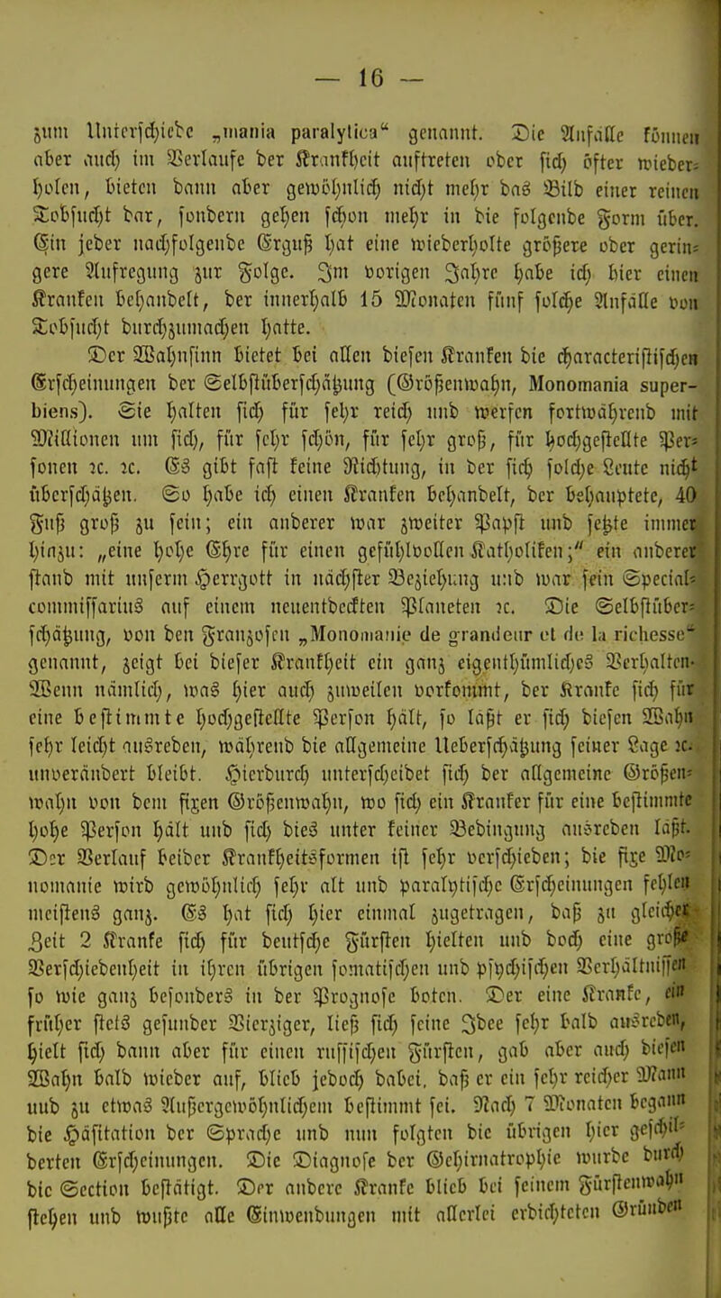 jiim Uiucrfdjiebc „maiiia paralytica genannt. Die Stnfdlle fonni-u aber aud) im SSevIaufe hex ifranft)cit anftreten ober ftc^ öfter n.neber= I)oIcn, bieten bann aber geiwot;nIii^ nid)t mel}r baeS S3ilb einer reinen 2;obfnd)t bar, fonbcrn getten [dien md)x in bie fclgcnbe gorm über. Sin jcber nadjfolgenbc (Srguf Ijat eine tvieber^iolte größere ober gerin« gere Slnfregnng jnr golge. 3m toorigen ^aljxc Ijahe id) bier einen franfen bef)anbe[t, ber innerfialb 15 50ionaten fiinf füllte SlnfäHe mi 5tob[nd;t bnrd)änmad)en I;atte. Der 2BaI;nfinn bietet bei allen biegen 5?ranfen bie c^aracterifiifd^eH ®r[d)einnngen ber ®elbpiiber[d;ä^nng (©rö|3eniüaf)n, Monomania super- biens). Sie galten fid; für feljr reid; nnb lüerfcn forttt)äI)renb mit 9)Zißiünen nm fid), fiir fct)r fd)ön, für ]d)x grc^, für ^od^gefteHte 5)3ev» fönen k. k. 6§ gibt faft feine SiiÄtnng, in ber fic^ foldje 8eute nic^t übcrfd;ä|jen, <Bo Ijabe iä) einen Jlranfen bel)anbelt, ber bel;anptete, 40 Slip grop ju fein; ein anberer war jnjeiter ^apft nnb fe^te immer Ijinjn: „eine l}oI)e (B^xe für einen gefül)ltooöcn ilatljolifenein anberer ftanb mit nnferm Herrgott in ndc^fter 23cjiet)ung unb luar. fein ©pecial^ commiffariuS anf einem neuentbecften ^faneten k. Sic ©elbflüberj fd)ä^nng, üon ben granjofcn „Monomanie de grandenr ot <iv. In richesse genannt, jeigt bei biefer ^ranft}cit ein ganj eigentI)ümUd)eo ^ßerbaltni- SBenn ndmlid;, ma§ I}ier and; jnmeüen Dorfommt, ber Äranfc fid) für eine befltmmte l;üd;geftente ^erfon f)dtt, fo Idpt er fid; biefen 2Ba|ii fc^r Ieid)t an§reben, tväbrenb bie allgemeine Iteberfc^äljnng feiner ßage Kv. uniieränbert bleibt. §icrbnrd) nnterfd)eibet fic^ ber aflgcmeine ©röpen^ umljn oon bcm fijen ©rofjenwa'^n, tt)o fid; ein 5?rnnFer für eine beflimnitc l)o^e ?ßerfon Ijdit unb fid) hieß unter feiner 93ebingung anercben Idfjt. Der aSerlauf beiber S?ranf[)eitöformen ifl fe^r t>erfd)icben; bie fije äHo- nomanie rvixh gemöl;nlid) fef)v alt nnb paral^tifdjc ®rfd;einnngen fcl;IeiJ mciftenä ganj. ®§ l)at fid; Ijiex einmal jugetragen, bap 5a gleiche,*- 3eit 2 Jtranfe fid) für beutfd}e gürften l)ieltcn unb bod) eine grcpe 9Serfd;icbenI)eit in i[)rcn übrigen fomatifd;en unb )))9d;ifd;en 2SerI;dItni|fc'i fo iuie ganj befonberS in ber ^Prognofc boten. Der eine ilranfc, fl» frül;er ftctS gefunber SSicrjiger, lief? fid) feine 3bce fc!;r balb au-ircbcn, ^ielt fid; bann aber für einen ruffifdjen gürften, gab aber aud) bicfcn 9Baf)n balb iviebcr auf, blieb jeboc^ babei. bap er ein fct)r reid^er 5Ü?ann uub 5U etwaä 9{uj3crgeu>oI)nIid;em bepimmt fei. S^ad; 7 9L>ionaten begann bie ^dfitation ber ©prad;e unb nun folgten bie übrigen l)icx gefc^if« berten ®rfd;einungcn. Die Diagnofe ber ®cr;irnatropl)ic mürbe burd; bie ©ection beftdtigt. Der anbere ^xcinU blieb bei feinem gürftenwa^« flehen unb tüupte atte (Sinmenbungen mit aßcrlci evbid;tetcn @rüubc«