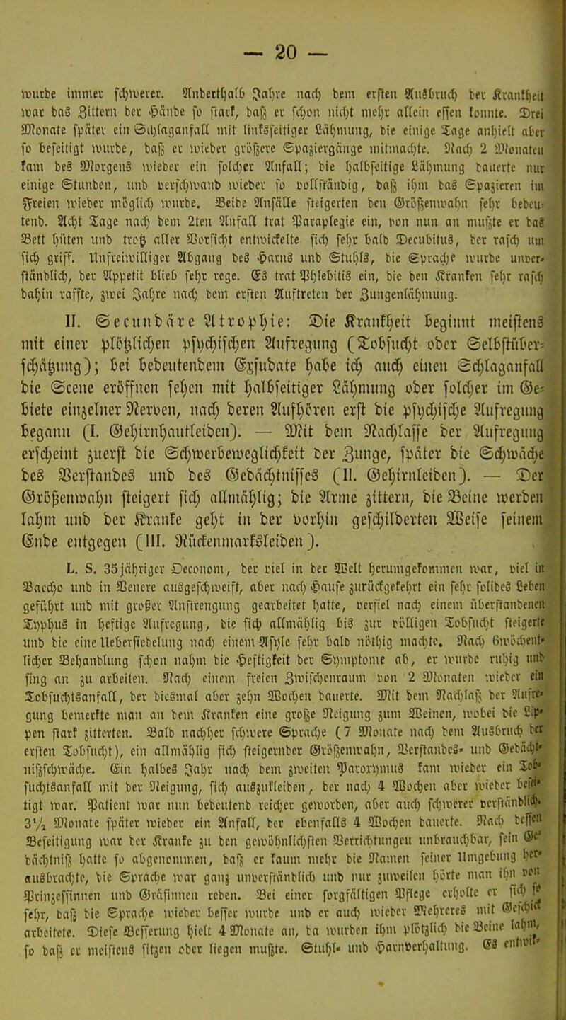 wutbe immev fd;aierev. 5lubettI)aI6 Jabve md) bem erflen Sluäkiic^ bev ^ranflieit rcat ba§ Sittern bei- .^laiibe fo fiavf, bajj cv fdjpu nirf)t mcf)t aflciii cficn fonnte. I)vn 3D?oiiate fpcitev ein Sil^tanonfall mit linfäfeitiflec 2ä[)niung, bie einige Sage an[)iclt nhi fo fcefeitigt nnivbe, bnfj ev anebei; gvofjere ©pajiergange niitmadjtc. 9?nd) 2 lülonotcu fam bc§ 9J1ovgen§ nncbev ein foIcI)et SlnfaH; bie ()albfeitige J!ä[)mung taucrte nuv einige ©tunben, nnb berfd;>vanb iviebev fo eoITffänbig, bafj i[)m ba» Spnjieren im ^yrcien ivicbei- niUglid) ivui-be. Sßcibe SlnfäHe fteigerten ben ©töfjenwafin feltt bebcu: tenb. 2ld)t Sage nad) bem 2ten StnfaH trat 5paraplegie ein, m\ nun an mufäte er taä Sett t)üten unb txo^ aflec S3orfid}t entiuicfelte fid) fe()r balb Decubitus, bet rafd) um [ic^ griff. Unfreiroitliger Slbgang be8 <&arnä unb (5tu[)(ä, bie Spradje unirbe uupcr« f^änblid), ber Slppetit blieb fe[)\: rege. So trat 5pt)IeI)iti3 ein, bie ben Äranten fe()r rafd) ba^in raffte, jivei 3aC)re md) bem crfien auftreten ber 3ii9enM[)mung. II. ©ecunbäre Sttropt^ie'. ®te franflieit Beginnt meifien^ mit einer ptöijtidjen ))[i;d}i[d;en 2(nfregung (5£oljfuiJ;t obet ©elßpütev- fcf;ä^ung); bei bebcntenbcm ©jfnbate ^ate iä) axid) einen Sd^Iaganfatt bie ©cene eröffnen fetjcn mit Ijalbfeitiger 8ät)nuing ober fold;er im ®e; Biete einzelner Sterben, nnd; beren SlufBören erfl bie pfi)d;ifcf;e SInfregnng Begann (I. @et;irnl;antteibcn). — 9)?it betn 9?ad;Iaffe ber Slnfreguuij erfd;eint ^nerfl bie (Sd;n)evBe\neglid;feit öer QxmQe, fpäter bie <Bd)\vää)c beg SSerfianbcS imb beS @ebnc^tniffe§ (II. ©eljirnleiben). — Ser ®rijpentünt)n fteigert fid; aHmdfilig; bie 3lrme jittern, bie Seine iverben hl)m nnb ber ^xanU geT^t in ber Dorijin gefd)ilberten SBeife feinem @nbe entgegen (HI. 9liufenmarMeiben). ,| L. S. 35jähriger Deeonom, ber i>iel in ber 2Belt ^erumgeTommeu ivar, tiel in SBacdjo unb in ffienere auSgefd}iveift, at>er nad} <^aufe jurücfgefehrt ein fefjr foIitcS ßetcn geführt unb mit großer Slnftrengung gearbeitet f)atte, uerfiel nad; einem überftanfccncii St)pt)U§ in t)eftigc 9(nfrcgung, bie \\(^ anmäfilig biä jur rcKigen Sobfndit fteigcrle imb bie cineUebeificbelung nad) einem ?lfi)te fetir balb nctt)ig mad}te. 9?ad) fiivedient- Iid}er Setjanblung fdjon nat)m bie -^eftigteit ber ©mnptome ab, er linirbc rutjig unb fing an ju arbeiten. 3Jad; einem freien 3i^'ifrt)fi-'<ii ron 2 Sllenaten u'ieber ein 3:obfud)tganfan, ber bieSmot aber 5el)n 2ßod}en bauerte. 3JJit bem S«ad;[nf; ber Slufre« gung bemerftc mon an bem .Rranfen eine grofje 9^eigung äi SSBeincn, ivobei tie ßi|>' pen fiart gitterten. 23a(b nad;[)er fd)ivere ©pradje (7 SDIonate nad) bem auobrucb bet erften Sobfudjt), ein aHmä^Iig fid; fteigernber ©röfjemvaljn, SBerftanbeS' unb Oebäc^t' nifjfc^iväd}e. 6in I)atbe§ 3al)r uad; bem smeitcn ^aron)muä fam iviebcr ein fud}tganfaH mit ber Steigung, fid; auSjuHeibcn, ber nad; 4 2ßDc^en aber ancber bei«' tigt ivar. !}3atient war nun bebeutenb rcid;er gcivorben, aber aud; fd;mcrcr cerfiänblii^' 3Va gjJonatc fpäter wiebcr ein 2(nfaII, ber ebeufaHS 4 äIBod;en bauerte. 3iad; bcffen «Bcfeitigung mx ber Äranle ju ben geiiiüf)nlid;f1en 2Jcrrid;tungeu unbrand;bar, fein ®c' cäd;tniß I)attc fo abgenommen, bafj er faum mebr bie SJamen feiner Umgebung bet' «u8brad)te, bie ©pradje ivar gauj unoerftdnblid) unb nur juivcilcn borte n\an ibn SPrinjeffinnen unb ©rafimien rcben. Sei einer forgfnitigen S)3flege cr()oIte er fid? fel)r, boß bie eprad;c lieber beffer anirbc unb er aud; ivieber «Ke^rcrcS mit ©cfd)'« arbeitete, ©iefe ajejferung t)ie(t 4 OTonate an, ba »vurbcn iljm pli>tätic^ bie Seine la^m, fo bafj er meiftcnS fitjcn ober liegen niufjte. ©tu^t- unb .^ornDertjaltung. GS enlimf'