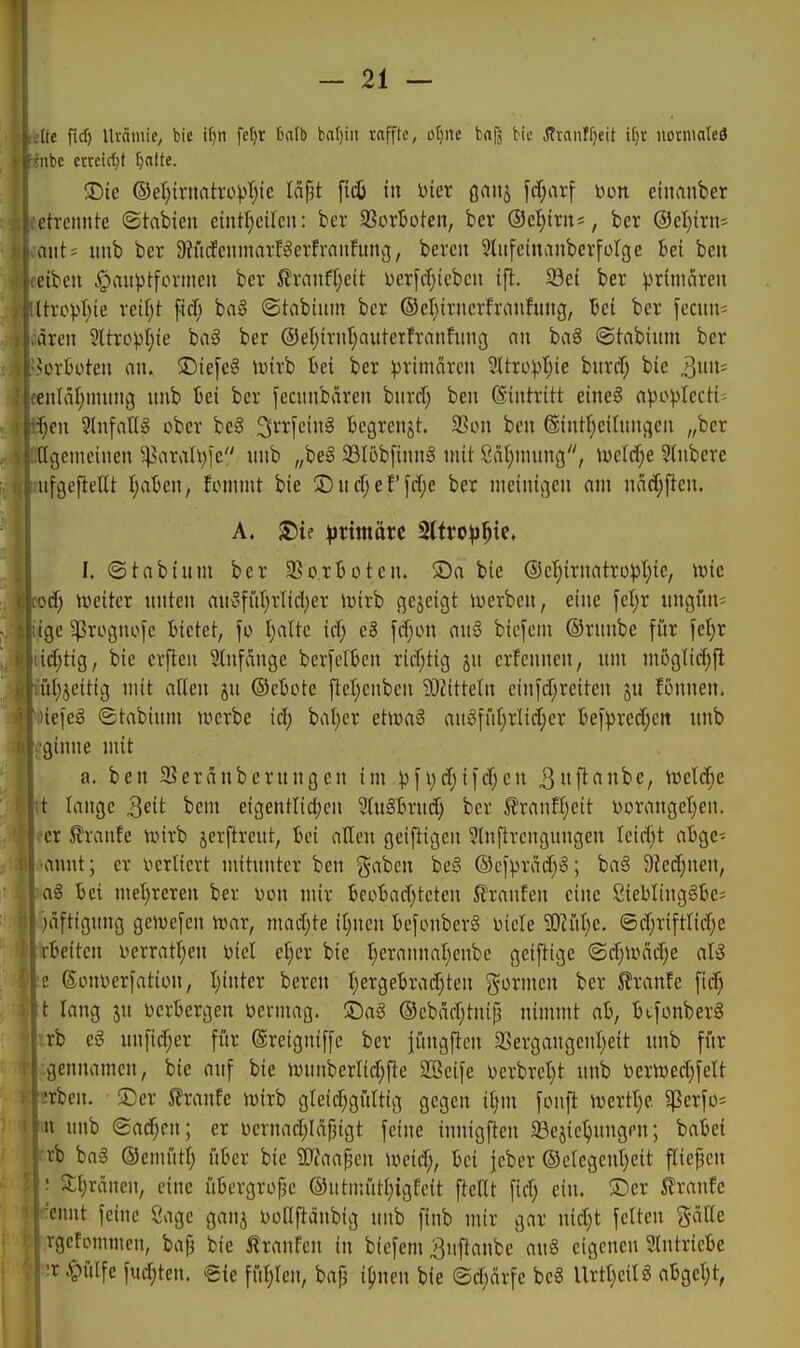 (ie fid) Uvciiuic, bie if^n fefjr t^db bal)in raffte, ctjne bnfä bic Ävanffjeit ifjr notnialed nbc erreicht fjalte. 5Dte ©eI)irnah-o)>r)ie läpt fid) in Dier gnitj fd;arf Don einrtuber etvcmUc ©tabieu cintl^eilen: ber 33orBoten, bev ®d)ixn', ber @el)irit= aiit; imb ber 9?n(feninarBerfraiifitnv3, bereu ^liifeinanbcrforge bei ben eibcii ^auptfortncii ber 5lranfl)eit: Derfcrjicbeit ift. ^ei ber primcireu ltropI)ie reif;t fiel; baö ©tabiitm ber ®cr}iruerfranfiing, lei ber fecitii; ären 5ltro))I)ie baS ber ®el)irnt;aitterfranfimg nii ba§ ©tabium ber verboten an. !Die[cg ivirb bei ber primären ^tro:pr)ie bnrcf; bie ^m- en[äf;mung nnb bei ber fecunbaren burtf) ben (Eintritt eine§ apo^Iecti= f)en Einfang ober beä 3^'i-1cin§ begrenjt. SSon ben ©int^eilungen „ber (igcnicinen ^aral\)lc nnb „be§ 23tüb[inng mit 8ät)ninng, wddje ?(nbere nfgefielit t;aben, fommt bie 2)nrf;ef [d)e ber nieinigen am näc[;f}en. A. S)if ^rimörc 2lti'0^)^ie. I. ©tabium ber SBo.rboten. ©a bie ®c^irnatrü^3l)ie, icic od) weiter unten auufiU^rlicljer luirb cjejeigt iwerben, eine fel;r uugüu= ige ^rognofe bietet, fo I)a(te id) eB fd;on an§ bicfcni ©runbe für fel;r id;tig, bie crflen Stufänge berfclben rid;tig jn erfennen, um mogtic^fl itl;jeitig mit atten ju ©ebote fieljenben 93?itteln einfd;reiten ju fönnen. 'iefeS ©tabium tuerbe id; bat)er etmi au§ffd;rlid;er befprcd;en nnb ginne mit a. ben $Beränberungen im ^jfi;d;ifd;en 3fi<^^^/ '^d.ä)e t lange Qeit bem eigentlid;en 9(u§brud; ber ^ranfl)cit Dorangetjen. er Traufe unrb jerftreut, bei allen geizigen Slnftrcngungen Ieid;t abgc- anut; er verliert mitunter ben gaben be§ ®cf^.n-äd;»; ba3 9Jed;nen, ag bei metjreren ber üon mir becbad;teten Traufen eine 8iebltng§be; )äftigung ge^efen trar, mad;te it;nen befonberS Diele 5!)?iU;e. ©d;riftlid;e rbeiten i>erratl;en Diel el;er bie t;erannat;enbe geiftige ©d;unid;e aU e ßouDerfatiüU, I;inter bereu t;ergebrad;ten gönnen ber 5fraufe fic§ t lang ju verbergen öermag. ©aö ®cbäd;tnif3 nimmt ab, bufonberg rb eg unficr;er für ßreigniffe ber jüngfien 3SergangenI;eit unb fi'ir gennamen, bie auf bie Jvunberlid;fte Sßeife Derbrct;t unb i)erVDed)feIt -•rben. !Der 5?ranfe tvirb greid;gitltig gegen it)m fonfl ivertl;? 5ßerfü= n unb Sachen; er Dcrnad;Idpigt feine innigften 33ejiel;ungpn; babei rb ba6 ©cmiitl; über bie ÜÄaapcn loeid;, bei fcber ®ctegent)eit ftiej3en ■ 5;i;raneu, eine übergrofje @utnuitt;igfeit fteUt fid; ein. ®er Traufe 'ennt feine Sage ganj Donfldubig unb finb mir gar nid;t feiten gciffe rgcfonuncn, bap bic 5lranfen in biefem ^nftaube au§ eigenen 9(ntriebe !r ypüife fud;ten. @ie füt;ren, bafj i1)\un bie @d;ärfe beg Urtt;eiI8 abget;t, i; I;