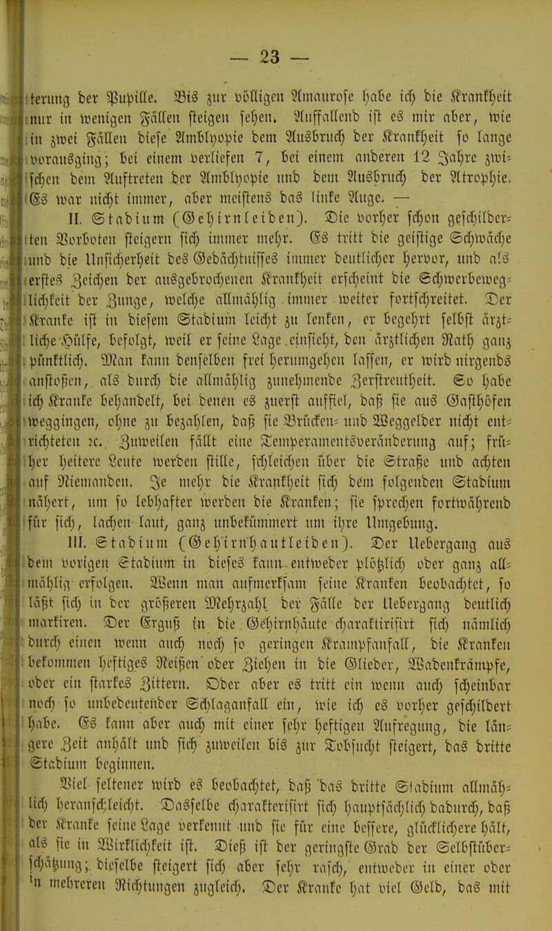 r — 23 — itermtg ber ^upiöe. 5Bt§ juv i)5ntgcn 5(maiitofc ijaU id) bie ^ranfl}cit imir tu ipenigcu gdtteii fieigeu \d)e\\. Sliiffaflenb tfl e3 mir ober, tnie iiu strei gälleii biefe 2Imbh)0^)te bem 3(ug&nicr; ber ^rnnf^eit fo lange iDürmt«!gtng; M einem Derlicfen 7, Bei einem anberen 12 3;al;re 5^1- jfc^en bem 3lnftreten ber 2(mBIt)opie unb bem Sln^brucf; ber 3UropI)ie. mx iM)t immer, ciBer mciflenä ba6 linfe ?ÜK3e. — II. ©tabinm (©cl)irn(ciben). Sic DorI)er f(f;ou gef(fji(ber= iten 93orboten ffcigcrn \id) immer me(;r. ®g tritt bie geiftige ©d)>riäcl)e umb bie Un[td)erl)eit be§ ®ebad)tnifle8 immer beutUd^cr ^erDor, itnb aii icrjJe§ 3ei(f;en ber au^getrotf^enen 5i'ranfl)eit erfd;eint bie ©d;n)erbemeg= !li(i;feit ber 3i*3C/ tvcldje aEmäI;iig immer njeiter fort[d;reitet. ■Der (^ranfc ift in biefem ©tabivim Ieid;t ju fenfen, er '6egcl)rt fetbfl ärjt>- lic^e\S^iiIfe, befolgt, mil er [eine Siige .einfielet, bcn ar5tlid;en ^aÜ) ganj \ vnnftlid;. Man lann benfclben frei I)ernmgct)cn laffcn, er wixh nirgenbö «anftolnm, dß bnrd; bie attmäl)lig juneljmenbe ^ei^f^treuttjeit. ©o l)abe iic^ilrnnfe bel)anbelt, bei beneu cg juerfl nnfficl, ba^ fie nu3 @af}I;ofen »hjeggingen, cl^ne ju bejatjten, bap fie 23riufcn= uub 2Beggclber nitfjt ent^ 1 richteten :c.. 3i'^iL'6ifen faßt eine 5£emperament6i)eränbcrung auf; frü^ ll)er Ijeitere Scnte iverbcn ^ille, fd;Ieid;en i'iber bie ötra^e unb achten lauf 9tiemanbcn, ^e mc^ji' iTranf()eit fid) bdm fotgenben ©tabium inä[;ert, um fo lebhafter »»erben bie 5?ranfen; fie fpred^en fortiüäl;renb jfür fid), lad;en-laut, ganj unbeffimmert um iljrc Umgebung. III. (stabium (®etyirnt;autleiben). 25er Uebergang auö Ibein i^origen €tabium in biefcS faun entvuebcr ^lopd; ober gauj aü- nnö[)Iig erfolgen. 2.Benn man aufmcrffam feine ft'ranfen beobad;tct, fo 'lä^t fid) in ber gröfjeren 93?ct)rjal)l ber %a{k ber Uebergang beutlid; [limarfiren. ©er (Ergufj in bie. ®cl;irnt)äute djaraftirifirt ficf) nämlid; burd; einen mim and; nod; fo geringen SlrampfanfaU, bie ^Iranfen [Ibefommen I)cftige§ 9fieipen'ober ^ieljen in bie ©Heber, Sabenfrämpfe, »ober ein ftarfel 3i^^evn. Dber aber eä tritt ein ivenn aud; fi^einbar nod) fo tmbebeutcnber (Sd)fa;-5anfa(I ein, Une id; eg oorl^er gefd;ilbert l)abe. (gg fann aber and; mit einer fcljr l)eftigen 9(ufrcgnng, bie Iän= gere 3eit ant;art unb fic^ ju^Dciten bi§ jur Sobfudjt fteigert, baä britte ®tabium beginnen. S3ier fettener ivirb e3 beobad;tet, baj3 baä britte ©iabium aUmaf^^ (id) beranfd;reid)t. 3DngfeIbe d;ara!ter{firt fiel) r;auptfäd;Iid) babnrd;, bafj ber ih-anfe feine Sage oerfennt unb fie für eine beffcre, gtiidtid^ere f)ält, al^ fie in ^ffiirflidjfeit ift. JDiefj ifi ber geriugfte ®rab ber ©elbpber-- fdjä^ung;. biefelbe fteigert fid) aber fet)r rafd;, entuu-ber in einer ober 'n mebrcren 9Jit^tungen jugleid;. ®er Traufe t)at oiet ©elb, baä mit