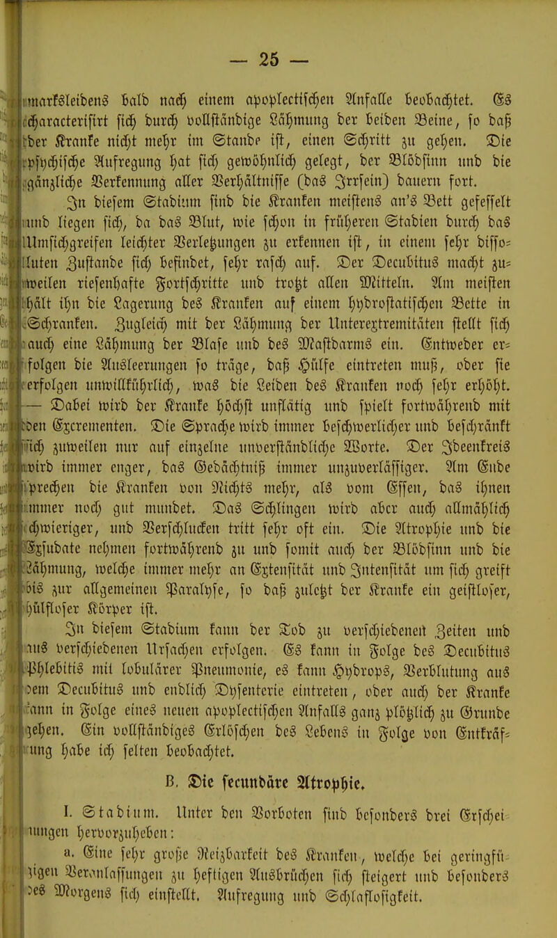 umarföleibeng 6alb mS) entern n^30j)Iectif(^en StnfaHe BeoBrtc^tet. ®§ dc^aracterifirt burd; bollüänbige ßä^mung ber Beiben 33eine, fo ba§ ^ber ^xanU niä)t me^r im ©tanbp ifl, einen 8i^ritt jn gel;en. iDie .ßfi)c^ifc^c S(ufregung ^at [id; genjö^ntid; gelegt, ber 93l6b[inn unb bic (igänilit^e SSerfennung aller 33erl;attni[fe (baö Srrfein) banern fort. 3n bie[em ©tabiiim finb bie 5?ranEen nietftenS an'^ 93ett gefeffelt minb liegen fid;, ba baS Slut, tvie fd;ün in friit)eren ©tabien bnrd) ba§ lUnifidjgreifen leidster SSerle^nngen jn ernennen ifl, in einem fcl;r bi[[o- riuten 3i#^tnbe fid; Befinbet, fel)r xa^ä) anf. ®er •DecnBitu^ mac^t juj iftoeilen Tiefenl)afte gcrtf(^ritte nnb tro^t allen SWittetn. Stm meiften |ält il)n bie Lagerung be§ i?ranfen auf einem ^t;broflatif(^en 93ette in ^©d)ranfen. itt ber ßä^mung ber Unterejtremitaten fleKt fic^ and) eine Sä^mung ber S3Ia[e unb be§ 90?aflbarmg ein. ©ntn^eber cr^ ifolgen bie 2(ugfeerungen fo trage, bap .^iilfe eintreten mufj, ober fie ■erfolgen unn)itlfii[;rnd;, bie Seiben beg Traufen noc^ fel)r exl)bl)t. — $Da6ei tt){rb ber ßranfe |öd)fl unflätig unb f^iett fortiüäI)renb mit en ©jcrementen. üDie ©^jrac^'ie loirb immer tef(^n)erlid;er imb fcefdjranft fid; jutoeilen nur auf einjelne un\)erfianblid)c 30Bortc. !Der ^beenlreig -.wirb immer enger, bag ©ebdc^tntp immer unjutoertäffiger. 5lm Snbe \pxt^m bie tvanfen oon 9lid)t§ mel;r, aU oom (Sffen, ba§ it)nen itmmer nod) gut munbet. Sag ©(^lingen wirb aber aud; atlmä^Iii^ (^»ieriger, unb SSerfdihufen tritt fel)r oft ein. S)ie 2ttro^)I;ie unb bie sfubate net)men fortn)ät;renb ju unb fomit anä) ber 33Iöbfinn unb bie 2äl)mung, ml6)t immer me^r an (Sstenfität unb Sntenfität um fic^ greift ig i^ur allgemeinen ^^araltife, fo bap jule^t ber 5?ranfe ein geifltofer, ^ütflofer SlBrper ifi. 3n biefem ©tabium fann ber Stob ju oerfd;iebeneit Reiten unb iiu8 Derfd;iebeuen Hrfadjen erfolgen. @g fann in golge be§ jDecubitug ^^lebitig mit lobulärer ^Pneumonie, eg fann §t)bro))g, ^ßerblutung auS oem ADecuBitug unb enblid; ©t)fentcrie eintreten, ober aud; ber tranfe ann in golge eineg neuen a))o^)lectifd;en Slnfattg ganj ^lo^lic^ §u ©runbe e^en. @in ooltftänbigeg (Srlofd;en beg Öebeng in golge Don (lntfräf= ung l)aU id; feiten beoBad;tet. ß. fccunbärc Sltro^r^ic. I. ©tabium. Unter ben SSorboten finb befonberg brei erfd)ei ungen Ijeroorjuljeben: a. @ine fet)r gro|je 9?eijbarfcit beg 5lranfen, \veld)e bei geringfii^ igen 3^ervxnlaffungen ju l)eftigen 5lugbrüd;cn fid; fteigert unb befonberg eg 5Worgeng fid; einftcllt. Jlufregung unb ©d;faflofigFeit.