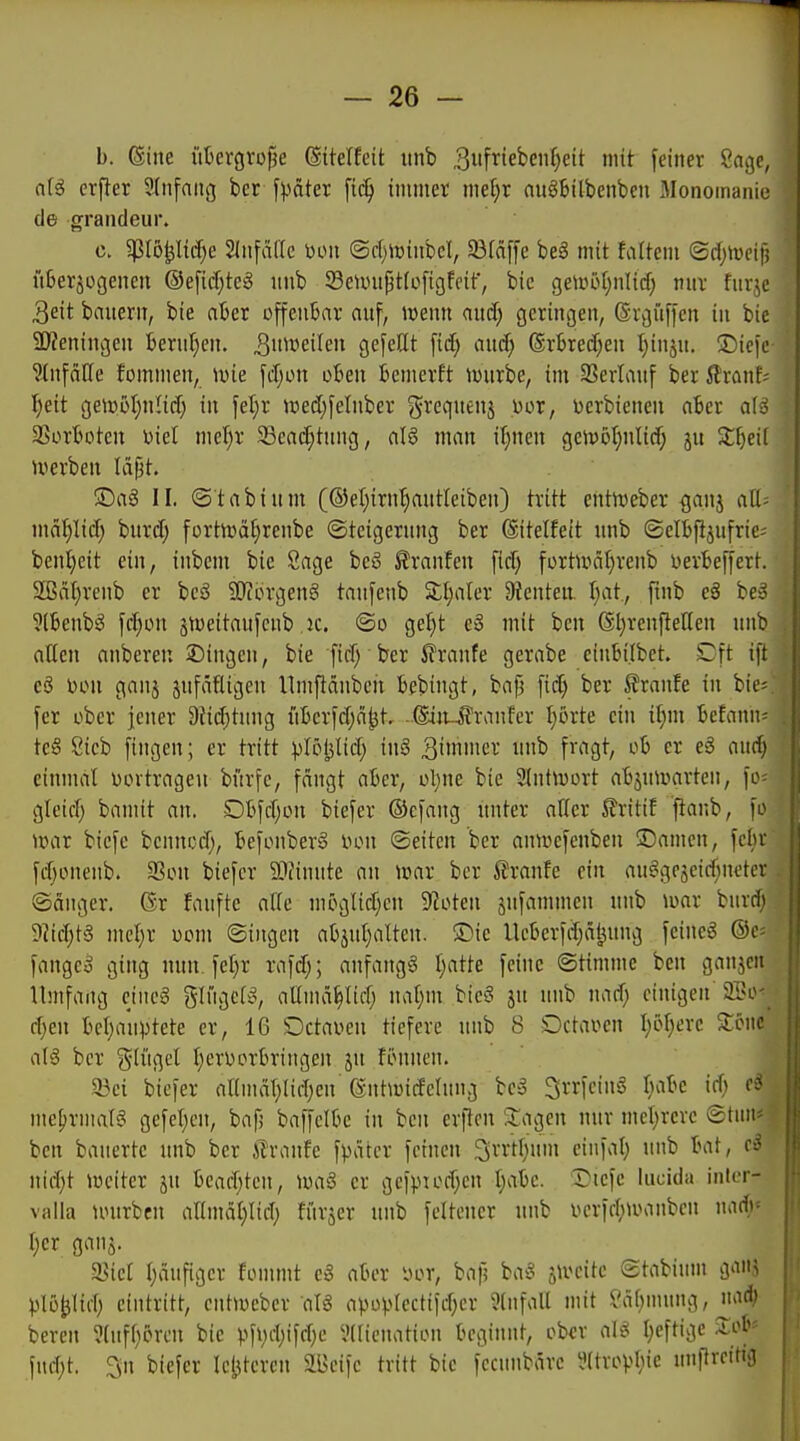 b. (Sine üterc|Vüf3e ©itelfeit unb 3i'fi^ieben()eit mit feiner 8ngc, ci[g erper 9(n[aug bcr [päter [ic^ immer metir auSbitbenbcn .Monomanie de grandeur. c. gJIö^I{d)e SInfalle Don @c()toinbcl, 93fäf)'e be§ mit faltcm ©djiveif; lUeräogenen @e[id)teg nnb SciDnpttofigfeif, bic geau>t;nlicf) nnr fur^c 3eit bauern, bie ater offenbar auf, lüenn and) geringen, (Srgüffen in bie a)Zeningen berul^en. 3n^»eife» gefeilt fid; and; (Srbred)en t}inju. ®icfe ?(nfäße fommen, wie \äpn oBeu bcmerft tmirbe, im SSerlauf ber 5lran^ ^eit gei»öI;nHd) tu fet;r ired;felnber ^reqnenj uor, üerbienen ater a(ä SSortotcn Diel mel)r 33ea(^tiing, aI6 man if^nen geivöfmltd; ju 2:^ei( Jverben lajit. ©aS II. ©t ab tum (©etjirn^antleiben) tritt entn)eber ^anj all- mät)Iid) bnrd; fortivä^renbe ©teigernng ber ©itelfett «nb ©elBfi^ufric; benl)eit ein, inbem bie Sage beö ^ranfen fid; fortiDäI;renb DerBeffert. 2ßäl)renb er bc3 ü)?örgen§ tanfenb S;l;aler 9?enteu tjat, finb eö be-o ?(ßenbS fd}on stweitaufcnb ,ic. @o gefit e3 mit bcu ßl)renftellen unb atten anbereu 2)ingeu, bie fid) ber 5franfe gerabe einbi.lbet. Dft ift eö Don ganj sufäfUgen llrnftäubcn bebingt, bafj fid) ber 5?ranfe in bii'= fer ober jener 9it(^tung iiberfd)ci^t, .©jt-^ranfcr Ijöxte ein il;m befanii- te§ Sieb fingen; er tritt plöljlid; in§ 3''nici-' i'^ f'''''9^/ ^''^ ^'^^ einumi Dovtrageu bi'irfc, fängt aber, ol;ne bie 2tntiDort abjutüarteu, fo- gtcid) bannt an. Dbfd^on biefer ©efang unter alter 5?ritit ftanb, fo iDar bicfe bennod), befonber^ Don ©eiten ber antüefenbeu 3)amen, fein- fd)onenb. 3Sou biefer äliinute an iDar bcr Traufe ein au^gejeid^netcv ©änger. Gr faufte alle möglidjcn 9?oten jufammen unb ^oar buvri^ 9?id;tS mcljr üom ©iugen abjid}alten. ®ic llcberfd;äljung feinet ©c- fangeä ging nun. fet)r rafd;; anfang^3 I;atte feine ©timmc ben gaujcn Umfang eiue6 glügett^, allnui^Iid; nal;m bicS ju unb nad; einigen 2i>o d}en bclja'uptete er, 16 OctaDen tiefere unb 8 OctaDen I;5^ere Sonc ah$ bcr ^^li'igel t)erDorbringen ju fönnen. 33ei biefer anmäT;(idjen ß-ntwidelung bc3 ^rrfcing f^abc id; mehrmals gefeljcu, bafj baffclbe in ben erficn üagen nur meljrere ©tun« ben bauertc unb ber ilranfe fpatcr feinen ^rrtl^um einfat) unb bat, cS nid}t lüciter ju beacf;ten, »Da§ er gefpiodjen t^abc. I^icfc liicida intcr- valla unirben ar(mäl)lifl) fiirjer unb fdtcuer unb Dcrfitinmnbcn mdy Ijer ganj. I)äufigcr fommt e3 aber Dor, bafj ba§ slvcitc ©tabium ganj plo^lid) eintritt, cntweber atg apüprcctifd;er Einfall mit ?ä()mung, ^lad? bereu ?(uft;örcn bie pfi;d;ifd;e Viricnation beginnt, ober I}cftigc :Xob== fud;t. 3n biefer letzteren 2Bcifc tritt bic fccunbärc il(tropl;ie unpreitig